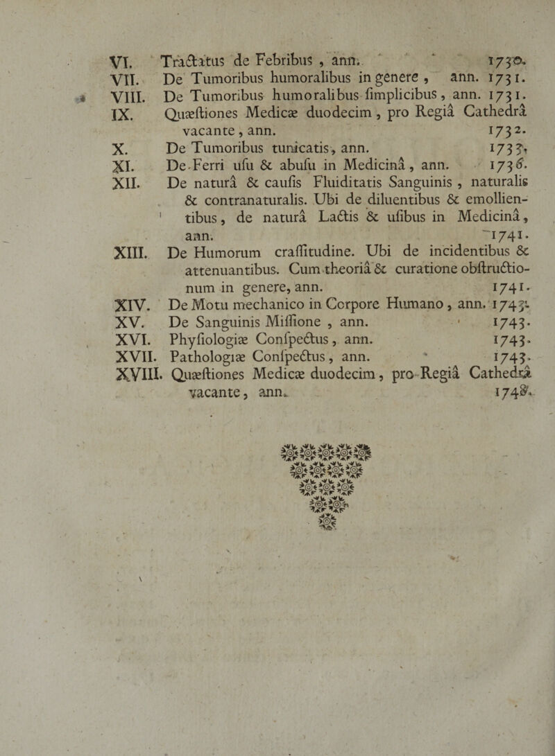 VI. Tra&amp;atus de Febribus , anm. 1733&amp;. VII. De Tumoribus humoralibus in genere , ann. 1731. VIII. De Tumoribus humoralibus fimplicibus, ann. 1731. IX. Quseftiones Medicse duodecim , pro Regia Cathedra vacante, ann. 1732. X. De Tumoribus tunicatis, ann. i73?t XI. De Ferri ufu St abufu in Medicina, ann. 1736. XII. De natura St caulis Fluiditatis Sanguinis , naturalis St contranaturalis. Ubi de diluentibus St emollien- 1 tibus, de natura Ladtis St ulibus in Medicina, ann. 17 41* XIII. De Humorum craflitudine. Ubi de incidentibus St attenuantibus. Cum theoria St curatione obllrudtio- num in genere, ann. 1741 - XIV. De Motu mechanico in Corpore Humano, ann, 1743;. XV. De Sanguinis Miilione , ann. • 1743. XVI. Phyfiologice Confpedus, ann. 1743. XVII. Pathologice Confpedlus , ann.  1745. XVIII. Qiiseftiones Medicte duodecim, pro Regia Cathedra vacante, ann* 1748^ • % ► \
