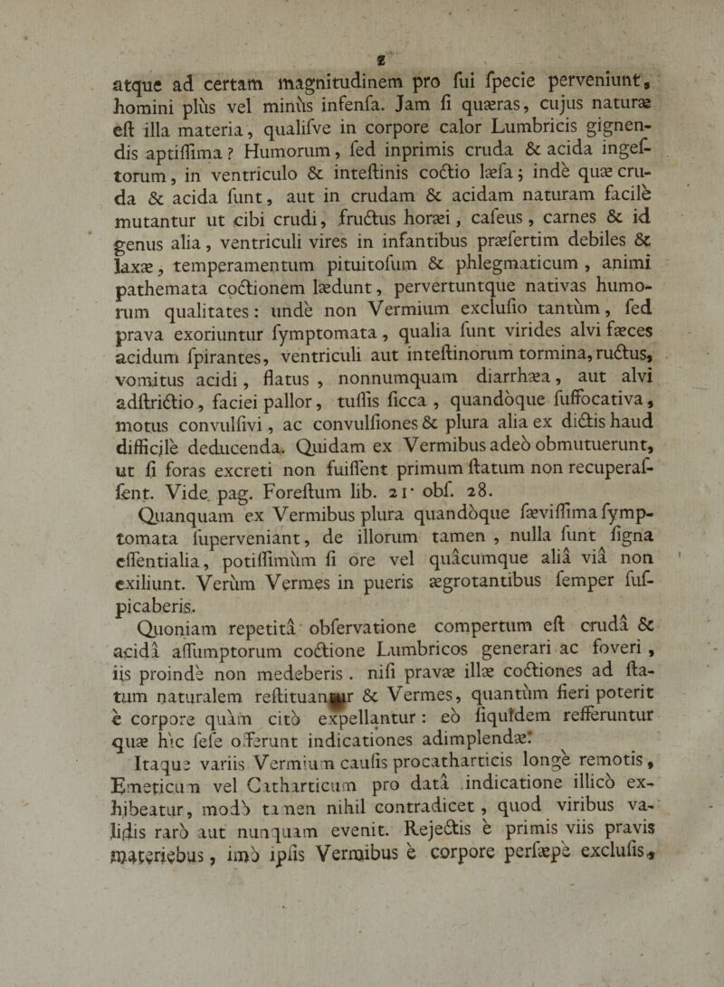 atque ad certam magnitudinem pro fui fpecie perveniunt, homini plus vel miniis infenfa. Jam fi quieras, cujus naturas efl: illa materia, qualifve in corpore calor Lumbricis gignen¬ dis aptifllma ? Humorum, fed inprimis cruda &amp; acida mgef- torum, in ventriculo &amp; inteftinis coftio laefa; inde qua; cru¬ da &amp; acida funt, aut in crudam &amp; acidam naturam facile mutantur ut cibi crudi, fru&amp;us horaei, cafeus, carnes &amp; id genus alia, ventriculi vires in infantibus praefertim debiles 8c laxae, temperamentum pi tui tofum St phlegmaticum , animi pathemata coitionem laedunt, pervertuntque nativas humo¬ rum qualitates: unde non Vermium exclufio tantum, fed prava exoriuntur fymptomata, qualia funt virides alvi faeces acidum ipirantes, ventriculi aut inteftinorum tormina, ru&amp;us, vomitus acidi, flatus , nonnumquam diarrhaea, aut alvi adftri&amp;io, faciei pallor, tuflis ficca , quandoque fuffocativa, motus convulfivi, ac convulfiones St plura alia ex diitis haud difficile deducenda. Quidam ex Vermibus adeo obmutuerunt, ut fi foras excreti non fuiflent primum flatum non recuperaf- fent. Vide pag. Foreftum lib. 21* obf. 28. Qiianquam ex Vermibus plura quandoque feviflima fymp¬ tomata fuperveniant, de illorum tamen , nulla funt figna effentialia, potiffimum fi ore vel quacumque alia via non exiliunt. Verum Vermes in pueris aegrotantibus femper fuf- picaberis. Quoniam repetita * obfervatione compertum efl cruda &amp; acidi affiimptorum codlione Lumbricos generari ac foveri , iis proinde non medeberis . nifi pravae illae codtiones ad fla¬ tum naturalem reftituanpjr St Vermes, quantum fieri poterit € corpore quam cito expellantur : eo liquldem refferuntur quae hic fefe oSerunt indicationes adimplendae: Itaque variis Vermium caufis procatharticis longe remotis. Emeticum vel Cttharticum pro data .indicatione illico ex¬ hibeatur, modo tanen nihil contradicet, quod viribus va¬ lidis raro aut nunquam evenit. Rejeftis e primis viis pravis materiebus 7 imo lpils Vermibus e corpore perfiepe exclufis* 1