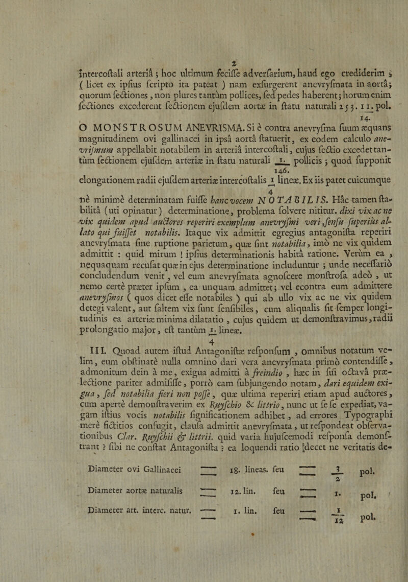 z inteicoflali arteria *, hoc ultimum feclile adverfariumj haud ego crediderim i ( licet cx iplius feripto ita pateat ) nam exfurgerent anevryfmata in aorta j quorum feAiones, non plures tantum pollices, fed pedes haberent j horum enim fectiones excederent feitionem ejufdem sloyzx in ftatu naturali 253. i i_.pol, 14. O MONSTROSUM ANEVRISMA.Si e contra anevryfma fuumaequans magnitudinem ovi gallinacei in ipsa aorta ftatuerit, ex eodem calculo ane-^ vrijmum appellabit notabilem in arteria intercoftali, cujus fedtio excedet tan¬ tum fcdionem ejufdem arteriae in ftatu naturali pollicis j quod fupponit 146. elongationem radii ejufdem arteriae intercoftalis ^ lineae. Ex iis patet cuicumque 4 ne minim.e determinatam fuifte hanc vocem N 0 TA BILIS. Hac tamen fta- bilita (uti opinatur) determinatione, problema folvere nititur, dixi vix ac ne vix quidem apud au&amp;ores reperiri exemplum anevryfmi veri ^fenfu fuperius aU lato qui fuijjet notabilis. Itaque vix admittit egregius antagonifta reperiri anevryfmata fine ruptione parietum, quae fint notabilia, imo ne vix quidem admittit : quid mirum ! ipfius determinationis habita ratione. Veriim ea , nequaquam recufat qus in ejus determinatione includuntur 5 unde neceftario concludendum venit, vel eum anevryfmata agnofeere monftrofa adeo , ut nemo certe praeter ipfum , ea unquam admittet 5 vel econtra eum admittere nnevryfmos ( quos dicet efte notabiles ) qui ab ullo vix ac ne vix quidem detegi valent, aut faltem vix funt fenftbiles, cum aliqualis ftt-femper longi¬ tudinis ea arteriae minima dilatatio , cujus quidem ut demonftravimus,radii prolongatio major, eft tantum ^lineae. 4 ^ II1. Qiioad autem iftud Antagoniftae refponfuni 5 omnibus notatum ve¬ lim, eum obftinate nulla omnino dari vera anevryfmata primo contendifte , admonitum dein h me, exigua admitti a freindio , haec in fiii odava prae- -ledtione pariter admififfe, porro eam (ubjungendo notam, dari equidem exi¬ gua , fed notabilia fieri non pojfe, quae ultima reperiri etiam apud au6lores , cum aperte demonftraverim ex Bu^fchio &amp;c littrio, nimc ut fefe expediat, va¬ gam iftius vocis notabilis fignificationem adhibet , ad errores Typographi mere fiditios confugit, claufa admittit anevryfmata, utrefpondeat obferva- tionibus Clar, guyfchii ^ littrii. quid varia hujuftemodi rcfponfa demonf- trant ? fibi ne conftat Antagonifta ? ea loquendi ratio Jdecet ne veritatis de- Diameter ovi Gallinacei ~ “ ig. lineas, feu ^ I! -i-  a pol. Diameter aortae naturalis 3 12. lin. feu ~ m I. pol. ’ Diameter art. intere, natur. — I. lin. feu — poK 1%