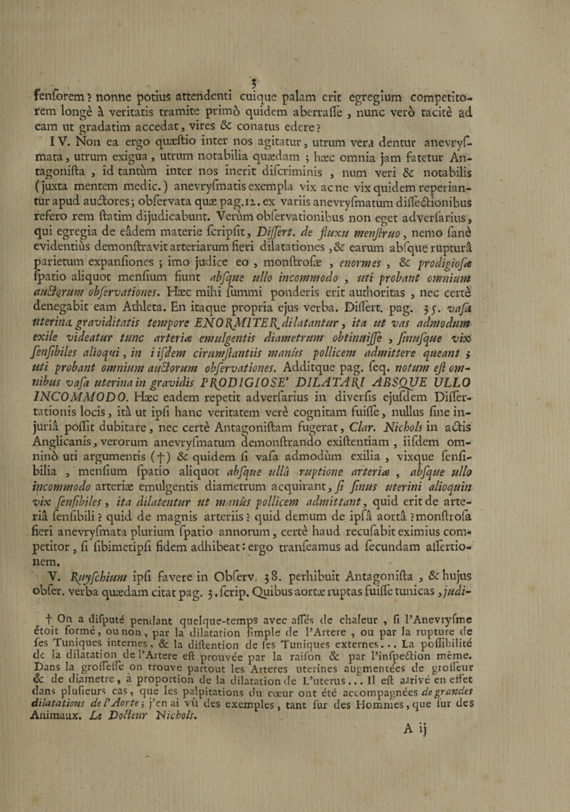 fenforem) nonne potius attendenti cuique palam erit egregium competito¬ rem longe a veritatis tramite primo quidem aberralle , nunc vero tacite ad eam ut ut^-datim accedat, vires dc conatus edere ? IV. Non ea ergo quaEltio inter nos agitatur, utrum vera dentur anevryC- mata, utrum exigua, utrum notabilia qusedam ; hcec omnia jam fatetur An- tagonifta , id tantum inter nos inerit difcriminis , num veri dc notabilis (juxta mentem medie.) anevryfmatis exempla vix acne vix quidem reperian- tur apud audores; obfervata quas pag.ii. ex variis anevryfmatum diifedionibus refero rem ftatim dijudicabunt. Verum obfervationibus non eget adverfarius, qui egregia de eadem materie fcripfit, Dijjert. de finxu menflruo, nemo fan^ evidentius demonftravit arteriarum fieri dilatationes ,&amp; earum abfque rupturi parietum expanfiones j imo judice eo , monftrofie , enormes , &amp; prodigiofa ipatio aliquot menfium fiunt nhfque ullo incommodo , uti probant omnium ciu&amp;Qrum ohfervationes. Haec mihi fummi ponderis erit aurhoritas , nec certe denegabit eam Athleta. En itaque propria ejus verba. Difiert. pag. 35. vafa fiterincL graviditatis tempore ENOB^lTEB^dilatantur y ita ut vas admodum exile videatur tunc arteria emulgentis diametrum obtinuijje , Jinufque vioQ' fenftbiles alio qui ^ in iifdem cirumjlantiis maniis pollicem admittere queant i uti probant omnium auBorum obfervationes. Additque pag. feq. notum ejl om-‘ nibus vafa uterina in gravidis FEfiDlGIOSE* DJLATABJ ABSQUE ULLO INCOMMODO. Haec eadem repetit adverfarius in diverfis ejufdem Difier- tationis locis, ita ut ipfi hanc veritatem vere cognitam fuifie, nullus fine in¬ juria pofiit dubitare, nec certe Antagoniftam fugerat, Clar. Nichols in adis Anglicanis, verorum anevryfmatum demonftrando exiftentiam , iifdem om¬ nino uti argumentis (f) <Sc quidem fi vafa admodum exilia , vixque fenfi- bilia , menfium fpatio aliquot abfque ulla ruptione arteria , abfque ullo incommodo arterise emulgentis diametrum acquirant,y? jlnus uterini alioquin vix fenfibiles, ita dilatentur ut manus pollicem admittant, quid erit de arte¬ ria fenfibili ? quid de magnis arteriis} quid demum de ipfa aorta ? monftrola fieri anevryfmata plurium fpatio annorum, certe haud recufabiteximius com¬ petitor , fi fibimetipfi fidem adhibeat: ergo tranfeamus ad fecundam aifertio- nem. V. Biiyfchium ipfi favere in Obferv. 38. perhibuit Antagonifta , hujus obfer. verba quaedam citat pag, 3. ferip. Quibus aortae ruptas fuiffe tunicas yjudi- •f On a difput^ pendant qnelque-temps avec aflTes de chaleur , fi PAneviyfme ^toit forme, qunon, par la dilatation fimple de PArtere , ou par la rupture de fes Tuniques internes, &amp; la diftention de les Tuniques externes. .. La poflibilitd dc la dilatation de PArtere eft prouvee par la raifon &amp; par Pinfpedlion meme. Dans la grolTelle qn trouve partout les Arteres nterines augmentees de grolfeur &amp; de diametre, a proportion de la dilatation de L’nterus..'. Il eft aJrive en etFet dans plufieurs cas, que les palpitations du coeur ont ete de grandes dilatations del^Aortej )’en ai vu des exemples, tant fur des Hommes, que fur des Animaux. Le Doileur Fiichols» A ij