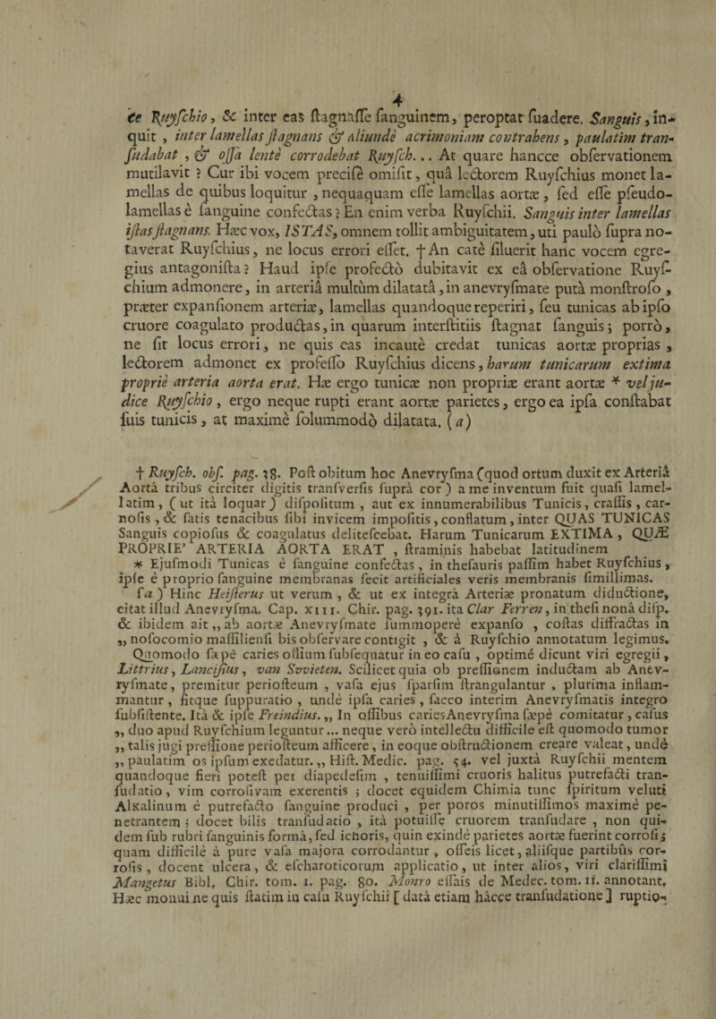 'ee V^iyfchiOi Sc inter eas flagnaffefanguinem, peroptatTuadere. Saf?£uls^ln^ quit , inter lamellas Jlagnans aliunde acrimoniam contrahens, paulatim tran-* fiidabat , ^ ojja lente corrodebat B^uyfch... At quare hancce obfervationeni mutilavit ? Cur ibi vocem precife omifit, qua ledorem Ruyfchius monet la¬ mellas de quibus loquitur , nequaquam efle lamellas aortae, (ed efle pfeudo- lamellas e fanguine confc6las?En enim verba Ruyfchii. Sanguis inter lamellas ijlasjlagnans. H^ecvox, ISTASy omnem tollit ambiguitatem, uti paulo fupra no¬ taverat Ruyfchius, ne locus errori ellet. f An cate iiluerit hanc vocem egre¬ gius antagonifta ? Haud ipfe profeclo dubitavit ex ea obfervatione Ruyl^ chium admonere, in arteria multum dilatata,in anevryfmate puta monftrofo , praeter expanfionem arteriae, lamellas quandoquereperiri, feu tunicas abipfo cruore coagulato productas, in quarum interftitiis ftagnat fanguis; porro, ne fit locus errori, ne quis eas incaute credat tunicas aortae proprias , ledtorem admonet ex profeilb Ruyfchius dicens, harum tunicarum extima proprie arteria aorta erat. ergo tunicae non propriae erant aortae ^ vel ju¬ dice B^yfchio, ergo neque rupti erant aortae parietes, ergo ea ipfa conflabat fuis tunicis, at maxime folummodo dilatata, {a) f Ruyfch. ohf. pag. Poft obitum hoc Anevryfma Cquod ortum duxit ex Arteria Aorta tribus circiter digitis tranfverfis fupra cor ) a me inventum fuit quafi lamel- latim, ut ita loquar} difpofitum , aut ex innumerabilibus Tunicis, craffis, car- nofis, &amp; fatis tenacibus fibi invicem impofitis, conflatum, inter QUAS TUNICAS Sanguis copiofus ik coagulatus delitefcebat. Harum Tunicarum EXTIMA , QUiE PROPRIE’ ARTERIA AORTA ERAT , ftraminis habebat latitudinem ^ Ejufmodi Tunicas e fanguine confedtas, in thefauris pallim habet Ruyfchius, ipfe e proprio fanguine membranas fecit artificiales veris membranis fimillimas. fa ) Hinc Heijlerus ut verum , ut ex integra Arteriae pronatum diductione, citat illud Anevryfma. Gap. xm. Chir. pag. ;91. ita C/ar in'thefinona difp. dc ibidem ait,, ab aortae Anevryfmate lummopere cxpanfo , collas dilfradlas in 5, nofocomio mallilienfi bis obfervare contigit , &amp; d Ruyfchio annotatum legimus. Quomodo fatpe caries odium fubfequatur in eo cafu , optime dicunt viri egregii, iJttrim y Lancijiiis y van Svvieten. Scilicet quia ob preliionem inductam ab Anev¬ ryfmate, premitur periolleum , vafa ejus fparfiin Itrangulantur , plurima inflam¬ mantur , fitque fuppuratio , unde ipfa caries, facco interim Anevryfmatis integro fubfillente. Ita &amp; ipfe Freindius. „ In odibus cari es Anevryfma faepe comitatur, cafus 5, duo apud Ruyfchium leguntur... neque vero intellectu difficile ell quomodo tumor „ talis jugi preffione periolleum afficere, in eoque obllrudionem creare valeat, unde 5, paulatim os ipfum exedatur.,, Hili. Medie, pag. ^4.. vel juxta Ruyfchii mentem quandoque fieri potell pei diapedefim , tenuiffimi cruoris halitus putrefaCti tran- fudatio, vim corrofivam exerentis j docet equidem Chimia tunc fpiritum veluti AlKalinum e putrefaCto fanguine produci , per poros minutiffimos maxime pe¬ netrantem j docet bilis tranfudatio , ita potuiffic cruorem tranfudare , non qui¬ dem fub rubri fanguinis forma, fed ichoris, quin exinde parietes aortae fuerint corrolij quam difficile a pure vafa majora corrodantur, ofleis licet, aliifque partibus ror- rofis , docent ulcera, &amp; efcharoticorum applicatio, ut inter alios, viri clariffimi Mangetus Bibi, Chir. tom. i. pag. go* Monro elfais de Medec. tom. li. annotant. Haec moiiuine quis llatiin in cafu Ruyfchii [ data etiam hacce tranfudatione ] ruptig-