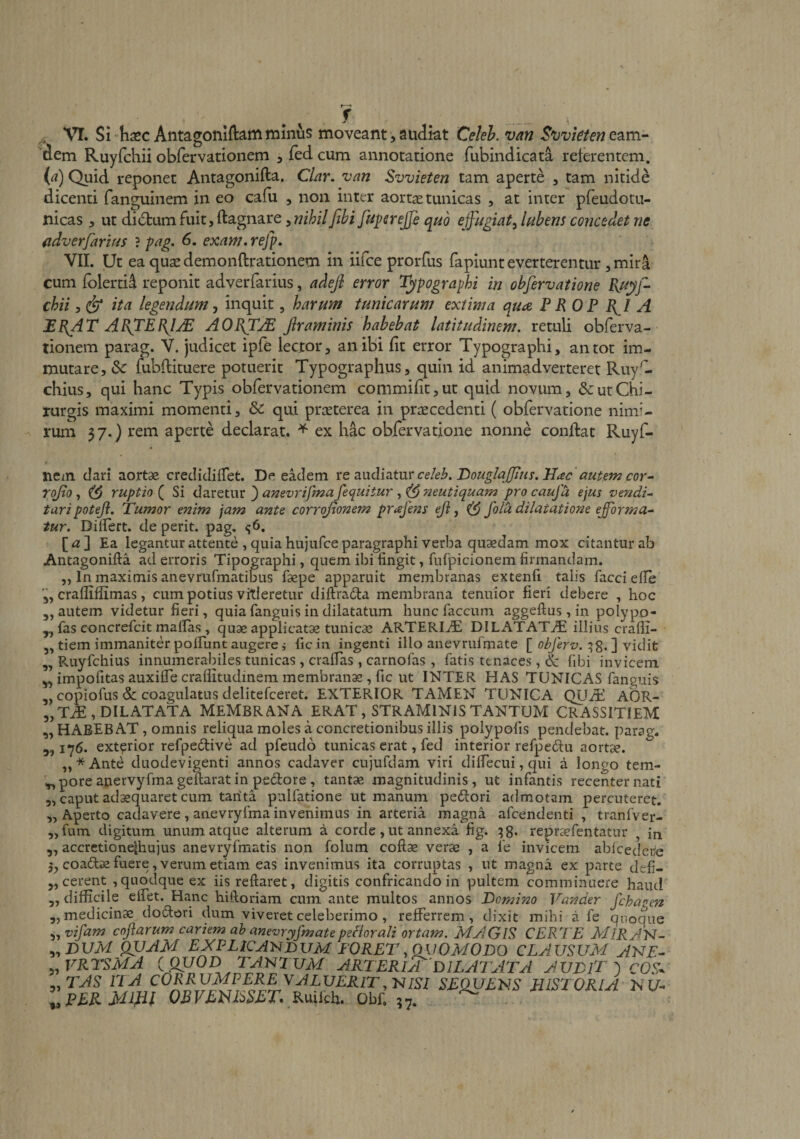 dem Ruyfchii obrervatioiiem ^ fed cum annotatione fubindicata reterentem, (a) Quid reponet Antagonifta. CUr. van Svvieten tam aperte , tam nitide dicenti fanguinem in eo cafii , non inter aort^ tunicas , at inter pfeudotu- nicas ut dictum fuit, ftagnare, nihilfihi fe^psrejje qnd effugiat^ Inbens concedet ne fidverfarifds ? fag, 6. exam, rejp, VIL Ut ea qusedemonftrationem in iifce prorfus fapiunt everterentur, mira cum folerti^ reponit adverfarius, adejl error T^pographi in obfervatione chii, &amp; ita legendum^ inquit, harum tunicarum extima quae P ROP A MR^AT ARTERJjE AORTjE firaminis habebat latitudinem, retuli obferva- tionem parag. V. judicet ipfe lector, an ibi fit error Typographi, an tot im¬ mutare, &amp; fubftituere potuerit Typographus, quin id animadverteret Ruy^- chius, qui hanc Typis obfervationem commifit,ut quid novum, &amp; ut Chi¬ rurgis maximi momenti, &amp; qui praeterea in praecedenti ( obfervatione nimi¬ rum 37.) rem aperte declarat. ^ ex hac obfervatione nonne conftat Ruyf- nem dari aortae credidiflTet. De eadem xzz\x^\2X\\x cehb.TtouglaJJius.lJac autem cor- rojto ^ ruptio Si dzvQtut ^ anevrifmafequitur ^^mutiquam pro caufa ejus vendis taripoteji. Tumor enim jam ante corrojlonem prafens eji, ^ fota dilatatione efbrma- tur. Dilfert. de perit, pag. Ea legantur attente , quia hujiifceparagraphi verba qu9edam mox citantur ab Antagonifta ad erroris Tipograplii, quem ibi fingit, fuCpicionem firmandam. ,, In maximis anevrufmatibus faepe apparuit membranas extenfi talis facciefte 3, crafliffimas, cum potius vitieretur diftrada membrana tenuior fieri debere , hoc 5, autem videtur fieri, quia fanguis in dilatatum hunc faecum aggeftus, in polypo- y, fas concrefeit maftas , quae applicatae tunicae ARTERI-^ DILATATAE illius crafli- 3, tiem immaniter polfunt augere i ficin ingenti illo anevrufmate ohferv.vidit ,, Paiyfchius innumerabiles tunicas, craflas, carnofas , fatis tenaces, &amp; fibi invicem 33 impofitas auxifle craflitudinem membranae, fic ut INTER HAS TUNICAS fanguis 3, copiofus &amp; coagulatus delitefceret. EXTERIOR TAMEN TUNICA QUAi AOR- „TiE,DILATATA MEMBRANA ERAT, STRAMINIS TANTUM CRASSITIEM! HABEBAT, omnis reliqua moles a concretionibus illis polypofis pendebat, parag. 176. extarior refpedive ad pfeudo tunicas erat, fed interior refpedu aort^. „*Ante duodevigenti annos cadaver cujufdam viri diftecui, qui a longo tem¬ pore anervyfma geftarat in pedore, tantae magnitudinis, ut infantis recenter nati _ caput adaequaret cum tarita pulfatione ut manum pedori admotam percuteret. ,, Aperto cadavere, anevryfma invenimus in arteria magna afeendenti , tranfver- „fum digitum unum atque alterum a corde, ut annexa fig. repraefentatur , iri 3, accrctionelhujus anevryfmatis non folum coftx verae , a fe invicem ablcedete 53 coadiae fuere, verum etiam eas invenimus ita corruptas , ut magna ex parte defi- j, cerent , quodque ex iis reftaret, digitis confricando in pultem comminuere haud „ difficile elfet. Hanc hiftoriam cum ante multos annos Domino Vander fchauen 5, medicinae dod:ori dum viveret celeberimo, refferrem, dixit mihi a fe quoque ^^vifam cof arum cariem ab anevryfmatepefiorali ortam. MAGIS CERTE MIRATI- 3,DI/aI QVAM EXPLICA^IDUM IORET,Q{}OMODO clausum ane- ^.VRTSMA i (yyOD TANTUM ARTERIA DILATATA AUDlT ^ cOS^ „rJS VIA CORRUMPERE VJlLVERlT,-NISI SE^EKS HISTORIA KU- ^.PERMlfil OBVEHRSET. Ruikh. Obf. 57. ^ 5? Tf 5»