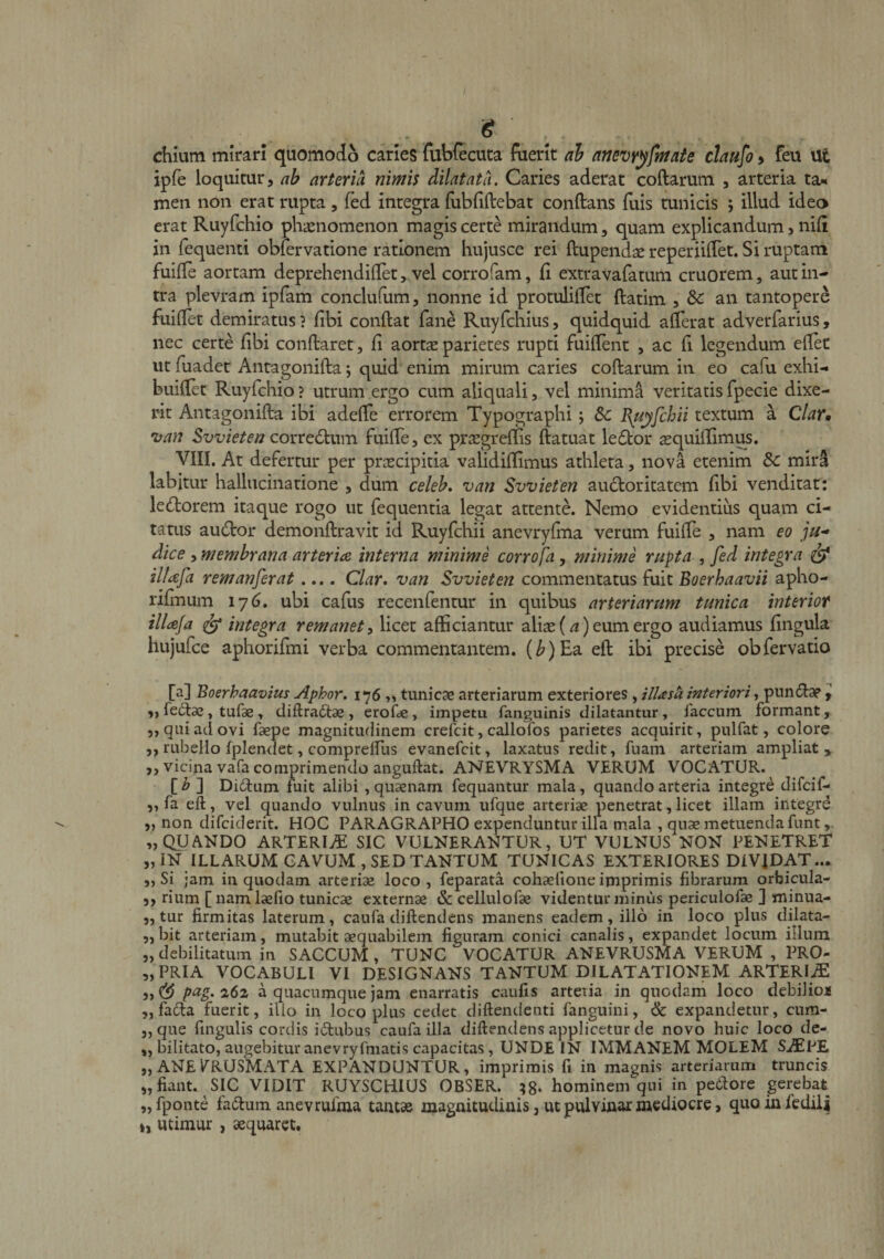 chium mirari quomodo caries fubfecuta fuerit ah atjevyyfntaie chufo > feu Ut ipfe loquitur, ab arteriti nimis dilatata. Caries aderat collarum , arteria ta^ meii non erat rupta, fed integra fubfillebat conllans fuis tunicis j illud ideo erat Ruyfchio phienomenon magis certe mirandum, quam explicandum, nili in fequenti obfervatione rationem hujusce rei llupend^e reperiilTet. Si ruptam fuille aortam deprehendiUet, vel corrofam, fi extravafatum cruorem, aut in¬ tra plevram ipfam conclulum, nonne id protulifiet llatim , &amp; an tantopere fuifiet demiratus ? fibi confiat fane Ruyfchlus, quidquid afierat adverfarius, nec certe fibi conftaret, fi aortas parietes rupti fuifient , ac fi legendum efiet ut fuadet Antagonifia; quid enim mirum caries collarum in eo cafu exhi- buifiet Ruyfchio ? utrum ergo cum aliquali, vel minima veritatis fpecie dixe¬ rit Antagonifia ibi adelTe errorem Typographi; Sc B^nyfchii textum a Clar* *uan corredlum fuilTe, ex prsegrellis ftatuat le6tor asquillimus. VIII. At defertur per prascipitia validilfimus athleta, nova etenim &amp; mir^ labitur hallucinatione , dum celeh. van Svvieten au£loritatem fibi venditat: leflorem itaque rogo ut fequentia legat attente. Nemo evidentius quam ci¬ tatus audior demonfiravit id Ruyfchii anevryfina verum fuifie , nam eo jju- dice , membrana arterice interna minime corrofa, minime rupta , fed integra ^ illafa remanferat .... Clar, van Svvieten commentatus fuit Boerhaavii apho- rifiuum 176. ubi cafus recenfentur in quibus arteriarum tunica interior illafa ^ integra remanet ^ licet afficiantur ali^e (^) eum ergo audiamus lingula hujufce aphorifmi verba commentantem. (Z^)Ea efi ibi precise obfervatio [a] Boerhaavius Aphor. 176 „ tunicae arteriarum exteriores, ilUsk interiori, pundiap y fectae, tufae, diftradtae , erofe , impetu fanguinis dilatantur, faecum formant, 5, qui ad ovi faepe magnitudinem crefeit, callofos parietes acquirit, pulfat, colore ,, rubello fplendet, comprelfus evanefeit, laxatus redit, fuam arteriam ampliat, ,, vicina vafa comprimendo anguftat. ANEVRYSMA VERUM VOCATUR. [ ^ ] Diilum fuit alibi , quaenam fequantur mala, quando arteria integre difeif- fa efi, vel quando vulnus in cavum ufque arteriae penetrat, licet illam integre „ non difeiderit. HOC PARAGRAPHO expenduntur illa mala , quae metuenda funt „ QUANDO ARTERIi^ SIC VULNERANTUR, UT VULNUS NON PENETRET „IN ILLARUM CAVUM, SED TANTUM TUNICAS EXTERIORES DIVIDAT... ,, Si jam in quodam arteriae loco, feparata cohaelione imprimis fibrarum orbicula- ,, rium [namlaefio tunicae externae &amp; cellulofae videntur minus periculofae ] minua- ,, tur firmitas laterum, caufa diftendens manens eadem, illo in loco plus dilata- 5,bit arteriam, mutabit aequabilem figuram conici canalis, expandet locum illum „ debilitatum in SACCUM, TUNC VOCATUR ANEVRUSMA VERUM , PRO- „PRIA VOCABULI VI DESIGNANS TANTUM DILATATIONEM ARTERIjE pag.26z a quacumque jam enarratis caufis arteria in quodam loco debilior* ,, fafia fuerit, illo in loco plus cedet diftendenti fanguini, 6c expandetur, cum- „ que fingulis cordis icbubus caufa illa diftendens applicetur de novo huic loco de- „ bilitato, augebitur anevryfmatis capacitas, UNDE IN IMMANEM MOLEM Si^lPE „ ANE l^RUSMATA EXPANDUNTUR, imprimis fi in magnis arteriarum truncis „ fiant. SIC VIDIT RUYSCHIUS OBSER. hominem qui in pe6lore gerebat „fponte fa(fium anevrufma tant» magnitudinis, ut pulvittar mediocre, quoinfedili », utimur , aequaret.