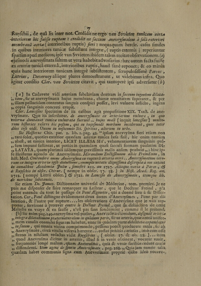 '-interiorem hic fuiffe ruptam ? credidit ^ne faecum anevryfmalem a fila exteriori wemhrand (interioribus ruptis) nequaquam hercle. cafus limiles in quibus interiores tunicas fubfiftunt integrae, ( ruptis externis ) reperiuntur fparlim apud medicos; iple van Svvieten ibidem talem recitat obfervationem. (/?) -ejulmodi anevryfmata faltem ut vera habebit adverfarius; h^ec autem fadafuiiTe ex arteriae tunica externa 5 interioribus ruptis, haud fane reponet; eo minus quia hanc interiorem tunicam integre rubfiftentem, fcrupulofiilime Vareus , Littrius > Duvernoy aliique plures demonftrarunt, ut videbimus infra. Quo agitur confilio Clar. van Svvieten citavit, qui tantopere ipli adverfatur (b) [«] In Cadavere vidi avtenam ruhcla.YisLm dextrd.m in faecum di lata-' , ficutanevryfmatis hujus membrana, chartae tenuitatem fuperaret, &amp; per illam pellucidam contentus fanguis confpici polTet, levi vulnere inflido , ingens copia fanguinis concreti erupit. Clar, Lancifus fpeciatim de iis cafibus agit propolitione XIX. Tradt. de ane- vryfmate. Qu^ ita inferibitur. de anevryfmate ex arteriarum vulnere , in quo txte^^na duntaxat tunica vulnerata fuerunthujus mali [inquit lancifus'} multo¬ rum hijlorias referre htc pofem, qui tn hujufmodi morbum inciderunt, quos inter duos ipfe vidi. Unum in nofocomio Sti. fpiritus, alterum in urbe. Sic Heijierus Chir. par. i. lib. i.pag. 42. “ipfum anevryfma fieri etiam non 5, raro folet, quoties exterior quaedam arteriae tunica laefa fuit, hic enim tantum ,, abeft, ut tunica interior, LICET ILL^IiSA Sii, vehementiorem fanguinis pnl- ,, fum impune fuftineat, ut potius in quamdam quali facculi formam paulatim Dl- „ LATATA, quam plurimis iifdemque graviflimis malis anfam praebeat „ j hinc ip- fe Heifterus agendo de Anevryfmate. Mirandum DoHiJJimum alias Freindium , in hift. Med. Contendere omne Anevryfma ex ruptura arteria oriri.. A72evryfmatum vero¬ rum ex integra arteria ipfu diduHione , exempla notatu dignijjima deferipta a ?ne extunt in annalibus Academia fulice , femejlri xii. an 1727. Aliaque varia d Pareo , d Ruyfchio in obfer. Chirur, [ nempe in obfer. ^7. ^g. ] In Hiji. Acad. Reg. an» 1712. [nempe Littrii obfer.] ^ 1721. in Lancijio de Anevryfmate , itemque lib» de mortibus fubitaneis» Sic etiam Do. ^-ames. Diftionnaire univerfel de Medecine, tom. premier. Jene puis me difpenfer de faire remarquer au Ledeur , que le Doiteur Freind , n’a point entendu du tout le palTage Paul j^ginettequi a donnd lieii a fa Differ- tation. Gar, diftingue evidemment deux fortes d’Anevryfmes , Pune par di- latation, &amp; Pautre par rupture.... les obfervations d’Anevryfme que }e vais rap- porter, ferviront a prouver contre le DoHeur Freind , que la diilindfion de cette Maladie en vraye dc en faulTe , iPeft pas fans fondement , comme il le pretend; [b] Sic enim pag.i49.anevryfma vel potius ,3 Anevrufma dicendum, defgnat arteria 35 integra dilatationem praternaturalem in quadam parte., fic ut arteria,qu3s antea unifor-. 35 mem canalis conoidei figuram habebat, nunc in quadam parte debilitata expandauir ,5 infnum, qui omnia vicina comprimendo , peffima poteil producere mala , fic ab 35 Anevryfmate, circa vitalia vifcera haerente... collas penitus cariofas, imo cum ofie jjllerno in nihilum reda6las vidit Ruyfchius , [ obler. ob. :;8. ]... item 35 quod Anevrufma dicitur in arteriis, illud fi in venis obtineat, vocatur varix, 35 frequentius longe malum,qiiam Aneurufma , quia eSc vense facilitisceduntcaiifae 35 diftendenti. Item agens de fpurio Anevrufmate , pag. 268»-»? ja^^ tumor talis quaedam habet communia figna .cum Anevrufmate propjrie diolo ideo vocave-.