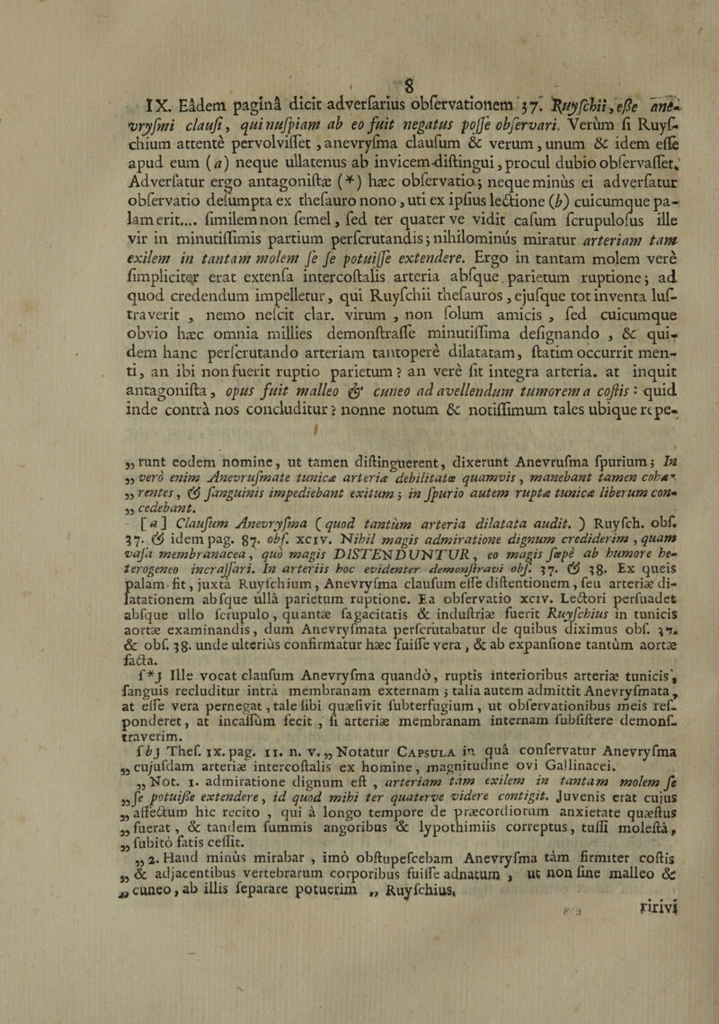 IX. Eadetn pagina dick adverfarlus obremtionem‘37. felit ^epe *vryfmi claufi^ o^uinufpam ab eo fuit negatus pofje obfervari. Verum fi RuyC« cilium attente pervolviiTet, anevryfma claufum &amp; verum, unum 6c idem elle apud eum {a) neque ullatenus ab invicem-diftingui,procul dubioobfervaller^' Adverfatur ergo antagoniftas {^) haze obrervatio.j neque minus ei adverfatur obfervatio defumpta ex thefauro nono, uti ex ipfius ledlione (Jb) cuicumque pa¬ lam erit.... fimilemnon femel, fed ter quater ve vidit cafum fcrupulofus ille vir in minutiflimis partium perferutandis *, nihilominus miratur arteriam tam exilem in tantam molem fe Je potuijfe extendere. Ergo in tantam molem vere fimplicitQjt erat extenfa intercoftalis arteria abfque parietum ruptione j ad quod credendum impelletur, qui Ruyfchii thefauros , ejufque tot inventa luf^ traverit , nemo nelcit clar. virum , non folum amicis , fed cuicumque obvio hxc omnia millies demonftrafTe minutiflima defignando , &amp; qui¬ dem hanc perlcrutando arteriam tantopere dilatatam, ftatim occurrit men¬ ti, an ibi non fuerit ruptio parietum? an vere fit integra arteria, at inquit antagonifta, opus fuit malleo ^ cuneo ad avellendum tumorem a cojlis • quid inde contra nos concluditur ? nonne notum dc notiflimum tales ubique repe- jjtunt eodem nomine, nt tamen diftingnerent, dixerunt Anevrufma fpnriumj In 3, vero enim Anevrufmate tunica arteria debilitata quamvis, manebant tamen coha* „ rentes, ^ fanguinis impediebant exitum 5 in fpurio autem rupta tunica liberum con* „ cedebant. I' rf 3 Claufum Anevryfma (quod tantum arteria dilatata audit. ) Ruyfch. obf, 57. ^ idempag. 87. obf. xciv. N/^/7 magis admiratione dignum crediderim ^ quam vafii membranacea ^ quo magis D/STANDUNTl/R, eo magis feepe ab humore he- terogeneo incrajfari. In arteriis hoc evidenter detnonjlravi obf. ^7. ^g. Ex queis palam.fit, juxta Ruylchinm, Anevryfma claufum eife diftentioiiem, feu arteriae di¬ latationem abfque ulla parietum ruptione. Ea obfervatio xciv. Le£tori perfuadet abfque ullo fcrupulo, quantae fagacitatis &amp; induftriae fuerit in tunicis aortae examinandis, dum Anevryfmata perfcrluabatur de quibus diximus obf. ^‘7. &amp; obf. 38* unde ulterius confirmatur haec fuiffe vera , &amp; ab expanfione tantum aortae fada. f*j Ille vocat claufum Anevryfma quando, ruptis Interioribus arteriae tunicis’, fanguis recluditur intra membranam externam j talia autem admittit Anevryfmata , at elfe vera pernegat, tale fibi quaefivit fubterfngium, ut obfervationibus meis ref- ponderet, at incaffum fecit , fi arteriae membranam internam fubfiftere demonf- traverim. {b} Thef. IX. pag. ii. n. v.„ Notatur Capsula in qua confervatur Anevryfma 55Cu;Lif(lam arteriae intercoftalis ex homine, magnitudine ovi Gallinacei. jjNot. I. admiratione dignum eft , arteriam tam exilem in tantam molem fe P^tuife extendere y id quod mihi ter quaterve videre contigit. Juvenis erat cujus 3, aftbtftum hic recito , qui a longo tempore de praecordiorum anxietate qiiaeftus 33 fuerat, dc tandem fummis angoribus &amp; lypothimiis correptus, tuffi molefta, 53 fubito fatis cedit. „ 2. Haud minus mirabar , imo obftupefcebam Anevryfma tam firmiter coftis 53 &amp; adjacentibus vertebrarum corporibus fuilfe adnatum > UC won fine malleo &amp; ^ cuneo, ab illis feparare potuevim „ Ruyfchius* P j fulvi, N