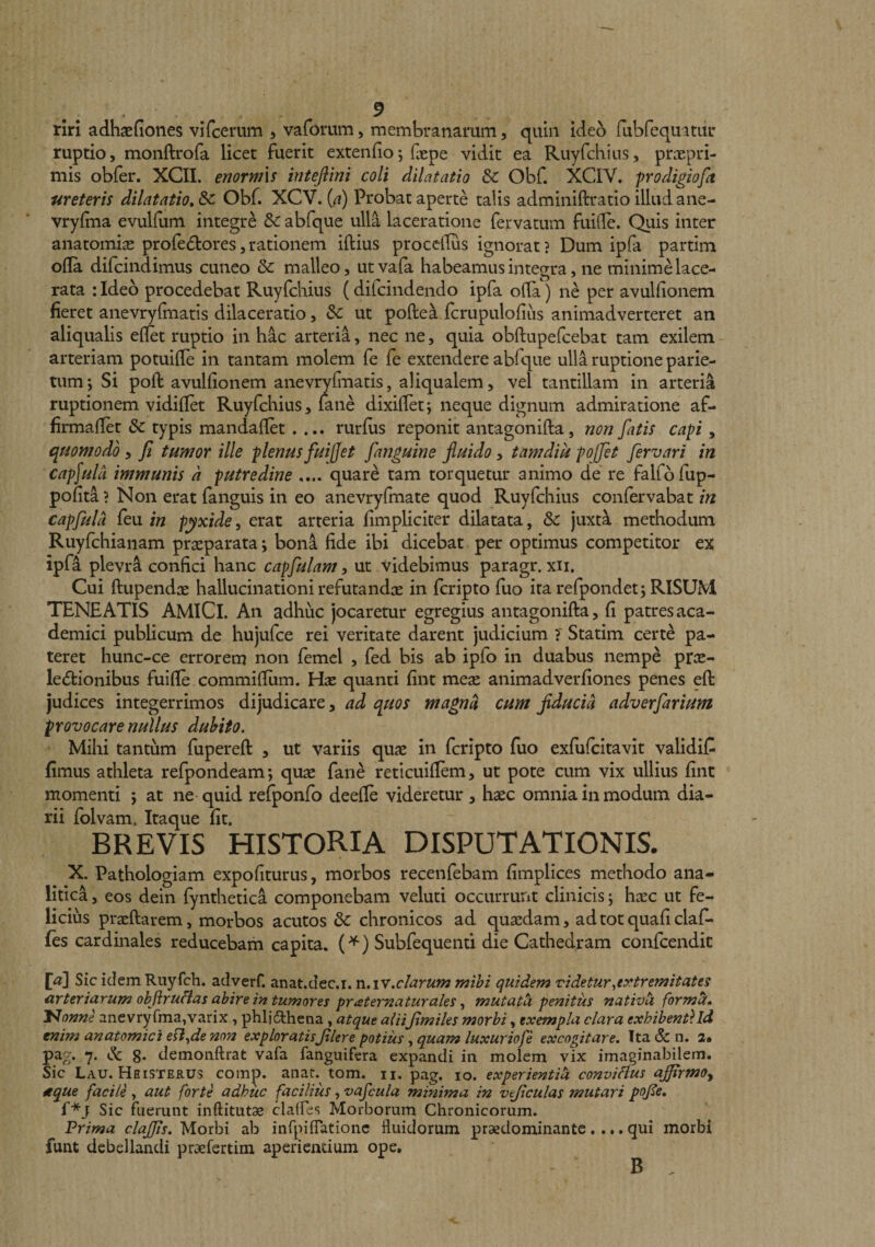 ... ^ rlri adhaefiones viTcemm , vaforiim, membranarum, quin ideo fubfequitur ruptio, monftrofa licet fuerit extendo5 faepe vidit ea Ruyfchiiis, prnepri- mis obfer. XCII. enotmxs inteflini coli dilatatio Sc Obf. XCIV. prodigiofa ureteris dilatatio, Sc Obf. XCV. {a) Probat aperte talis adminiftratio illud ane- vryffna evulfum integri Sc abfque ulla laceratione fervatum fuiile. Quis inter anatomice profedtores, rationem iftius procclTus ignorat ? Dum ipfa partim olla difcindimus cuneo Sc malleo, utvafa habeamus integra, ne minimMace- rata rideo procedebat Ruyfchius (difcindendo ipfa oRa) ne per avulfionem fieret anevryfmatis dilaceratio, Sc ut poftea fcrupulofius animadverteret an aliqualis eflet ruptio in hac arteria, nec ne, quia obftupefcebat tam exilem - arteriam potuifie in tantam molem fe fe extendere abfque ulla ruptione parie¬ tum 5 Si poft avulfionem anevrydnatis, aliqualem, vel tantillam in arteria ruptionem vidiflet Ruyfchius, lane dixillet; neque dignum admiratione af- firmafiet Sc typis mandaflet .... rurfus reponit antagonifta, non fatis capi , quomodo, fi tumor ille plenus fuijjet fanguine fluido, tamdik pojfet fervari in capfula immunis a putredine .... quare tam torquetur animo de re falfofup- pofita ? Non erat fanguis in eo anevryfmate quod Ruyfchius confervabat in capfulu feu in pyxide, erat arteria fimpliciter dilatata, Sc juxt^ methodum Ruyfchianam praeparata; bona fide ibi dicebat per optimus competitor ex ipfa plevra confici hanc capfulam, ut videbimus paragr. xii. Cui ftiipendae hallucinationi refutandae in fcripto fuo ira refpondet; RISUM TENEATIS AMiCl. An adhuc jocaretur egregius antagonifta, fi patresaca- demici publicum de hujufce rei veritate darent judicium T Statim cert^ pa¬ teret hunc-ce errorem non femel , fed bis ab ipfo in duabus nempe prae- le6tionibus fuifte commiftiim. Hae quanti fint meae animadverfiones penes eft judices integerrimos dijudicare, ad quos magna cum flducia adverfarium provocare nullus duhito. Mihi tantum fupereft , ut variis quae in fcripto fuo exfufcitavit validiC fimus athleta refpondeam; quae fane reticuiftem, ut pote cum vix ullius fint momenti j at ne quid refponfo deefte videretur, haec omnia in modum dia¬ rii folvam. Itaque fit. BREVIS HISTORIA DISPUTATIONIS. X. Pathologiam expofiturus, morbos recenfebam fimplices methodo ana- litlca 5 eos dein fynthetica componebam veluti occurrunt clinicis j haec ut fe¬ licius praeftarem, morbos acutos Sc chronicos ad quaedam, adtotquaficlafi* fes cardinales reducebam capita. (^) Subfequenti die Cathedram confcendic \a\ Sic idem Rnyfch. adverf. anat.dec.i. n.iY.clarum mihi quidem videtur,ey^tremitates arteriarum objirufias abire in tumores praternaturales, mutath penitus nativU form^» l^onne anevryfma,varix, phljfthena, atque aliifimiles morbi, exempla clara exhibenti Id enim anatomici eil,de non exploratisfilere potius, quam luxuriofe excogitare, Tta &amp; n. 2* pag. 7. Sc 8* demoiiftrat vafa fanguifera expandi in molem vix imaginabilem. Sic Lau.Heisteb.us comp. anat. tom. n. pag. 10. experientila conviHus affirmo, 4tque facile , aut forte adhuc facilius, vafcula minima in veficulas mutari pojle, f*j Sic fuerunt inftitut^ clalfes Morborum Chronicorum. Prima claffis. Morbi ab inrpiiTationc fluidorum praedominante.... qui morbi funt debellandi praefertim aperientium ope.