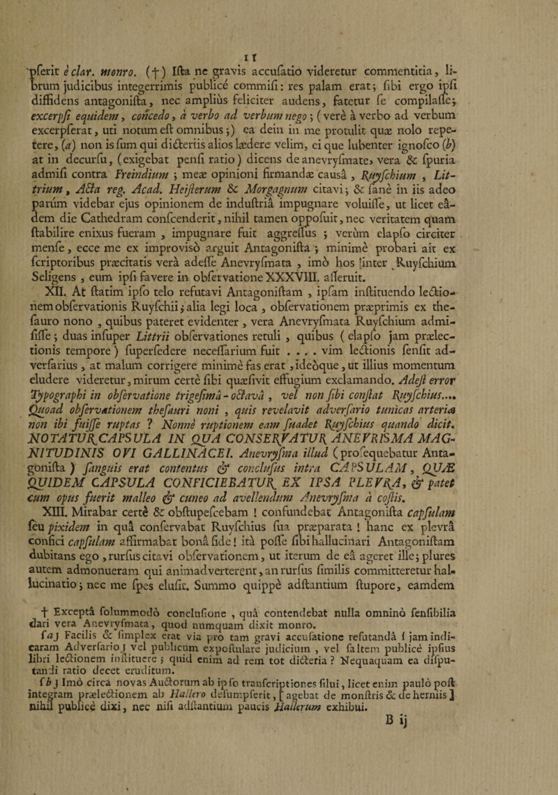 'pferit ec/4»*. monro. (t) Ifta nc gravis accufatio videretur commentitia, li- orum judicibus integerrimis publice commifi: res palam erat; fibi ergo ipli diffidens antagonifta, nec amplius feliciter audens, fatetur fe compilade; excerpfi equidem, concedo, a verbo ad verbum nego; (vere a verbo ad verbum excerpferat, uti notum eft omnibus;) ea dein in me protulit quae nolo repe¬ tere, {a) non isfum qui dicteriis alios ludere velim, ci que lubenter ignofco {b) at in decurfu, (exigebat penli ratio) dicens de anevrylmate? vera &amp; fpuria admifi contra freindium \ meae opinioni firmandae causa , E^uyfchium , LzV- trium, A&amp;a reg. Acad. Heijierum &amp;c Morgagnum citavi; &amp; fane in iis adeo panim videbar ejus opinionem de induftria impugnare voluiffe, ut licet ea¬ dem die Cathedram confcenderit, nihil tamen oppofuit, nec veritatem quam ftabilire enixus fueram , impugnare fuit aggrefms ; verum elapfo circiter menfe, ecce me ex improviso arguit Antagonifta ; minime probari ait ex fcriptoribus praecitatis vera adefTe Anevryfmata , imo hos [inter ^Ruyfchium Seligens , eum ipii favere in obfetvatione XXXVIII. alTeruit. XII. At ftatim ipfo telo refutavi Antagoniftam , ipfam inftituendo ledfeio- nemobfervationis Ruyfchii j alia legi loca , obfervationem praeprimis ex the- fauro nono , quibus pateret evidenter , vera Anevryfhiata Ruyfchium admi- fifle ; duas infuper Littrii obfervationes retuli , quibus ( elaplo jam prxlec- tionis tempore) fuperfedere neceflarium fuit .... vim ledionis fenfit ad- verfarius , at malum corrigere minime fas erat , ideoque, ut illius momentum eludere videretur, mirum certe fibi qu^efivit effugium exclamando. Adefi error Typographi in obfervatione trigejtma^ o&amp;ava , vel non fibi confiat I{uyjchius...m Quoad obfervationem thefauri noni , quis revelavit adverfario tunicas arteria non ibi fuijje ruptas ? Nonne ruptionem eam fuadet B^yfchius quando dicit» NOTATUB^CAPSVLA IN QUA CONSEBJATU^ ANEVRlSMA MAG-* NITUDINIS OVI GALLINACEI Anevryfma illud (profequebatur Anta¬ gonifta ) fanguis erat contentus &amp; conclufus intra CAPSULAM^ ifUlDEM CAPSULA CONFICIEBATUP^ EX IPSA PLEVEJ, &amp; patet cum opus fuerit malleo &amp; cuneo ad avellendum Anevryfma a cofiis» XIII. Mirabar cert^ &amp; obftupefcebam 1 confundebat Antagonifta capfulam feu pixidem in qua confervabat Ruyfchius fua praeparata 1 hanc ex pleviA confici capfulam affirmabat bona fide! it^ poffe fibi hallucinari Antagoniftam dubitans ego ,rurfuscitavi obfervationem, ut iterum de ea ageret illejplures autem admonueram qui animadverterent, an rurfus fimilis committeretur hal¬ lucinatio; nec me fpes elufif. Summo quippe adftantium ftupore, eamdem f Excepta folummodo conclufione , qua contendebat nulla omnino fenfibilia dari vera Anevryfmata, quod numquam dixit monro. {aj Facilis &amp; fimplex erat via pro tam gravi accufationc refutanda f jam indi¬ caram Adverfarioj vel publicum expoftulare judicium , vel faltem publice ipfius libri Icdionem iufcituere 5 quid enim ad rem tot di(fteria ? Nequaquam ea difpu- tandi ratio decet eruditum. {b} Imo circa novas Auctorum ab ipfo trauferiptiones ftlui, licet enim paulo poft integram praeleilionem ab Hallero defumpferit, [agebat de monftris&amp;cfehermis] nihil publice dixi, nec nifi adftantium paucis llalkrum exhibui. Bij