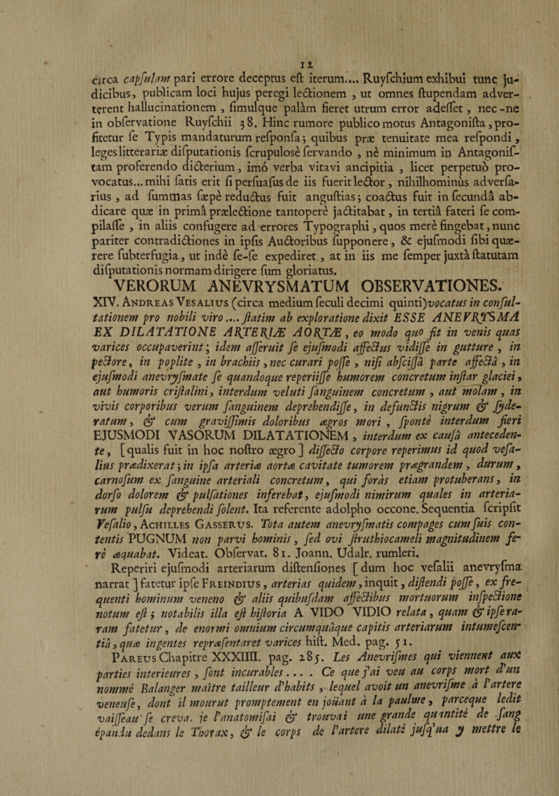 circa c/?]///Ari;? pari errore deceptus eft iterum,... Ruyfchlum exKibui tunc ju¬ dicibus, publicam loci hujus peregi ledtionem , ut omnes ftupendam adver¬ terent hallucinationem , fimulque pal^m fieret utrum error a-defiet, nec-ne in obfervatione Ruyfchii 38. Hinc rumore publico motus Antagonifta, pro¬ fitetur fe Typis mandaturum refponfa; quibus prae tenuitate mea refpondi, leges litterariae difputationis fcrupulose fervando , ne minimum io Antagonif- tam proferendo didfcerium, imo verba vitavi ancipitia , licet perpetuo pro¬ vocatus... mihi fatis erit fiperfuafusde iis fuerit le6tor, nihilhominus adverfa- rius , ad fumnias faepe redudtus fuit anguftias; coadtus fuit infecundi ab¬ dicare c\\xx in prima praele6tione tantopere jadfitabat, in tertii fateri fe com- pilalle , in aliis confugere ad errores Typographi, quos mere fingebat, nunc pariter contradi6tiones in ipfis Auctoribus fupponere, &amp; ejufmodi fibi quae¬ rere fubterfugia, ut inde {e-{e expediret, at in iis me femper juxta ftatutam dilputationis normam dirigere fum gloriatus. VERORUM ANEVRYSMATUM OBSERVATIONES. XIV. Akdreas Vesalius (circa medium feculi decimi quinti)!;^?^^^^^ in conful^ tntionem pro nobili viro Jlatim ah exploratione dixit ESSE ANEVE^TSMA EX DILATATIONE AEJCEEJjE AOET^ ^ eo modo quo jit in venis quas varices occupaverint idem afferuit fe ejufmodi affe&amp;us vidijfe in gutture , in pe&amp;ore, in poplite , in brachiis, nec curari poffe , nifi abfcijja parte a ffe&amp;a , in ejufmodi anevryfmate fe quandoque reperiiffe humorem concretum injiar glaciei y aut humoris crijialiniy interdum veluti fanguinem concretum , aut molam ^ in vivis corporibus verum fanguinem deprehendiffe, in defun&amp;is nigrum ^ Jyde- ratum t ^ cum gravijjimis doloribus tegros mori , fponte interdum jieri EJUSMODI VASORUM DILATATIONEM , interdum ex cauj^ anteceden¬ te , [ qualis fuit in hoc noftro aegro ] dijfe&amp;o corpore reperimus id quod vefa- lifis prodixerat 5 in ipfa arterio aorta cavitate tumorem pragrandem, durum, carnofum ex fanguine arteriali concretum^ qui foras etiam protuberansy in dorfo dolorem ^ pulfationes inferebat y ejufmodi nimirum quales in arteria¬ rum pulfu deprehendi folent. Ita referente adolpho occone. Sequentia fcripfit Vefalio, Achilles Gasserus. Tota autem anevryfmatis compages cumfuis con¬ tentis PUGNUM non parvi hominis, fed ovi Jiruthiocameli magnitudinem fer re aquabat. Videat. Obfervat. 81. Joann. Udalr. rumleri. Reperiri ejufmodi arteriarum diftenfiones [ dum hoc velalii anevryfma narrat ] fatetur ipfe Freindius , arterias quidem, inquit, dijiendi poffe, ex fre¬ quenti hominum veneno ^ aliis quibufdam affe&amp;ibus mortuorum infpe&amp;ione notum ejl y notabilis illa eji hijloria A VIDO VIDIO relata^ quam ipfe ra¬ ram fatetur, de enormi omnium circumquaque capitis arteriarum intumefcen* tia, quo ingentes reprofentaret varices hift. Med. pag. 5 1. Pareus Chapitre XXXIIII. pag. 285. Les Anevrifmes qui viennent au^ parties interieures , font incurabies.... Ce que j^ai veu au corps mort d^un nomme Ealanger maitre tailleur d^habits , lequel avoit un anevrifme a l arters veneufe, dont ilmourut promptement enioiiant a la paulme y parceque ledit vaijfeau'fe creva. je Panatomifai ^ trouvai une grande qU'intite de fang epandu dedans le Thorax y &amp; le corps de Partere dilate jufqua mettre /e