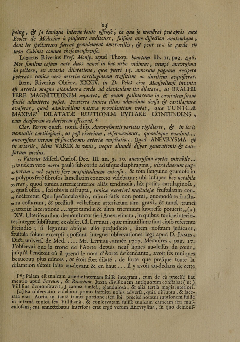 fomg y &amp; Ja tiini({Ue interne iotite ojjeufe ] ce que je mnjlrat peu apres auii Ecoles de Medecine a plufieurs auditeurs, fuifant une dijfiBion anatomique > dont les fpe&amp;ateurs furent grandement merveilUs y &amp; pour ccy la garde en tnon Cahinet comme chofemonfireufe, Lazarus Riverius Yrof Monfp. apud Theop. honetum lib. ii. pag. 49^* Jilos Jimilem cafum ante duos annos in hac urbe vidimus y nempe anevryfma inpe&amp;orey ex arteria dilatatione ^ qua pueri annorum pugnum recipere poterat: tunica vero arteria cartilagineam crajfitiem ac duritiem acquijierat. Item, Riverius Obferv. XXXIV. in jD. Pelet cive Monfpelienfi inventa ejl arteria magna afcendens a corde ad claviculam ita dilatata y ut BRACHII FERE MAGNITUDINEM aquaret, ^ ovum gallinaceum in cavitatemfuam facile admittere pofiet, Fraterea tunica illius admodum denfa ^ cartilaginea evaferat, quod admirabilem natura providentiam notat, qua TUNICA MAXIM£’ DILATATdE RUPTIONEM EVITARE CONTENDENS ; eam denftorem ac duriorem e ffecerat, * Clar, Ferren quaeft. nonL difp. Anevryfmatis parietes rigidiores, in locis nonnullis cartilaginei ^ ut poji riverium y obfervavimus, quandoque evadunt,,., unevryfma verum efi facciformis arteria ampliatio.,.. Quod ANEVRYSMA eji in arteriis, idem VARIX in venis, neque aliunde difpar generationis ^ cau^ farum modus. 55 Vaterus Mifcel.Curiof. Dec. III. an. 9. 10. anevryfma aorta mirabile,., yy tandem vero aorta paulo lub corde ad ufque diaphragma, ultra duorum pug- yynorum , vel capitis fere magnitudinem extenfa , Sc tota fanguine grumofoin yy polypos fere fibrofos lamellatim concreto videbatur: ubi inluper hoc notabile yycrat y quod tunica arteriae interior ali^s tendinofa, hic potius cartilaginofa , yy quafi oflea , fed ubivis difrupta, tunica exteriori mufculofa fmftulatim con- 55 nedteretur. Quofpediaculovifo5 mirari fatis non potui, quomodo exfra£tu- 5,ra coftarum, &amp; prelTura vellaefione arteriarum tam gravi, &amp;: tanta trunci ^arteriae laceratione ....aegertamdiu&amp; ultra trienniummperelle potuerit55(^) XV. Ulterius adhuc demonftratur fieri Anevryfmata, in quibus tunicae interio¬ res integrae (ubfiftunt; ex obfer. Cl. Littrii , quse minutiflimae funt, ipfo referente Freindio ; fi legantur abfque ullo praejudicio , litem noftram judicant, fruftula Iblum excerpfi 5 poflunt integrae obfervationes legi apud D. James , Di£I. univerf. de Med.Mr. LiTTRE,annee 1707. Memoires , pag. 17, Tobfervai que le tronc de PAorte depuis neuf lignes au-de{Ius du coeur, jufqu^a Pendroit ou il prend le nom d'Aorte defcendante, avoit fes tuniques beaucoup plus minces , ^ etoit fort dilate , de forte que prefque toute la’ dilatation s'etoit faite en-^devant en haut., . Il y avoit au-dedans de cette f*j Palam eft tunicam arteriae internam fiii (Te integram, cum de ea praecife fiat mentio apud Par eum &amp; Riverium. Juxta divifioncm antiquorum conflabat C ut} Villifius dcmonflravit 3 J carnea tunica, glandulosa, &amp; alia tertia magis interiori. [4] Ea obfervatio videbitur primo inftuitu nobis adverfa,quia difrupta,&amp;lace¬ rata erat Aorta in tanta trunci portione 3 fed ibi precise notatur ruptionem finife in interna tunica feu Villifiana, &amp; confervatam fuiire tunicam carneam feu muf- eulofamjcui anne6dcbatur interior3 erat ergo verum Anevryfma, in quo demoni-