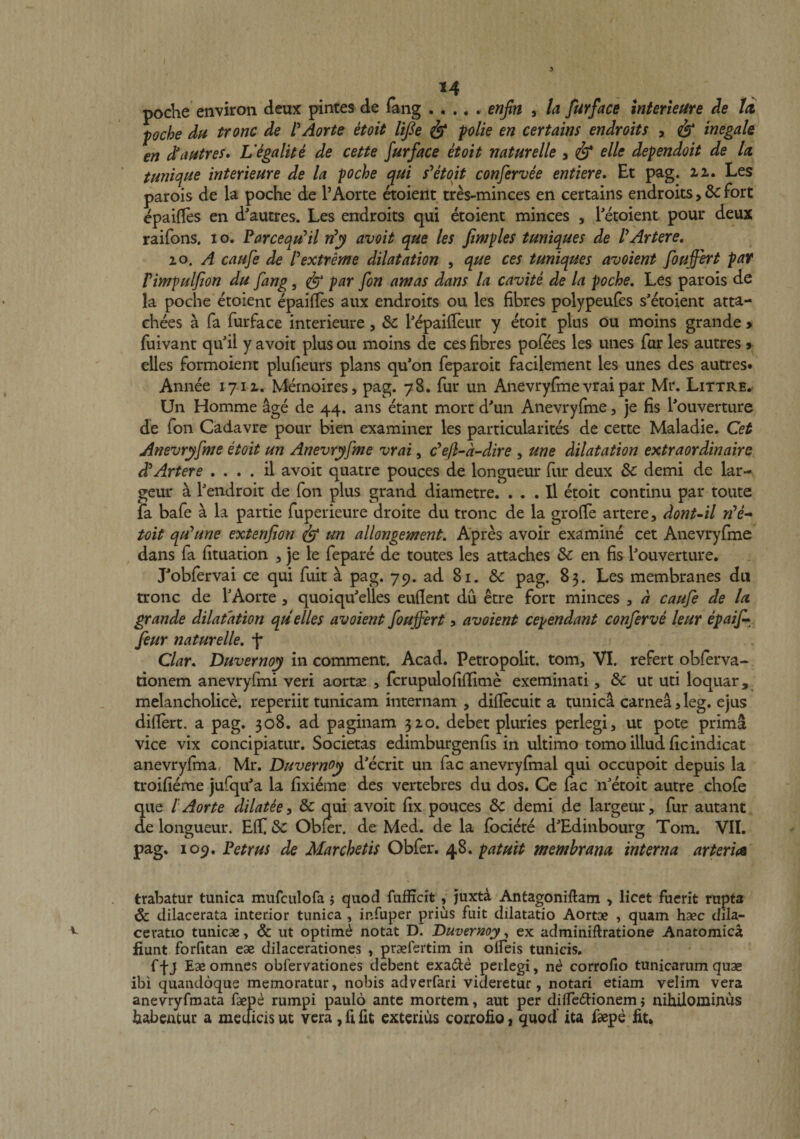 u poche environ deux pintes de (ang.enjln , la furface interieure ie td pche Ah tronc de l*Aorte etoit lifie &amp; polie en certains endroits , &amp; inegak en d^cwtres* Vegalite de cette furface etoit naturelle , ^ elle dependoit de la. tunique interieure de la poche qui etoit confervee entiere. Et pag. zz. Les parois de la poche de 1’Aorte ^oient tres-minces en certains endroits Fort epailles en dautres. Les endroits qui etoient minces , Tetoient pour deux raifons. i o. Parcequ^il n^y avoit que les fimples tuniques de PArtere, lo, A caufe de Pextreme dilatation , que ces tuniques avoient fouffert par Pimpulfon du fang, ^ par fon amas dans la cavite de la poche, Les parois de la poche etoient epailles aux endroits ou les fibres polypeufes s'etoient atta- chees a fa furface interieure, &amp; P^ailTeur y etoit plus ou moins grande > fuivant quil y avoit plus ou moins de ces fibres pofees les unes far les autres > elles formoient plufieurs pians qu*on feparoit facilement les unes des autres# Annee 171 z. Mernoires, pag. 78, fur un Anevryfme vrai par Mr. Littre. Un Homme age de 44. ans etant mort d'un Anevryfme, je fis l*ouverture de fon Cadavre pour bien examiner les particularites de cette Maladie. Cet Anevryfme etoit un Anevryfme vrai, ckjl-a-dire , une dilatation extraordinaire d^Artere , . . . il avoit quatre pouces de longueur fur deux dc demi de lar- geur a Pendroit de fon plus grand diametre. . . . Il etoit continu par toute ia bafe a la parde fuperieure droite du tronc de la groffe artere, dontAl rPe^ toit qu^une extenfon ^ un allongement, Apres avoir examine cet Anevryfme ^ dans fa fituation , je le fepare de toutes les attaches &amp; en fis bouverture. Lobfervai ce qui fuit \ pag. 79. ad 81. &amp; pag. 83. Les membranes du tronc de TAorte , quoiqu'elles eufient du etre fort minces , d caufe de la grande dilatation qu elles avoient fouffert 5 avoient cependant conferve leur epaij^^ feur naturelle, j* Clar, Duvernoy in comment. Acad. Petropolit. tom, VI. refert obferva- rionem anevryfmi veri aortae , fcrupulofiflime exeminati, &amp; ut uti loquar, melancholice, reperiit tunicam internam , diflecuit a tunica carnea, leg. ejus difiert. a pag. 308. ad paginam 3Z0. debet pluries perlegi, ut pote prima vice vix concipiatur. Societas edimburgenfis in ultimo tomo illud fic indicat anevryfina, Mr. Duvernoy decrit un fac anevryfmal qui occupoit depuis la troifieme jufqu^a la fixieme des vertebres du dos. Ce fac n^etoit autre chofe que l Aorte dilatee y &amp; qui avoit fix pouces &amp; demi de largeur, fur autant de longueur. Eff &amp; Obfer. de Med. de la fbciete d^dinbourg Tom. VII. pag. 109. Petrus de Marchetis Obfer. 48. patuit membrana, interna arteria trahatur tunica mufculofa 5 quod fufficit , juxta Antagoniftam , licet fuerit rupta &amp; dilacerata interior tunica , infuper prius fuit dilatatio Aortae , quam haec dila¬ ceratio tunicae, &amp; ut optimi notat D. Duvernoy, ex adminiftratione Anatomica fiunt forfitan eae dilacerationes , praefertim in olfeis tunicis, ffj Eae omnes obfervationes debent exade perlegi, ne corrodo tunicarum quae ibi quandoque memoratur, nobis adverfari videretur, notari etiam velim vera anevryfmata faepe rumpi paulo ante mortem, aut per dilfediionem j nihilominus habentur a medicis ut vera, fi fit exterius corrofio, quod ita faepe fit»
