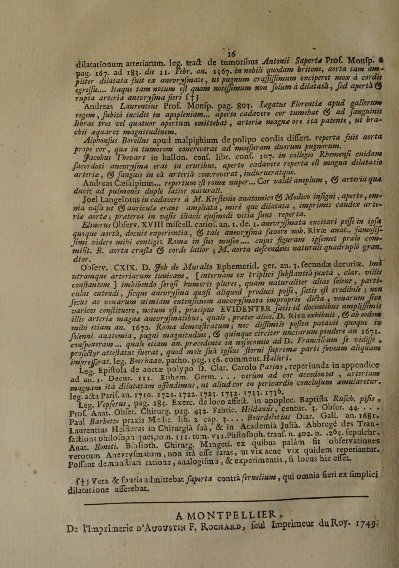 w, ^ dilatationum arteriamm. leg. tradi dc tumoribus Antonii Saportd Prof. Monfp. * pag. 167. ad igV die ii. Febr, an, in nobili quodam britoney aorta tam am^ pliter dilatata fuit ex anevryfmate^ ut pugnum craffijjimum^ exciperet mox a igrejfu.... Itaque tam notum eji quam notijimum non folum a dilatata ^ Jea aperta^ rupta arteria anevryfma fieri ffj j 17 Andreas Laurentius Prof. Monfp. pag. go?» Legatus Florentia apud gallorufn regem, fubito incidit in apoplexiam.,, aperto cadavere cor tumebat ($ ad J anguinis libras tres vel quatuor apertum, emittebat, arteria magna ore ita patente, ut bra¬ chii aquar et magnitudinem, . c • Alphonfus Borellus apud malpighium de polipo cordis diflert. reperta fuit aor prope cor y qua in tumorem concreverat ad menfuram duorum pugneum, facobus Thevart in ballon. conf. libr. conC 107. in collegio ^emenjt cuidam facerdoti anevryfma erat in cruribus, aperto cadavere reperta ell magna i a a 10 arteria y [anguis in ea arteri^ concreverat yindurueratque, . • ^ ^ Andreas Caefalpinus... repertum eJi roma nuper,,. Cor valde amplum y arteria q ducit, ad pulmones duplo latior naturali. ■ n • * Joel Langelotus in cadavere d Id, Kirjlenio anatomico Idedico tnjtgni, ap^ 0, om¬ nia vafa ut auricula erant ampliata, mir^ que dilatata , imprimis caudex arte¬ ria aorta j praterea in vajts iliacis ejufmodi vitia funt reperta. ^ Llsnerus Obferv. XVIII mifcsll. curiof. an. i. de. i. anevryfmata excitari pojjein ipja quoque aortdy docuit experientia, tale anevryfma favore nob, Riv* anat.. famojij- Jtmi videre mihi contigit Roma in fuo mufeo.... cujus figuram ipjemet prato com- miRt. B. aorta crafia ^ corde latior j M. aorta aefcendens naturali quadruplo ^ran„ Obferv'. CXIX. D. ^ob de Muralto Ephemerid. ger. an. ^ fecundae decuriae. Imo utramque arteriarum tunicam y J[internam ex triplici fubjiantiajuxta y Clar. “ui is conflantem ] imbibendo ferojt humoris plures y quam naturaliter alias {olent y par i- culas extendi y Jlcque anevryfma quaji aliquod produci pojfe y fatis eji credi le , non fecus ac venarum nimiam extentionem anevryfmata improprie dnta , venarum five varices conjiituere, netum eji, pracipue EVIDENTER fatis id illis arteria magna anevryfmatibus y quale yprater ali^.p. Riva^^r ^ jjj .1^^ ^■ mihi etiam an. 1670. Roma demonjiratum, nec dijjimile pojiea folenni-anatomia y pugni magnitudine yi^ quinque circiter unciarumpon e confpexeram ... quale etiam an. pracedente in nojocomio ad D, Franci f , M * profeHor attejiatus fuerat y quod mole fud ipfius jiernijuprema parti foveam aliquam imureirsrat.leZ’Boerhaav.v)d.t\io.pa.g,ni6. commQnt.Halleri. . , . i. C/ Epiftola de aortae polypo*^ D. Clar. Carolo , reperiunda m appendice ad an*i.^Decur. iii. Ephem. Germ. . . . verum ad cor accedentes , arteriam magnam itd dilatatam offendimus y ut aliud cor in pericardio conclufum amularetur. \z^Vep[eruSy pag. ig?. Excrc. delocoafFeit. in apoplec. Baptifta Rufeh. pijis , T mrentius Heifterus in Chirurgia fua, &amp; lu Academia Julia. Ab 2 ^ , , faitionsohilofopHiques.tOin. iii. tom. vii.Piiilofoph. tranf. n. 40z. n. A’ ^ Bibfioth. Ghirurg. Mangeti. ex quibus palam fi obfervatm^s veromm Anevryfmatum, non ita elTe raras, ut vix acne vix quidem reperiantut. Polfent demoallrari ratione, analogifmo , Sc experimentis, ii lotus hic f+J Vera ic fburia admittebat faporta contta fernilium, qui omnia fieri ex fimplici dilatatione alTerebat. A MONTPELLIER, . , „ De Vlmpi-Lnsrle d*Avgx/stin F. Rochard, feul Imprimeur duRoy* 1745;