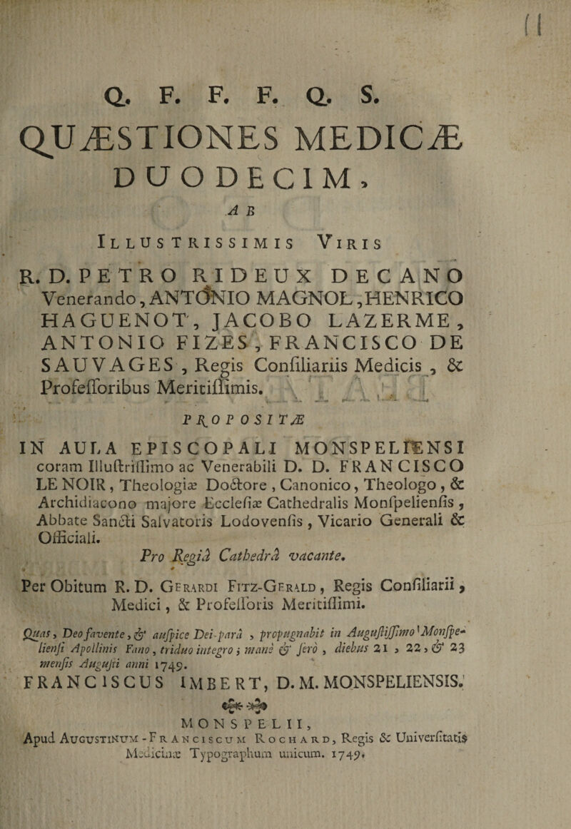 Q, F. F. F. Q. S. QUESTIONES MEDICE DUODECIM, jj| H fj  A B Illustrissimis Viris ... . * ■* R. D. PETRO RIDEUX DECANO Venerando, ANTONIO MAGNOL ,HENRICO HAGUENOT, JACOBO LAZERME, ANTONIO FIZES , FRANCISCO DE S AU V AGES , Regis Confilianis Medicis , 8c Profefforibus Meritiffimis. ’ . ii « » ■ ! *v „ 0- X «4; v **'-«• ¥rx* *+•*■ • * P 40 P OSI TJE IN AULA EPISCOPALI MONSPELfENSI coram liluftrilllmo ac Venerabili D. D. FRANCISCO LE NOIR , Theologia? Dodtore , Canonico, Theologo , &amp; Archidiacono majore Ecciefia? Cachedralis Monfpelienfis 5 Abbate Sancti Salvatoris Lodovenfis , Vicario Generali &amp; Officiali, Pro Regid Cathedrd, vacante• Per Obitum R. D. Gerardi Fitz-Gerald , Regis Confiliarii 9 Medici, &amp; Profelloris Meritiffimi. Quas, Deo favente aufpice Dei parci &gt; propugnabit in Auguflijfmo'' Monfpe* lienji Apollinis Fano, triduo integro i mane (f' fero , diebus 21 3 22 &gt; &amp; 23 m en fis Augujti anni 1749. FRANC1SCUS 1MBERT, D. M. MONSPELIENS1S* MONS PELII, Apud Augustinum -Franciscum Rocharc, Regis Sc Univerfitatis Medicina Typographum unicum. 1749»