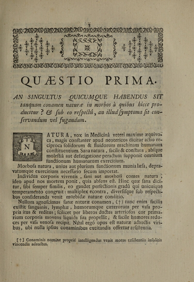 QUAESTIO PRIMA- AN SINGULTUS QUICUMQUE HABENDUS SIT tanquam conamen natur ce in morbos a quibus hicce pro¬ ducitur ? &amp; fub eo refpeblu, an illudfymptoma fit con- fervandum vel fugandum. ATUR A, vox in Medicina veteri maxime aequivo* ca , magis conftanter apud neotericos dicitur a dio re¬ ciproca (olidorum &amp; fluidorum machinam humanam conftituentium. Sana natura , facile &amp; conitans, abique moleftia aut defatigatione peradum lupponit omnium fundionum humanarum exercitium. Morbofa natura , unius aut plurium fundionum munia laefa, depra- vatumque exercitium neceffario fecum importat. Individua corporis viventis , fani aut morboii comes natura i ideo apud nos mortem ponit, quia abfens et!. Hinc quas fana dici¬ tur, fibi femper fimilis, eo gaudet perfedionis gradu qui unicuique temperamento congruit: multiplex econtra , diverfifque fub refpedi- bus conlideranda venit morbidae naturae conditio. Nullum agnofcimus fanae naturae conamen, (f) tunc enim facilis exiftit fanguinis, lymphas, humorumque caeterorum per vafa pro¬ pria itus &amp; reditus; fcilicet per liberos dudus arteriofos cor prima¬ rium corporis movens liquida fua propellit, &amp; facile humores redu¬ ces per vafa venofa recipit. Nihil ergo opus eft naturae adaudis viri¬ bus, ubi nulla ipfius conaminibus excitandis offertur refiltentia. [f] Conaminis nomine proprie intelligendus venit motus tefiilentiis infolitis Vincendis adaudus.