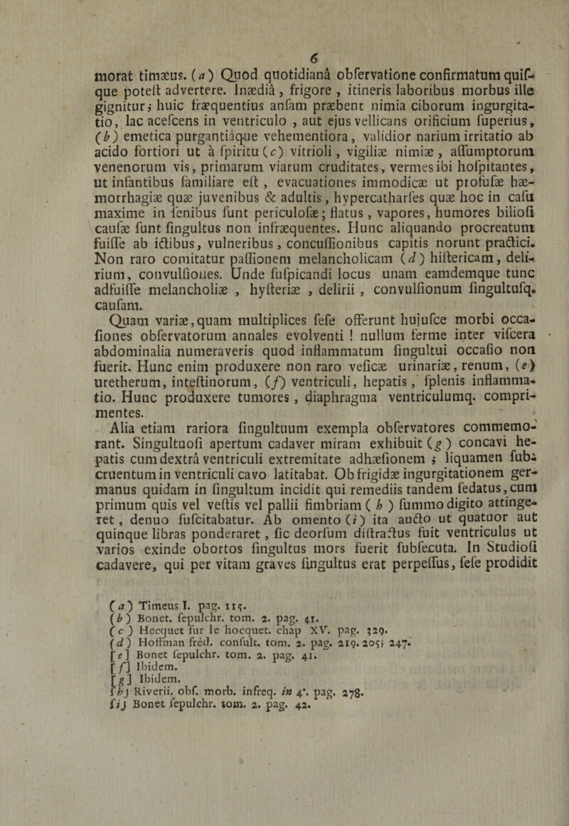 morat timasus. (a) Quod quotidiana obfervatione confirmatumquif- que potelt advertere, lnaedia , frigore , itineris laboribus morbus ille gignitur; huic fraequentius anfam praebent nimia ciborum ingurgita¬ tio, lac acefcens in ventriculo , aut ejus vellicans orificium fuperius, (b) emetica purgantiaque vehementiora, validior narium irritatio ab acido fortiori ut afpiritu(c) vitrioli, vigiliae nimiae, affumptorum venenorum vis, primarum viarum cruditates, vermes ibi hofpitantes, ut infantibus familiare eft , evacuationes immodicae ut profufae hae¬ morrhagiae quae juvenibus &amp; adultis, hypercatharfes quae hoc in cafu maxime in lenibus fiant periculofae; flatus, vapores, humores biliofl caufae funt fingultus non infraequentes. Hunc aliquando procreatum fuiffe ab idibus, vulneribus, concuffionibus capitis norunt pradici. Non raro comitatur pafiionem melancholicam (d) hiftericam, deli¬ rium, convulOones. Unde fufpicandi locus unam eamdemque tunc adfuiffe melancholiae , hyfteriae , delirii , convulfionum fingultufq. caufam. Quam variae,quam multiplices fefe offerunt hujufce morbi occa- fiones obfervatorum annales evolventi ! nullum ferme inter vifcera abdominalia numeraveris quod inflammatum fingultui occafio non fuerit. Hunc enim produxere non raro veficae urinariae, renum, (e) uretherum, inteftinorum, (/) ventriculi, hepatis, fplenis inflamma¬ tio. Hunc produxere tumores, diaphragma ventriculumq. compri¬ mentes. Alia etiam rariora fingultuum exempla obfervatores commemo¬ rant. Singultuofi apertum cadaver miram exhibuit (g) concavi he¬ patis cum dextra ventriculi extremitate adhaefionem $ liquamen fubi cruentum in ventriculi cavo latitabat. Ob frigidae ingurgitationem ger¬ manus quidam in fingultum incidit qui remediis tandem fedatus,cuni primum quis vel veftis vel pallii fimbriam ( h ) fummo digito attinge¬ ret, denuo fufcitabatur. Ab omento (i) ita audo ut quatuor aut quinque libras ponderaret, fic deorfum diftradus fuit ventriculus ut varios exinde obortos fingultus mors fuerit fubfecuta. In StudiofI cadavere, qui per vitam graves fingultus erat perpeffus, fefe prodidit C<0 Timeus I. pag. n<;. (b ) Bonet. fepulchr. tom. 2. pag. 41. (c 3 Hecquet fur le hocquet. chap XV. pag. 329. \d) Hoflinan fred. confult. tom. 2. pag. 219. 205; 247. [e] Bonet fepulchr. tom. 2. pag. 41. [/] Ibidem. [g] Ibidem. f h} Riverii. obf. morb. infreq. in 4*. pag. 278* Uj Bonet fepulchr. tom. 2. pag. 42.