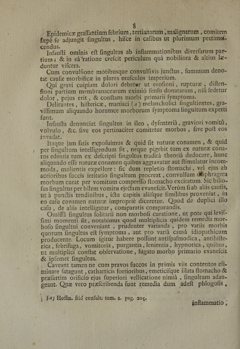 Epidemicaegraffantiamfebrium,tertianarum,malignarum , comitem fxpe fe adjungit fingultus , hifce in cafibus ut plurimum pettimef- cendus. . . Infandi ominis eft fingultus ab inflammationibus diverfarum par¬ tium &amp; in ea ratione crefcit periculum qua nobiliora &amp; altius lae¬ duntur vifcera. ' . Cum convulfione motibusque convulfivis jundus, fummum deno¬ tat caulae morbificae in plures mufculos imperium. Qui gravi cuipiam dolori debetwr ut erolioni, rupturae , diften- fioni partium membranacearum eximio fenfu donatarum , nili fedetur dolor , pejus erit, &amp; conflans morbi primarii fymptoma. Delirantes, hiftericae, maniaci (a) melancholici fmgultientes, gra¬ vi flimum aliquando horumce morborum fymptoma linguitum experti funt. ..... a Infaufla dennnciat fingultus in ileo , dyfenteria, graviori vomitu, volvulo, &amp;c. live eos pertinaciter comitetur morbos , live poli eos invadat. • Itaque jam fatis expofuimns &amp; quid fit naturae conamen , &amp; quid per fmgultum intelligendum fit, neque pigebit tum ex naturae cona¬ tus edentis tum ex defcripti fingultus tradita theoria deducere, hunc aliquando effe naturae conamen quibus aggravatur aut ftimulatur incom¬ moda, molientis expellere: fic dum repletio ftomachi, vel ejus ab acrioribus fuccis irritatio fmgultum procreat, convulfum diaphragma morbum curat per vomitum comprelfo llomacho excitatum. Sic bilio- fus fingultus per bilem vomitu ejedam evanefcit.Verum fi ab aliis caulis, ut a pundis tendinibus , idu capitis aliifque fimilibus proveniat, in eo cafu conamen naturae improprie diceretur. Quod de duplici illo cafu , de aliis intelligatur, comparatis comparandis. Omiffa fingultus folitarii non morbofi curatione , ut pote qui levif- fimi momenti fit, notabimus quod multiplicia quidem remedia mor- bofo fingultui conveniant , prudenter varianda , pro variis morbis quorum fingultus eft fymptoma , aut pro varia causa idiopathicum producente. Locum igitur habere polfunt antifpafmodica* antihille- rica , febrifuga, vomitoria , purgantia, lenientia , hypnotica , quibus, ut multiplici conflat obfervatione, fugato morbo primario evanefcit &amp; ipfemet fingultus. Caveant tamen ne cum pravos fuccos in primis viis contentos eli¬ minare fatagunt, catharticis fortioribus, emeticifque illata llomacho Sc praefertim orificio ejus fuperiori vellicatione nimia , fmgultum adau¬ geant. Quas vero prsefcribenda funt remedia dum adeft phlogolis, l fai HofFm. frid confult; tom. 2. pag. 2oc, inflammatio l