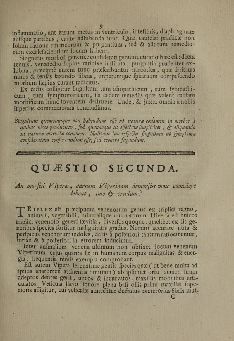 aliifque partibus , caute adhibenda funt. Quae cautelae praclicae non folum ratione emeticorum &amp; purgantium , fed &amp; aliorum remedio¬ rum excalefacientium locum habent. Singultus morboli generice confiderati genuina curatio haec eft: diaeta tenuis, venaefe&amp;io faepius rariufve inflituta s purgantia prudenter ex¬ hibita , praecipue autem tunc praefcribuntur narcotica, quae irritatas nimis &amp; tenfas laxando libras, impetumque fpirituum compefcendo morbum faepius curant radicitus. Ex dictis colligitur fingultum tum idiopathicum , tum fympathi- cum , tum fymptomaticum, iis cedere remediis quae valent caufam morbificam hunc foventem deftruere. Unde,&amp; juxta omnia a nobis fuperius commemorata concludimus. Singultum quemcumque non habendum ejje ut natura conamen in morbos a quibus 'hicce producitur, fed quandoque ut effeBum[impliciter , &amp; aliquando Ut natura morbofa conamen. Nulloque fub refpe&amp;u fingultum ut Jymptoma confideraium confervandum ejje, fed e contra fugandum. QUESTIO SECUNDA. An morfui Vi fer re9 carnem Viperinam demorfus mox comedere debeat > imo &amp; crudam ? TRiplex effc praecipuum venenorum genus ex triplici regno, animali, vegetabili, mineralique mutuatorum. Diverfa efl: huicce triplici venenofo generi faevitia > diverfos quoque, quaelibet ex iis ge¬ neribus fpecies fortitur malignitatis gradus. Nemini accurate nota &amp; perfpicua venenorum indoles, de iis a pofleriori tantum ratiocinamur, forfan &amp; a pofleriori in errorem inducimur. Inter animalium venena ultimum non obtinet locum venenum Viperinum, cujus quanta fit in humanum corpus malignitas &amp; ener¬ gia, frequentia nimis exempla comprobant. Efl autem Vipera ferpentinae gentis fpecies quas ( ut bene multa ad ipfius anatomen attinentia omittam) ab ipfoniet ortu acmen fuuni adeptos dentes gerit, uncos &amp; incurvatos, maxillis mobilibus arti¬ culatos. Veficula flavo liquore plena bafl oflis primi maxillae fupe- rioris affigitur, cui veficulae anneditur dudulus excretorius fibris muf» C