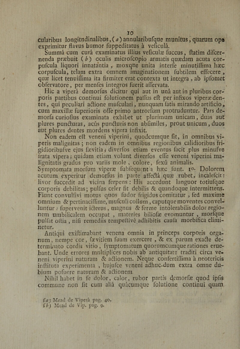 cularibus longitndinalibus, (/0 annularibufque munitus, quarum opa exprimitur flavus humor fuppeditatus a veflcula. Summa cum cura examinatus illius veficulae fuccus, ftatim difcer- nenda praebuit (b) oculis microfcopio armatis quaedam acuta cor- pufcula liquori innatantia , moxqne unita interfe minutiflima haec corpufcula, telam extra omnem imaginationem fubtilem effecere , quae licet tenuiflima ita firmiter erat contexta ut integra , ab ipfomet obfervatore, per menfes integros fuerit affervata. Hic a vipera demorfus dicitur qui aut in una aut in pluribus cor¬ poris partibus continui folutionem palliis eft per infixos viperae den¬ tes, qui peculiari adione mufculari, nunquam fatis mirando artificio, cum maxillae fuperioris offe primo antrorfum protruduntur. Pars de- morfa curiofius examinata exhibet ut plurimum unicam, duas aut plures punduras, aciis pundurisnon abfimiles, prout unicum, duos aut plures dentes mordens vipera infixit. Non eadem eft veneni viperini, quodcumque fit, in omnibus vi¬ peris malignitas; non eadem in omnibus regionibus calidioribus fri- gidioribufve ejus fsevitia ,* diverfos etiam eventus facit .plus minufve irata vipera; quidam etiam volunt diverfos effe veneni viperini ma¬ lignitatis gradus pro variis mole, colore, fexu animalis. Symptomata morfum viperae fubfequent a haec funt. i°- Dolorem acutum experitur demorfus in parte affeda quae rubet, incalefcit: livor fuccedit ad vicina ferpens : His accedunt languor totiufqae corporis debilitas; pullus celer fit debilis &amp; quandoque intermittens. Fiunt convulfivi motus quos fudor frigidus comitatur , fed maxime omnium &amp; pertinaciflime, mufculi collum , caputque moventes convel¬ luntur : fupervenit iderus, magnus &amp; ferme intolerabilis dolor regio¬ nem umbilicalem occupat , materies biliofae evomuntur , morfque pullat ollia , nifi remediis tempeitive adhibitis caufa morbifica elimi¬ netur. Antiqui exiftimabant venena omnia in princeps corporis orga¬ num, nempe cor, faevitiem fuam exercere , &amp; ex parum exade de¬ terminato cordis vitio, fymptomatum quorumcumque rationes erue¬ bant. Unde errores multiplices nobis ab antiquitate traditi circa ve¬ neni viperini naturam &amp; adionem. Neque confertiffima a neotericis inftituta experimenta , hujufce veneni adhuc-dum extra omne du¬ bium pofuere naturam &amp; adionem Nihil habet in fe dolor, calor, rubor partis c\emorfae quod ipfis commune non fit cum alia quacumque folutione continui quam faj Mead de Vipera pag. 40. {bj Mead de Vip. pag. 9.