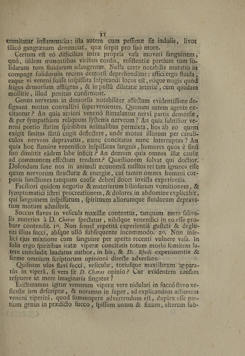 comitatur inflammatio: ifta autem cum peffimae fit indolis, livot illico gangraenam denuntiat, quae ferpit pro fuo more. Certum eft eo difficilius intra propria vafa moveri fanguinem, quo, iifdem manentibus viribus cordis, refiftentiae partium tum fo- lidarum tum fluidarum adaugentur. Nulla certe notabilis mutatio ia compage folidorum recens demorli deprehenditur 5 affici ergo fluida, eaque vi veneni fuiffe infpiflata fufpicandi locus eft, eoque magis quod frigus deniorfum affligens, &amp; in pulfu dilatatae arteriae, cum quadam mollitie, illud penitus confirment. Genus nerveum in demorfis notabiliter affectum evidentiffime de- fignant motus convulflvi fupervenientes. Quonam autem agente ex¬ citantur ? An quia acriori veneno ftimulantur nervi partis demorfae, &amp; per fympathiam reliquum fyftema nerveum ? An quia fubtilior ve¬ neni portio flatim fpiritibus animalibus permixta, hos ab eo quem exigit fanitas flatu cogit defledere, unde motus illorum per canali¬ culos nerveos depravatus, nunc concitatus nunc interruptus ? An quia hoc flamine venenifico infpiflatus fanguis, humores quos e finu fuo dimittit eadem labe inficit ? An demum quia omnes illae caufae ad communem effedum tendunt? Quadlionem folvat qui dodior. Dolendum fane nos in animali aeconomia nullius rei tam ignaros elfe quam nervorum ftrudurae &amp; energiae, cui tamen omnes humani cor¬ poris fundiones tanquam caufae deberi docet invida experientia. Faciliori quidem negotio &amp; materierum biliofarum vomitionem, Sc fymptomatici ideri procreationem, &amp; dolores in abdomine explicabit, qui fanguinem infpilfatum, fpirituum aliorumque fluidorum deprava¬ tum motum admiferit. Succus flavus in veficula maxillae contentus, tanquam mera faliva- lis materies a D. Charas fpedatur, nihilque venenifici in eo effe pro¬ bare contendit. i°. Non femel repetita experientia guftati &amp; deglu- titi illius fucci, abfque ullo lubfequente incommodo. 2°. Non infe¬ lici ejus mixtione cum fanguine' per aperta recenti vulnere vafa. ln folis ergo fpiritibus iratae viperae concitatis totum morbi fomitem la¬ tere concludit laudatus author, in his, &amp; D. Bjoedi experimentis Sc ferme omnium fcriptorum opinioni direde adverfans. Quifnam ufus flavi fucci, veficulae, totiufque maxillarum 'appara¬ tus in vipera, fi vera fit D. Charas opinio? Cur evidentem caufam refpuere ut mere imaginaria fingatur? Exiftimamus igitur venenum viperae vere nidulari in fncco flavo ve¬ ficulae jam defcriptae, &amp; notamus in fuper, ad explicandam adionem veneni viperini, quod fummopere advertendum eft, duplex effe par¬ tium genus in praedido fucco , fpiffum unum &amp; fixura, alterum iub-