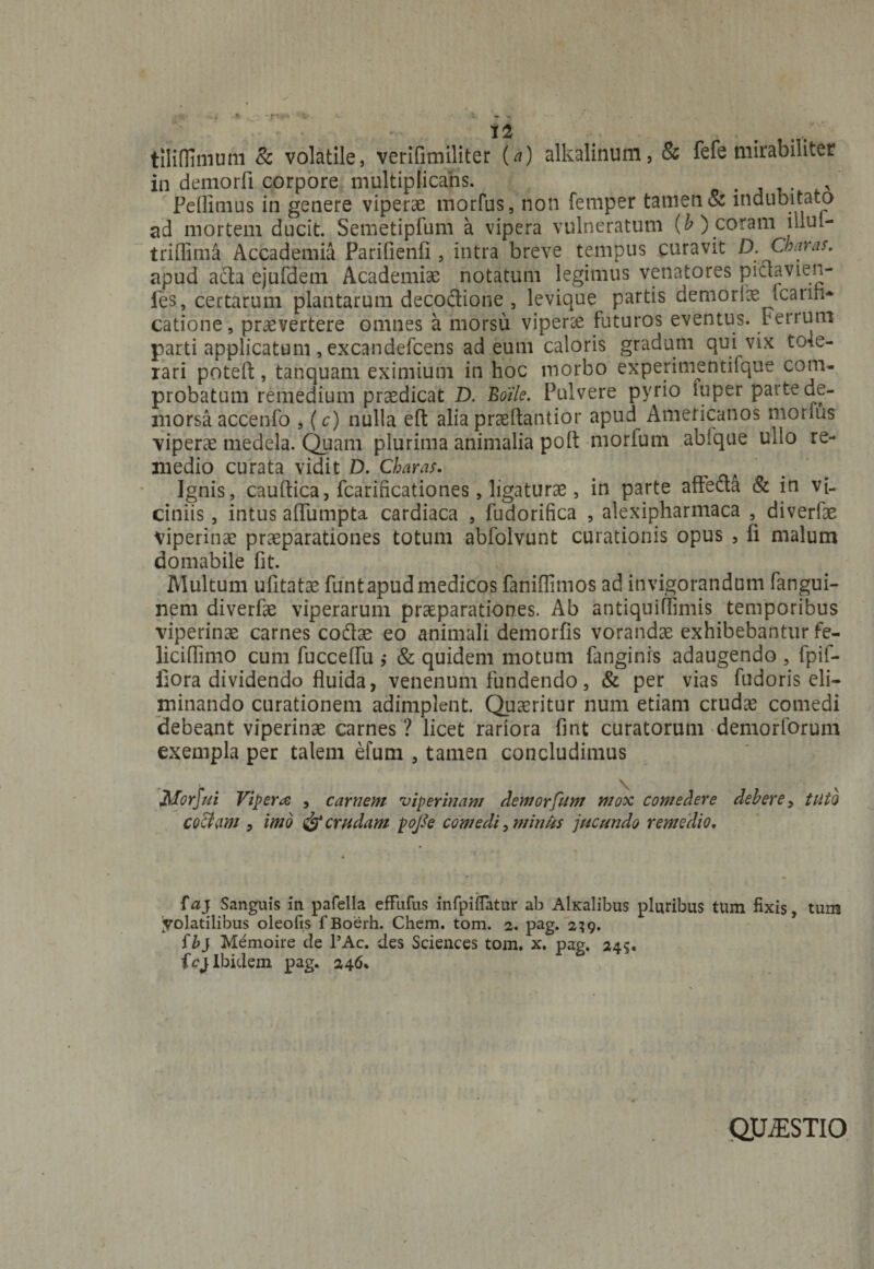 tiliflimum & volatile, verifimiliter (a) alkalinum, & fefe mirabiliter in demorfi corpore multiplicans. Pellimus in genere viperae morfus, non femper tamen & indubitato ad mortem ducit. Semetipfum a vipera vulneratum (b) coram illul— triffima Accadenda Parifienfl, intra breve tempus curavit D. Charas. apud acta ejufdem Academiae notatum legimus venatores piet avie n- ies, certarum plantarum decodione , levique partis demoriae fcatin* catione, praevertere omnes a morsu viperae futuros eventus. Ferrum parti applicatum , excandefcens ad eum caloris gradum qui vix tole¬ rari potefl;, tanquam eximium in hoc morbo experimentifque com¬ probatum remedium praedicat D. Boile. Pulvere pyrio rnper parte de¬ morsa accenfo , (c) nulla eft alia praeftantior apud Americanos morius viperae medela. Quam plurima animalia poft morfum abfque ullo re¬ medio curata vidit D. Charas. . , Ignis, cauftica, fcarificationes, ligaturae, in parte affecta & in vi¬ ciniis , intus affumpta cardiaca , fudorifica , alexipharmaca , diverfae viperinae praeparationes totum abfolvunt curationis opus , ii malum domabile fit. Multum ufitatse funt apud medicos faniffimos ad invigorandum fangui- nem diverfae viperarum praeparationes. Ab antiquiflimis temporibus viperinae carnes codae eo animali demorfis vorandae exhibebantur fe- liciffimo cum fuccelfu j & quidem motum fanginrs adaugendo , fpif- iiora dividendo fluida, venenum fundendo, & per vias fudoris eli¬ minando curationem adimplent. Quaeritur num etiam crudae comedi debeant viperinae carnes? licet rariora fint curatorum demorforum exempla per talem efum , tamen concludimus V Morfui Vipera , carnem viperinam demorfum mox comedere debere, tuto CQ$am , imo & crudam poJSe comedi, minus jucundo remedio, faj Sanguis in pafella effufus infpifTatur ab AlKalibus pluribus tum fixis, tum 'volatilibus oleofis fBoerh. Chem. tom. 2. pag. 239. fbj Mdmoire de l’Ac. des Sciences tom. x. pag. 245. ic) Ibidem pag. 246. QJLESTIO