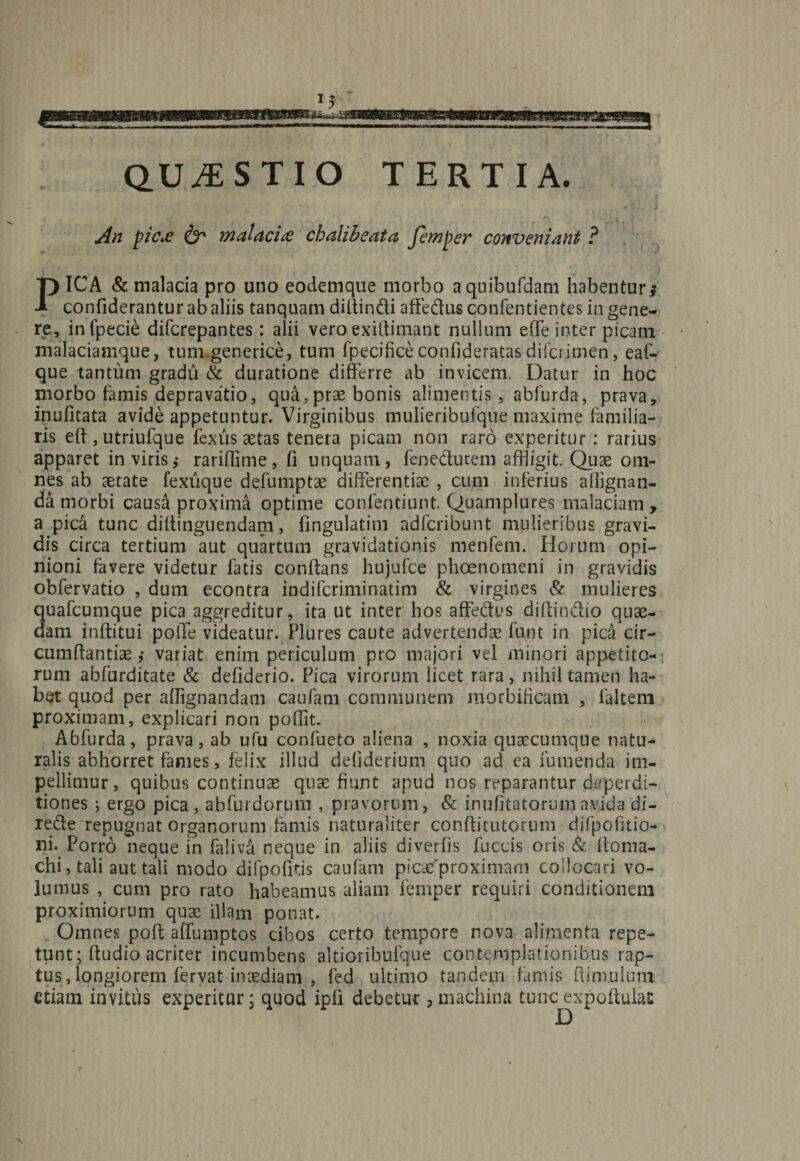 QUESTIO TERTIA. ► + An pica &amp; malacia chalibeata femper conveniant ? PICA &amp; malacia pro uno eodemque morbo aquibufdam habentur* confiderantur ab aliis tanquam diltindi affedus confentientes in gene¬ re, infpecie difcrepantes: alii vero exiltimant nullum efle inter picam malaciamque, tum generice, tum fpecificeconfideratasdifcrimen, eaf- que tantum gradu &amp; duratione differre ab invicem. Datur in hoc morbo famis depravatio, qua,prae bonis alimentis, ablurda, prava, inufitata avide appetuntur. Virginibus mulieribufque maxime familia¬ ris eft , utriufque lexus aetas tenera picam non raro experitur : rarius apparet in viris,- rarifiime, fi unquam, feneduteni affligit. Quae om¬ nes ab aetate fexiique defuniptae differentiae , cum inferius allignan- da morbi causa proxima optime confentiunt. Quamplures malaciam, a pica tunc diltinguendam, fingulatim adfcribunt mulieribus gravi¬ dis circa tertium aut quartum gravidationis menfem. Horum opi¬ nioni favere videtur fatis conftans hujufce phoenomeni in gravidis obfervatio , dum econtra indifcriminatim &amp; virgines &amp; mulieres quafcumque pica aggreditur, ita ut inter hos affedus difiindio quae¬ dam inftitui polTe videatur. Plures caute advertendae funt in pica cir- cumfiantiae ,* variat enim periculum pro majori vel minori appetito¬ rum abfurditate &amp; defiderio. Pica virorum licet rara, nihil tamen ha¬ bet quod per afflgnandam cautam communem morbificam , faltem proximam, explicari non pofiit. Abfurda, prava, ab ufu confueto aliena , noxia quaecumque natu¬ ralis abhorret fames, felix illud defiderium quo ad ea fumenda im¬ pellimur, quibus continuae quae fiunt apud nos reparantur dcfperdi- tiones ; ergo pica , abfurdorum , pravorum, &amp; inufitatorumavida di- rede repugnat organorum famis naturaliter conftitutomm difpofitio- ni. Porro neque in faliva neque in aliis diverfis fuccis oris &amp; fioma- chi, tali aut tali modo dii politis caufam picafproximam collocari vo¬ lumus , cum pro rato habeamus aliam femper requiri conditionem proximiorum quae illam ponat. Omnes poft affumptos cibos certo tempore nova alimenta repe¬ tunt; ftudio acriter incumbens altioribufque contemplationibus rap¬ tus , longiorem fervat inaediam , fed ultimo tandem famis bimulum etiam invitus experitur; quod ipfi debetur ,machina tuncexpoftulat x