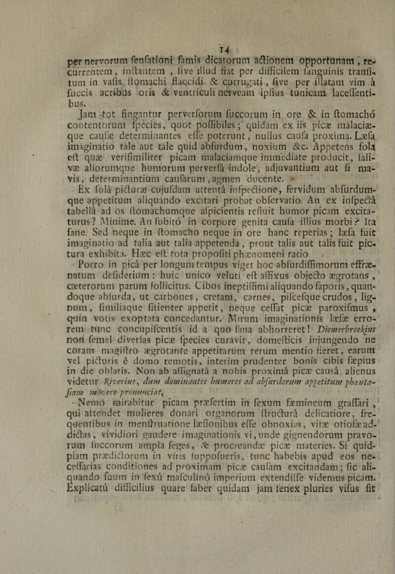 per nervorum fenfationi famis dicatorum aftionem opportunam , re¬ currentem, initantem , live illud fiat per difficilem faiiguinis tranfi- tum in valis llomachi flaccidi &amp; corrugati, five per illatam vim a fuce is acribus oris &amp; ventriculi nerveam ipfius tunicam laceflenti- bus. Jam tot fingantur perverforum fuccorum in ore &amp; in ftomacho contentorum fpecies, quot poflibiles; quidam ex iis picas malacias¬ que caufae determinantes effe poterunt, nullus caufa proxima. Lxfa imaginatio tale aut tale quid abfurdum, noxium &amp;c. Appetens fola elt quae verifimiliter picam malaciamque immediate producit, fall- vae aliorumque humorum perverfa indole, adjuvantium aut fi ma¬ vis, determinantium caufarum , agmen ducente. • Ex fola pidurae cujufdam attenta infpe&amp;ione, fervidum abfurdum- que appetitum aliquando excitari probat obfervatio. An ex infpeda tabella ad os Aomachumque afpicientis refluit humor picam excita¬ turus? Minime. An fubito in corpore genita caula illius morbi? Ita fane. Sed neque in ftomacho neque in ore hanc reperias; laefa fuit imaginatio ad talia aut talia appetenda, prout talis aut talis fuit pic¬ tura exhibita. EIxc eft tota propofiti phaenomeni ratio / Porro in pica per longum tempus viget hoc-abfurdiflimorum eftrae- natum defiderium : huic unico velud eft affixus objecto aegrotans , exterorum parum follicitus. Cibos ineptiflimialiquandofaporis, quan¬ doque abfurda, ut carbones, cretam, carnes, pifcefque crudos, lig¬ num, fimiliaque fitienter appetit, neque cedat picas paroxifmus , quin votis exoptata concedantur. IVI irum imaginationis lasfas erro¬ rem tunc concupifcentis id a quo fana abhorreret! Diemerbroekius non femel diverlas picae fpecies curavit, domefticis injungendo ne coram magiltro aegrotante appetitarum rerum mentio fleret, earum vel picturis e domo remotis, interim prudenter bonis cibis faepius in die oblatis. Non ab affignata a nobis proxima picae causa, alienus videtur Ri verius, dum dominantes humores ad abfurdorum appetitum phavta- Jinm movere pronuntiat ^ Nemo mirabitur picam prasfertim in fexum femineum graffari , qui attendet mulieres donari organorum ffrudura delicatiore, fre¬ quentibus in menflruatione laefionibus efle obnoxias, virae otiofae ad¬ dictas , vividiori gaudere imaginationis vi, unde gignendorum pravo¬ rum fuccorum ampla feges, cfe procreandas picae materies. Si quid- piatn praediatorum in viris Inppofueris, tunc habebis apud eos ne- ceflarias conditiones ad proximam picae caufam excitandam; fic ali¬ quando futim in fexu mafculino imperium extendiffe videmus picam. Explicatu difficilius quare faber quidam jam lenex pluries vifus fit