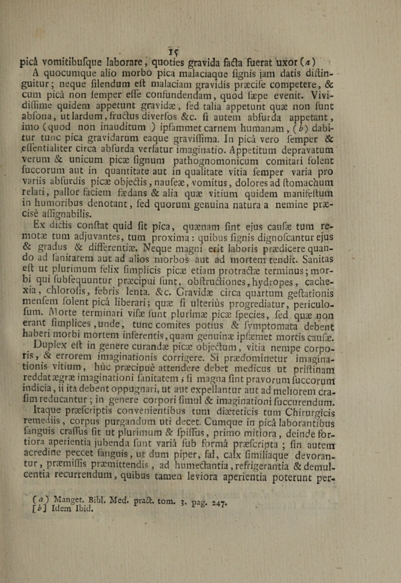 pid vomitibufque laborare, quoties gravida fafta fuerat uxor (4) A quocumque alio morbo pica malaciaque fignis jam datis di/tin- guitur; neque filendum eft malaciam gravidis praecife competere, &amp; cum pica non femper effe confundendam, quod faepe evenit. Vivi- diflime quidem appetunt gravidae, fed talia appetunt quae non funt abfona, utlardum1, frudtus diverlos &amp;c. fi autem abfurda appetant, imo (quod non inauditum ) ipfammet carnem humanam, (b) dabi¬ tur tunc pica gravidarum eaque graviffima. In pica vero femper &amp; ,e(Tentialiter circa abfurda verfatur imaginatio. Appetitum depravatum verum &amp; unicum picae fignum pathognomonicum comitari folent fuccorum aut in quantitate aut in qualitate vitia femper varia pro variis ablurdis picae obje&amp;is, naufeae, vomitus, dolores ad ftomachum relati, pallor faciem faedans &amp; alia quae vitium quidem manifeftutn in humoribus denotant, fed quorum genuina natura a nemine prae¬ cise aflignabilis. Ex didis condat quid fit pica, quaenam fint ejus caufae tum re¬ motae tum adjuvantes, tum proxima: quibus lignis dignofcanturejus &amp; gradus &amp; differentiae. Neque magni erit laboris praedicere quan¬ do ad lankatem aut ad alios morbos aut ad mortem tendit. Sanitas eft ut plurimum felix fimplicis picae etiam protradae terminus; mor¬ bi qui fubfequuntur praecipui funt, obdrudiones, hydropes, cache- xia, chlorofis, febris lenta. &amp;c. Gravidae circa quartum geftationis m en feni folent pica liberari; quae li ulterius progrediatur, periculo- fum. (Morte terminari vifae funt plurimae picae fpecies, fed quae non erant fimplices,unde, tunc comites potius &amp; fymptomata debent haberi morbi mortem inferentis,quam genuinae ipfaemet mortis caufte. . Guplex eft in genere curandae picae objedum, vitia nempe corpo- ris, &amp; errorem imaginationis corrigere. Si praedominetur imagina¬ tionis vitium, huc praecipue attendere debet medicus ut priftinam reddataegrae imaginationi fanitatem j li magna ftnt pravorumluccoruni indicia, ii ita debent oppugnari, ut aut expellantur aut ad meliorem cra- fim reducantur ; in genere corpori finiul &amp; imaginationi fuccurendum. Itaque praefcriptis convenientibus tum diureticis tum Chirurgicis remediis, corpus purgandum uti decet. Cumque in pica laborantibus fanguis craflus fic ut plurimum &amp; fpilfus, primo mitiora, deinde for¬ tiora aperientia jubenda funt varia fub forma praefcripta ; lin autem acredine peccet fanguis, ut dum piper, fal, calx fimiliaque devoran¬ tur , praemiflis praemittendis, ad humetftantia, refrigerantia &amp; demul¬ centia recurrendum, quibus tamen leviora aperientia poterunt per- C Manget. Bibi, Mcd. praft, tom. 3* pag. 247. [£] Idem Ibid.