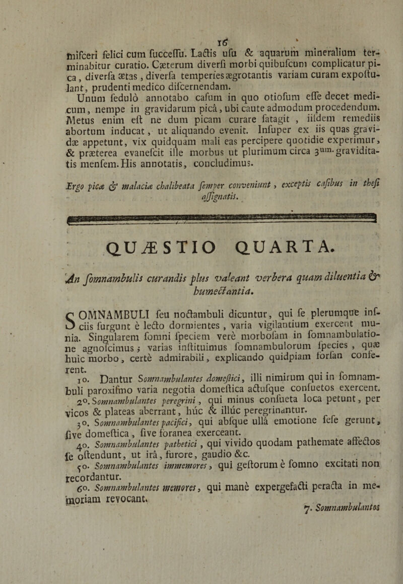 mifceri felici cum fucceffu. Ladis ufu &amp; aquarum mineralium ter¬ minabitur curatio. Caeterum diverfi morbi quibufcum complicatur pi¬ ca , diverfa crtas, diverfa temperies aegrotantis variam curam expoitu- ]ant, prudenti medico difcernendam. Unum fedulo annotabo cafum in quo otiofum effe decet medi¬ cum, nempe iu gravidarum pica, ubi caute admodum procedendum. Metus enim eft ne dum picam curare fatagit , iildem remediis abortum inducat, ut aliquando evenit, lnfuper ex iis quas gravi¬ dae appetunt, vix quidquam mali eas percipere quotidie experimur, &amp; praeterea evanefcit ille morbus ut plurimum circa 3um* gravidita¬ tis menfem.His annotatis, concludimus. Ergo pica &amp; malacia chalibeata femper conveniunt, exceptu cajibus in theji a (Jignatis. C / . • . 4 QUESTIO QUARTA. An fomnambulis curandis plus valeant verbera quam diluentia &amp; bumettantia. SOMNAMBULI feu nodambuli dicuntur, qui fe plerumque inf- ciis furgunt e ledo dormientes , varia vigilantium exercent mu¬ nia. Singularem fomni fpeciem vere morbofam in fomnambulatio¬ ne agnofeimus > varias inftituimus fomnambulorum ipecies , quas huic morbo, certe admirabili, explicando quidpiam torfan conte¬ rent. . • • r io. Dantur Somnambulantes domefiici, illi nimirum qui in iomnam- buli paroxifmo varia negotia domeitica adufque confuetos exercent. 2°. S omnambulantes peregrini, qui minus conlueta loca petunt, per vicos &amp; plateas aberrant , huc &amp; illuc peregrinantur. ^o. S omnambulantes pacifici, qui abfque ulla emotione fefe gerunt, five domeftica , five foranea exerceant. , 40. Somnambulantes pathetici , qui vivido quodam pathemate affectos fe oftendunt, ut ira, furore, gaudio &amp;c. ^ ‘ ^o. Somnambulantes immemores, qui geftorum e fomno excitati non recordantur. 50. Somnambulantes memores, qui mane expergefadi perada in me¬ moriam revocant» , . 7. Somnambulantes t
