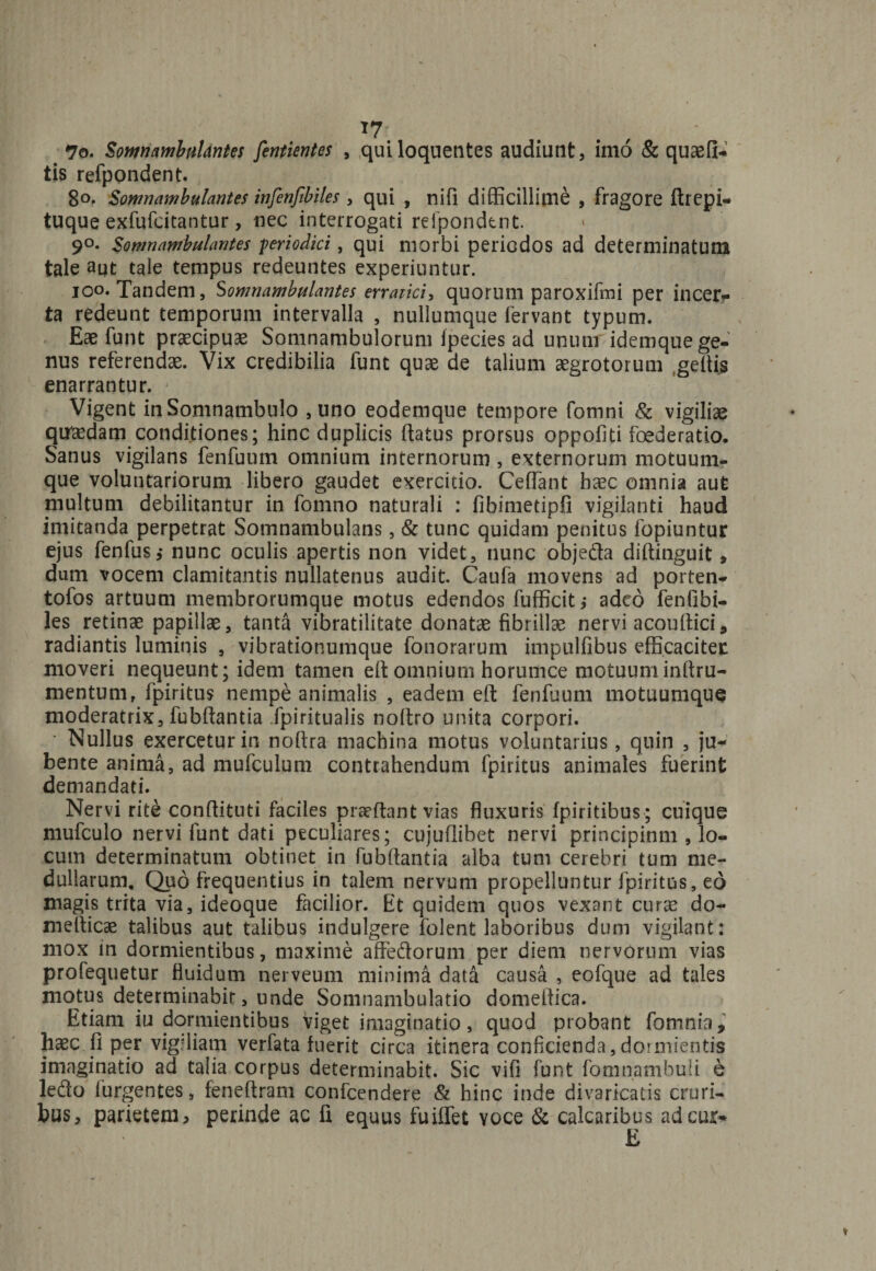 *7 7o. Somnambulantes fentientes , quiloquentes audiunt, imo &amp; quaefi- tis refpondent. 80. Somnambulantes infenfibiles, qui , nifi difficillime , fragore ftrepi- tuque exfufcitantur, nec interrogati refpondent. 9°. Somnambulantes periodici, qui morbi periodos ad determinatum tale aut tale tempus redeuntes experiuntur. ioo. Tandem, Somnambulantes erratici, quorum paroxifmi per incera¬ ta redeunt temporum intervalla , nullumque fervant typum. Eae funt praecipuae Somnambulorum fpecies ad unum idemque ge¬ nus referendae. Vix credibilia funt quae de talium aegrotorum geftis enarrantur. Vigent inSomnambulo ,uno eodemque tempore fomni &amp; vigiliae quadam conditiones; hinc duplicis flatus prorsus oppofiti foederatio. Sanus vigilans fenfuum omnium internorum , externorum motuum¬ que voluntariorum libero gaudet exercitio. Ceffant haec omnia aut multum debilitantur in fomno naturali : fibimetipfi vigilanti haud imitanda perpetrat Somnambulans, &amp; tunc quidam penitus fopiuntur ejus fenfus,* nunc oculis apertis non videt, nunc objeda diflinguit, dum vocem clamitantis nullatenus audit. Caufa movens ad porten- tofos artuum membrorumque motus edendos fufficit; adeo fenfibi- les retinae papillae, tanta vibratilitate donatae fibrillae nervi acouflici, radiantis luminis , vibrationumque fonorarum impulfibus efficaciter moveri nequeunt; idem tamen efl omnium horumce motuuminflru- mentum, fpiritus nempe animalis , eadem efl fenfuum motuumque moderatrix, fubflantia fpiritualis noftro unita corpori. • Nullus exercetur in noflra machina motus voluntarius, quin , ju¬ bente anima, ad mufculum contrahendum fpiritus animales fuerint demandati. Nervi rite conflituti faciles praedant vias fluxuris fpiritibus ; cuique mufculo nervi funt dati peculiares; cujuflibet nervi principinm , lo¬ cum determinatum obtinet in fubflantia alba tum cerebri* tum me¬ dullarum. Quo frequentius in talem nervum propelluntur fpiritus, eo magis trita via, ideoque facilior. Et quidem quos vexant curse do- meflicae talibus aut talibus indulgere folent laboribus dum vigilant: mox in dormientibus, maxime affedorum per diem nervorum vias profequetur fluidum nerveum minima data causa , eofque ad tales motus determinabit, unde Somnambulatio domeflica. Etiam iu dormientibus viget imaginatio, quod probant fomnia, haec p per vigiliam verfata fuerit circa itinera conficienda,dormientis imaginatio ad talia corpus determinabit. Sic vifi funt fomnambuli e ledo (urgentes, feneflram confeendere &amp; hinc inde divaricatis cruri¬ bus, parietem, perinde ac fi equus fuiffet voce &amp; calcaribus ad cur* E