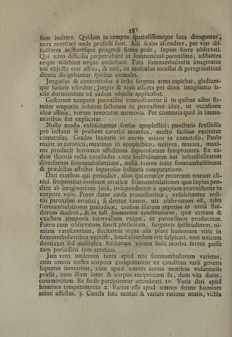 181 fani incitare. Quidam in campos fpatiofiflimaque loca divagantur i mox reverfuri unde profedi funt. Alii fcalas afcendere, per vias dif¬ ficiliores ardiorefque progredi firmo pede , faepius fuere obfervati. Qui adeo difficilia perpetrabant in fomnambuliparoxifmo, aditantes neque videbant neque audiebant. Tota fomnambulantis imaginatio uni objedo erat affixa, & toti, in mufculos inceffui & peregrinationi dicatis dirigebantur- fpiritus animales. Jurgiofus & contentiofus e ledo furgens arma capiebat, gladium¬ que furiofe vibrabar; Jurgiis & rixis aifueta per diem imaginatio fa¬ cile dormientem ad eadem objeda applicabat. Geitorum tempore paroxifmi reminifcuntur ii in quibus adeo fir¬ miter emporio inhseret fadorum in paroxifmo idaea, ut occafione ideae affinis, eorum revocetur memoria. Per contraria quid in imme- moribus fiat explicatur. Nullo modo exfufcitantur fenlus apopledici; punduris fenfibilia pro initanti fe praebent carotici membra, multo facilius excitatur comatolus. Gradus laxitatis in nervis minor in comatofo, Paulo major in carotico,maximus in apopledico, mitiora, majora, maxi¬ ma producit horumce affeduum loporoforum fymptomata. Ex ea¬ dem theoria redo concludas circa fenlibilitatem aut infenfibilitatem diverforum fomnambulantium, nulla tamen inter fomnambulifmum & prsedidos affedus foporolos inflituta comparatione. Dari morbos qui periodice, alios qui erratice recurrunt norunt cli¬ nici. frequentius eveniunt erraticae fomnambulationes quae faepius pen¬ dent ab imaginatione laesa, independenter a quopiam praeexiftente in corpore vitio. Prout datur caufa procathartica , exfufcitantur redi¬ tus paroxifmi erratici; fi dentur tamen, uti obfervatum eft, tales fomnambulationes periodicas, caufam illarum reperias in certa flui¬ dorum diatheli, & in tali humorum conftitutione, quae certum & exadum temporis intervallum exigat , ut paroxifmus producatur. Porro cum obfervatum fuerit plethoram, fanguinis fpiflitudinem, ni¬ miam rarefcentiam, ficcitatem atque alia plura humorum vitia in fomnambulantibus extitilfe, haudabfurdum erit fufpicari, non unicum dumtaxat fed multiplex fluidorum vitium huic morbo favere poflfe tum periodico tum erratico. Jam vero undenam tanta apud nos fomnambulorum varietas, cum omnia noftra corpora componantur ex canalibus varii generis liquores ferentibus, cum apud omnes anima motibus voluntariis .praeiit, cum illam inter & corpus reciprocum fit, dum vita durat, commercium. Ea facile percipientur attendenti, io. Varia dari apud homines temperamenta 2. Varios efle apud omnes ferme homines animi alfedus. 3. Cunda haec mutari & variare ratione aetatis, vidus