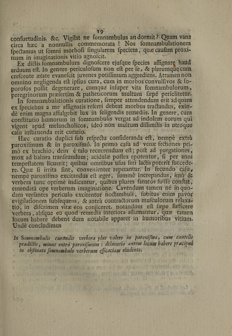 confuetudinis. &c. Vigilat ne fomnambulus an dormit? Quam vana circa haec a nonnullis commemorata ! Nos fomnambulationem fpedamus ut fomni morbofi Angularem fpeciem, qu^ caufam proxi¬ mam in imaginationis vitio agnolcit. Ex didis fomnambulum dignofcere ejufque fpecies aflignar^ haud arduum eft. In genere periculofum non eft per fe, & plerumque cum crefceute aetate evanefcit juvenes potiffimum aggrediens. Attamen non omnino negligenda eft iplius cura, cum in morbosconvulfivos & fo- porofos poffit degenerare, cumque infuper vita fomnambulorum, peregrinorum praefertim & patheticorum multum faepe periclitetur. In fomnambulationis curatione, femper attendendum erit ad quam ex fpeciebus a me aflignatis referri debeat morbus tradandus, exin¬ de enim magna affulgebit lux in feligendis remediis. In genere, cum conftitutio humorum in fomnambulis vergat ad indolem eorum qui vigent apud melancholicos, ideo non multum diffimilis in utroque cafu inftituenda erit curatio. Hsec curatio duplici fub refpedu confideranda eft, nempe extra paroxilmum & in paroxifmo. In primo cafu ad venae fediones pri¬ mo ex brachio, dein e talo recurrendum eft; poft ad purgationes, mox ad balnea tranfeuridum; acidulae poftea epotentur, fi per anni tempeftatem licuerit; quibus omnibus ufus feri ladis poterit fuccede- re. Quae fi irrita fint, convenienter repetantur. In fecundo cafu, nempe paroxifmo excitandus eft: aeger, fumme increpandus, imo 8c verbera tunc optime indicantur, quibus plures fanatos fuiffe conftat, emendata ope verberum imaginatione. Cavendum tamen ne in quo¬ dam verfantes periculo excitentur nodambuli, lubitus enim pavor evigilationem fubfequens, & antea contradorum mufculorum relaxa¬ tio, in difcrimen vitae eos conjiceret, notandum eft faepe fufficere verbera, abfque eo quod remedia interiora affirmantur, quae tamen locum habere debent dum notabile apparet in humoribus vitium. Unde concludimus ln fomnambulis cur findis verbera plus valere in paroxifmo, cum cautelis pradi&is, minus extra paroxifmum : diluentia autem locHttt habere pTtfCiptiZ- in objlinato fomnambulo verberum efficaciam eludente*