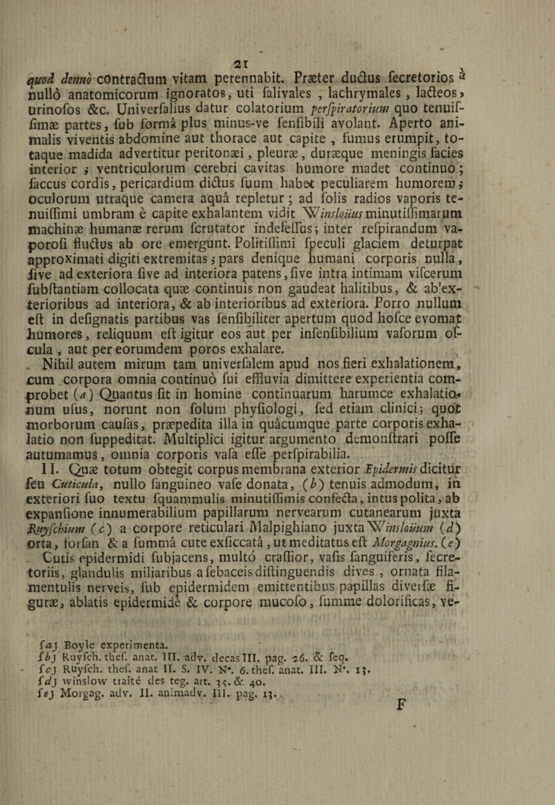quod demo contradum vitam perennabit. Praeter du&us fecretorios a nullo anatomicorum ignoratos, uti falivales , lachrymales, la£teos> Urinofos &c. Univerfalius datur colatorium perforatorium quo tenuif- fimae partes, fub forma plus minus-ve fenfibili avolant. Aperto ani¬ malis viventis abdomine aut thorace aut capite , fumus erumpit, to¬ taque madida advertitur peritonaei, pleurae, duraeque meningis facies interior ,• ventriculorum cerebri cavitas humore madet continuo; faccus cordis, pericardium didus fuum habet peculiarem humorem i oculorum utraque camera aqua repletur; ad folis radios vaporis te- nuiffimi umbram e capite exhalantem vidit ‘W/W^i-minutiflimarum machinae humanae rerum fcrutator indefefius; inter refpirandum va- porofi fludus ab ore emergunt. Politillimi fpeculi glaciem deturpat approximati digiti extremitas j pars denique humani corporis nulla, iive ad exteriora five ad interiora patens,five intra intimam vifcerum fubftantiam collocata quae continuis non gaudeat halitibus, & ab’ex- terioribus ad interiora, & ab interioribus ad exteriora. Porro nullum eft in defignatis partibus vas fenfibiliter apertum quod hofce evomat humores, reliquum eft igitur eos aut per infenfibilium vaforum or¬ cula , aut per eorumdem poros exhalare. Nihil autem mirum tam univerfalem apud nos fieri exhalationem, cura corpora omnia continuo fui effluvia dimittere experientia com¬ probet U) Quantus fit in homine continuarum harumce exhalatio.-» num ufus, norunt non folum phyfiologi, fed etiam clinici; quot morborum caufas, praepedita illa in quacumque parte corporis exha¬ latio non fuppeditat. Multiplici igitur argumento demonftrari pofle autumamus , omnia corporis vafa efle perfpirabilia. II. Quae totum obtegit corpus membrana exterior Ipiderms dicitur feu Cuticula, nullo fanguineo vafe donata, (b) tenuis admodum, in exteriori fuo textu fquammulis minutiffimis confe&a, intus polita, ab expanfione innumerabilium papillarum nervearum cutanearum juxta Ruyfchium (c) a corpore reticulari Malpighiano juxta^Jinslouum (d) orta, torfan &a fumtna cute exficcata , ut meditatus eft Morgagnius. (e) Cutis epidermidi fubjacens, multo crafiior, vafis fanguiferis, fecre- toriis, glandulis miliaribus afebaceisdiftinguendis dives , ornata fila- mentulis nerveis, fub epidermidem emittentibus papillas diverfae fi¬ gurae, ablatis epidermide & corpore mucofo, fumme dolorificas, ve- faj Boyle experimenta. ib} Ruyfch. thef. anat. III. adv. decas III. pag. 2.6. & feq. fcj RUyfch. thef. anat II. S. IV. N*. 6. thef. anat. III. N\ i}. fdj winslow tiaite des teg. art. 40. fej Morgag. adv. II. animadv. III. pag. i;. F