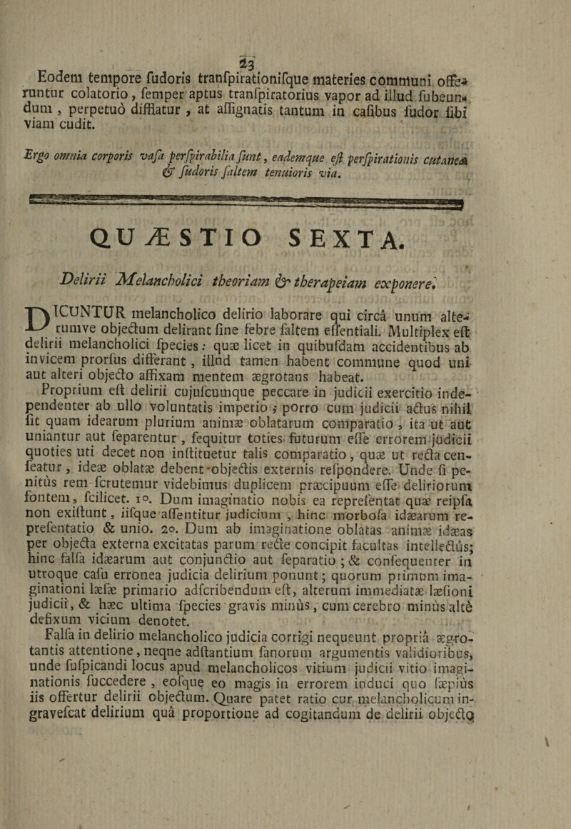 1 — ^3 Eodem tempore fudoris tranfpirationifque materies communi offea runtur colatorio, femper aptus tranfpiratorius vapor ad illud fubeun» dum , perpetuo difflatur , at aflignatis tantum in cafibus ludor libi viam cudit. Ergo omnia corporis vafa perfpirabiliafimt, eademque ejl perfpirationis cutaneA &amp; fudoris faltem tenuioris via. au vESTIO SEXTA. Delirii Melancholici theoriam &amp; therapeia?n exponere. DICUNTUR melancholico delirio laborare qui circa unum alte- rumve objedum delirant fine febre faltem eflentiali. Multiplex eft delirii melancholici fpecies: quas licet in quibufdam accidentibus ab invicem prorfus differant, illnd tamen habent commune quod uni aut alteri objedo affixam mentem aegrotatis habeat. Proprium eft delirii cujufcumque peccare in judicii exercitio inde- pendenter ab ullo voluntatis imperio ,* porro cum judicii actus nihil fit quam idearum plurium animas oblatarum comparatio , ita ut aut uniantur aut feparentur, fequitur toties futurum efie errorem judicii quoties uti decet non infiituetur talis comparatio, quas ut recta cen- featur, ideae oblatas debent-objedis externis refpondere. Unde fi pe¬ nitus rem fcrutemur videbimus duplicem praecipuum effe deliriorum fontem, fcilicet. io. Dum imaginatio nobis ea reprefentat quae reipfa non exiltunt, iifque afientitur judicium , hinc morbofa idearum re- prefentatio &amp; unio. 20. Dum ab imaginatione oblatas aniniae idxas per objeda externa excitatas parum rede concipit facultas intelledus; hinc falfa idasarum aut conjundio aut feparatio ;&amp; confequenter in utroque cafu erronea judicia delirium ponunt; quorum primum ima¬ ginationi laefas primario adfcribendum eft, alterum immediatae Iasfioni judicii , &amp; haec ultima fpecies gravis minus, cum cerebro minus alt£ defixum vicium denotet. Falfa in delirio melancholico judicia corrigi nequeunt propria aegro¬ tantis attentione, neqne adffantium fanorum argumentis validioribus, unde fufpicandi locus apud melancholicos vitium judicii vitio imagi¬ nationis fuccedere , eofque eo magis in errorem induci quo faepius iis offertur delirii objedum. Quare patet ratio cur melancholicum in- gravefcat delirium qua proportione ad cogitandum de delirii objedQ