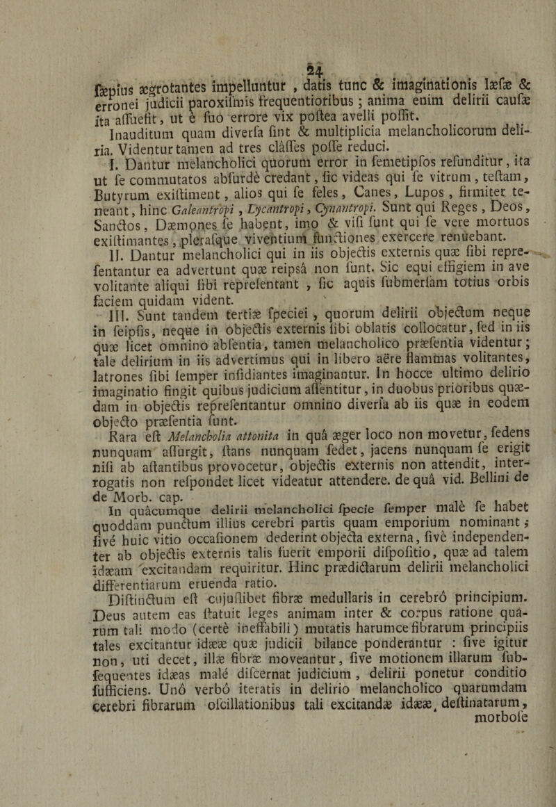 fsepius tegrotantes impelluntur , datis tunc &amp; imaginationis Mae &amp; erronei judicii paroxilmis frequentioribus; anima enim delirii caufae ita affudit, ut e fuo errore vix poftea avelli poffit. Inauditum quam diverfa lint &amp; multiplicia melancholicorum deli¬ ria. Videntur tamen ad tres claffes poffe reduci. I. Dantur melancholici quorum error in femetipfos refunditur, ita ut fe commutatos abfurde credant, lic videas qui fe vitrum, tertam. Butyrum exiftiment, alios qui fe feles, Canes, Lupos , firmiter te¬ neant, hinc Galeiantropi , L^can tropi, Cynantropi. Sunt qui Reges, Deos, Sandos, Daemones fe habent , imo &amp; vifi funt qui fe vere mortuos exiltimantes, plerafque viventium fundiones exercere renuebant. II. Dantur melancholici qui in iis objedis externis quae fibi repre- fentantur ea advertunt quae reipsa non lunt. Sic equi effigiem in ave volitante aliqui fibi reprefentant , fic aquis fubmerfam totius orbis faciem quidam vident. III. Sunt tandem tertiae fpeciei , quorum delirii objedum neque in feipfis, neque in objedis externis fibi oblatis collocatur, fed iniis qux licet omnino abfentia, tamen melancholico praefentia videntur; tale delirium in iis advertimus qui in libero aere flammas volitantes, latrones fibi lemper infidiantes imaginantur. In hocce ultimo delirio imaginatio fingit quibus judicium alfentitur, in duobus prioribus quae- datif in objedis reprefentantur omnino diverfa ab iis quae in eodem objedo praefentia funt. Rara eft Melancholia attonita in qua aeger loco non movetur, fedens nunquam affurgit, flans nunquam fedet, jacens nunquam fe erigit nili ab artantibus provocetur, objedis externis non attendit, inter¬ rogatis non refpondet licet videatur attendere, de qua vid. Bellini de de Morb. cap. . r . . In quacumque delirii melancholici fpecie femper male le habet quoddam pundum illius cerebri partis quam emporium nominant ,* five huic vitio occaflonem dederint objeda externa, five independen- ter ab objedis externis talis fuerit emporii difpofitio, quae ad talem idseam excitandam requiritur. Hinc praedidarum delirii melancholici differentiarum eruenda ratio. Diftindum efl cujuilibet fibrae medullaris in cerebro principium. Deus autem eas flatuic leges animam inter &amp; corpus ratione qua¬ rum tali modo (certe ineffabili) mutatis harumcefibrarum principiis tales excitantur idaeae quae judicii bilance ponderantur : five igitur non, uti decet, illae fibrae moveantur, five motionem illarum fub- fequeotes idaeas male difcernat judicium , delirii ponetur conditio fufficiens. Uno verbo iteratis in delirio melancholico quarumdam cerebri fibrarum ofcillationibus tali excitanda idaeae 4 dertinatarum, morbofe