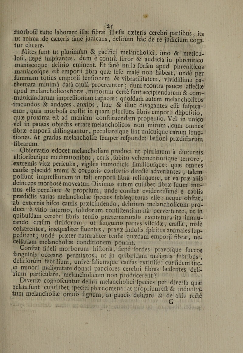 2? niorbofe tuhc laborant illae fibrae illaefis caeteris cerebri partibus, ita ut anima de caeteris fane judicans, delirum hac de re judicium coga¬ tur elicere. Mites funt Ut plurimum &amp; pacifici melancholici, imo &amp; nieticu- lofi, faepe fufpirantes, dum e contra furor &amp; audacia in phrenitico maniacoque delirio eminent. Et fane nulla forfan apud phreniticos nianiacofque eft emporii fibra quae fefe male non habeat, unde per fummam totius emporii tenfionem &amp; vibratilitatem, vividiflima pa- themata minima data caufa procreantur; dum econtra paucae affeffse apud melancholicos fibrae, minorum certe funt accipiendarum &amp; com¬ municandarum impreffionum capaces: quofdam autem melancholicos iracundos &amp; audaces, anxios, huc &amp; illuc divagantes e(Te iufpica- mur, quia morbofa exiftit in quam pluribus fibris emporii difpofitio, quae proxima eft ad maniam conftituendam propenfio. Vel in unico vel in paucis obje&amp;is errare melancholicos non mirum, cum omnes fibrae emporii diftinguantur, peculiarefque fint unicuique earum func¬ tiones. At gradus melancholias femper refpondet laefiom pr^diflarum fibrarum. Obfervatio edocet melancholiam produci ut plurimum a diuturnis altioribufque meditationibus, curis,fubito vehementiorique terrore , extremis vitas periculis, vigiliis immodicis fimilibufque: quae omnes caufae placido animi &amp; corporis confortio direde adverfantes , talem poffunt inipreflionem in tali emporii fibra relinquere, ut ea prae aliis deinceps morbose moveatur. Diximus autem cuilibet fibrae fuum mu¬ nus effe peculiare &amp; proprium, unde confiat evidentiflime e caufis praedidis varias melancholiae fpecies fubfequturas effe: neque obftat, ab externis hifce caufis praefcindendo, delirium melancholicum pro¬ duci avitio interno, folidorum confiftentiam ita pervertente, ut in quibufdam cerebri fibris tenfio praeternaturalis excitetur i ita immu¬ tando crafim fluidorum , ut fanguinis partes vifcidse, craflae, male cohaerentes, inaequaliter fluentes, pravas indolis fpiritus animales fup- peditent; unde praeter naturaliter tenfae quaedam emporji fibrae, ne- ceffariam melancholiae conditionem ponant. Confiat fideli morborum hiftoria, faepe fordes pravofque fuccos fanguinis occeano permixtos, ut in quibufdam malignis febribus, deliriorum febrilium, univerfaliumque caufas extitiffe: curiidern fuc- ci minori malignitate donati pauciores cerebri fibras laedentes deli¬ rium particulare, melancholicum non producerent? Diverfae cognofcuntur delirii melancholici fpecies per diverfa quae relata funt cujuflibet fpeciei phaenomena: at proprium eft &amp; indubita¬ tum melancholiae omnis fignum, in paucis delirare &amp; de aliis re cie G