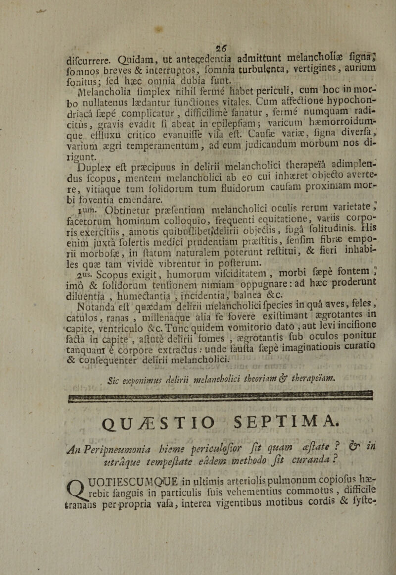 difcurrere. Quidam, ut antecedentia admittunt melancholiae fignaj foainos breves & interruptos, fomnia turbulenta, vertigines, aurium fonitus; fed haec omnia dubia funt. . Melancholia fimplex nihil ferme habet periculi, cum hoc in mor¬ bo nullatenus laedantur fundiones vitales. Cum affectione hypochon¬ driaca faepe complicatur, difficilime fanatur, ferme numquam . radi¬ citus, gravis evadit fi abeat in epilepfiam; varicum haemorroidum- que effluxu critico evanuifle vifa efl. Canfae variae, ligna diverfii, varium aegri temperamentum, ad eum judicandum morbum nos di¬ rigunt. Duplex eft praecipuus in delirii melancholici therapeia. adimplen¬ dus fcopus, mentem melancholici ab eo cui inhaeret objecto averte¬ re, vitiaque tum folidorum tum fluidorum caulam proximam mor¬ bi foventia emendare. _ . , i urii. Obtinetur praefentium melancholici oculis rerum varietate, facetorum hominum colloquio, frequenti equitatione, variis 901P°“ ris exercitiis, amotis quibnflibetjdelirii objedis, fuga folitudims. riis enim juxta folertis medici prudentiam praeflitis, fenfim fibrae empo¬ rii morbofae, in flatum naturalem poterunt reftitui, & fieri inhabi¬ les quae tam vivide vibrentur in poflerum. x „ 2US* Scopus exigit, humorum vifciditatem , morbi faepe fontem , imo & folidorum tenfionem nimiam oppugnare: ad haec proderunt diluentia , humedantia , incidentia, balnea &c. _ A , Notanda efl quaedam delirii melancholicifpecies in qua aves, feles, catulos, ranas , millenaque alia fe fovere exiflimant aegrotantes in capite, ventriculo &c.Tuncquidem vomitorio dato ,aut levnncihqne fada in capite , aflute delirii fomes , aegrotantis fub oculos ponitur tanquam e corpore extradus: unde faufla faepe imaginationis cura 10 & confequenter delirii melancholici. Sic exponimus delirii melancholici theoriam & tberapeiam. QUAESTIO SEPTIMA. j4h Peri pneumonia hieme periculojioT fit quam tcjlate ? v* in ittrdque temjpeflate eadem methodo Jit curanda ? UO.TIESCUMQUE in ultimis arteriolis pulmonum copiofus hae- virebit fanguis in particulis fuis vehementius commotus , difficile tranans per propria vafa, interea vigentibus motibus cordis & fyfte-