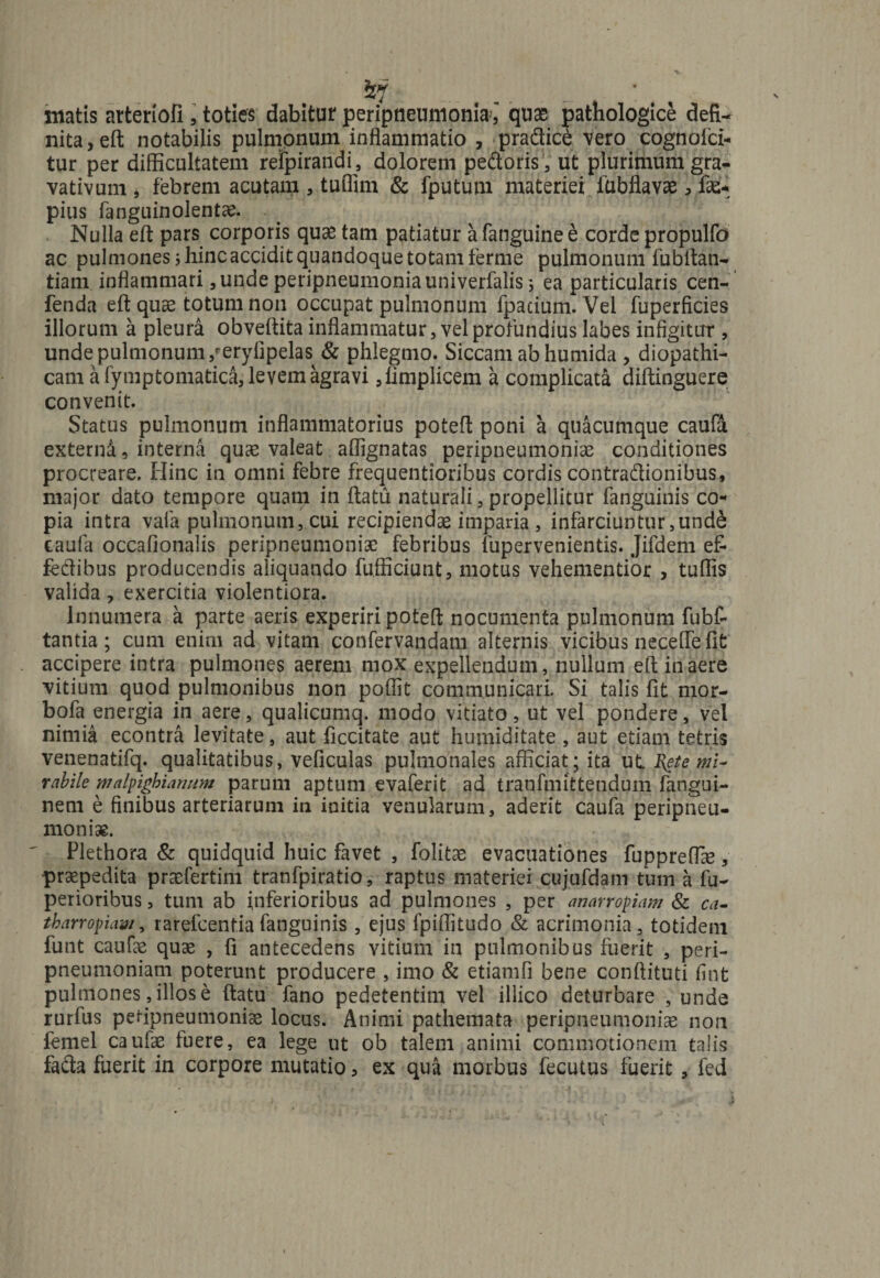 Sy matis arteriofi , toties dabitur* peripneuniomaquae pathologice defi¬ nita, eft notabilis pulmonum inflammatio , pradice vero cognofci- tur per difficultatem refpirandi, dolorem pedoris , ut plurimum gra- vativum , febrem acutam , tuflim &amp; fputurn materiei fubflavae, fas* pius fanguinolentae. Nulla eft pars corporis quae tam patiatur afanguinee corde propulfo ac pulmones 5 hinc accidit quandoque totam ferme pulmonum fubftan- tiam inflammari, unde peripneumoniauniverfalis ; ea particularis cen- fenda eft quae totum non occupat pulmonum fpacium. Vel fuperficies illorum a pleura obveftita inflammatur, vel profundius labes infigitur , unde pulmonum/erylipelas &amp; phlegmo. Siccam ab humida , diopathi- cam afymptomatica,levemagravi Jimplicem a complicata diftinguere convenit. Status pulmonum inflammatorius poteft poni a quacumque caufa externi, interna quae valeat affignatas peripneumoniae conditiones procreare. Hinc in omni febre frequentioribus cordis contradionibus, major dato tempore quam in ftatu naturali, propellitur fangdinis co¬ pia intra vafa pulmonum, cui recipiendae imparia , infarciuntur,und£ caufa occafionalis peripneumoniae febribus fupervenientis. Jifdem ef¬ fecti bus producendis aliquando fufficiunt, motus vehementior , tuffis valida , exercitia violentiora. Innumera a parte aeris experiri poteft nocumenta pulmonum fubf- tantia; cum enim ad vitam confervandam alternis vicibus necefife fit accipere intra pulmones aerem mox expellendum, nullum eft in aere vitium quod pulmonibus non poffit communicari. Si talis fit mor- bofa energia in aere, qualicumq. modo vitiato, ut vel pondere, vel nimia econtra levitate, aut ficcitate aut humiditate , aut etiam tetris venenatifq. qualitatibus, veficulas pulmonales afficiat; ita ut Rete mi¬ rabile malpighiarmm parum aptum evaferit ad tranfmittendum fangui- nem e finibus arteriarum in initia venularum, aderit caufa peripneu¬ moniae. Plethora &amp; quidquid huic favet , folitae evacuationes fuppreffie, praepedita praefertim tranfpiratio, raptus materiei cujufdam tum a fu- pexioribus, tum ab inferioribus ad pulmones , per anarropiam &amp; ca- tbarropiam, rarefcenfia fanguinis , ejus fpiflitudo &amp; acrimonia, totidem funt caufe quae , fi antecedens vitium in pulmonibus fuerit , peri- pneumoniam poterunt producere , imo &amp; etiamfi bene conftituti finfc pulmones, illos e ftatu fano pedetentim vel illico deturbare , unde rurfus petipneumoniae locus. Animi pathemata peripneumoniae non femel caufae fuere, ea lege ut ob talem animi commotionem talis fafta fuerit in corpore mutatio, ex qua morbus fecutus fuerit , fed