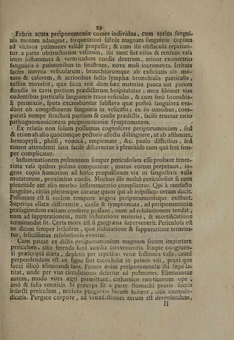 2$: Febris acuta peripneunloniae comes individua, cum totius fangui- uis motum adaugeat, frequentiori fiftole magnam fanguinis copiam ad vicinos pulmones valide propellit; &amp; cum ibi obftacula reperiati- tur a parte obttrudorum vaforum, ibi tunc fiet nilus &amp; renixus vafa inter inflammata &amp; ventriculum cordis dextrum, minor exoneratio fanguiuis e pulmonibus in finiftrum, nova mali incrementa. Irritata facies interna veficularum, bronchiorumque ab exficcatis ob mo¬ tum &amp; calorem, &amp; acrioribus fadis lymphae bronchialis particulis, tuflim movebit, quae licca erit dum haec materies pauca aut parum fluxilis in cavis partium praedidarum hofpitabitur; mox libimet vias cudentibus particulis fanguineis trans veficulas, &amp; cum fero bronchia¬ li permixtis, fputa excreabuntur fubflava quae poftea (anguinea eva¬ dunt ob congeftionem fanguinis in veficcrlis,' ex iis omnibus, com¬ parata nempe ftrudura partium &amp; caulis praedidis, facile eruetur ratio pathognomonicorum peripneumoniae fymptomatum. Ex relatis non folum polTumus cognofcere peripneumoniam , fed &amp; etiam ab alio quocumque pedoris affedu diftinguere, ut ab afihmate, hemoptyfi, plnifi , vomica, empiemate , &amp;c. paulo difficilius , fed tamen attendenti fatis facile difcernetur a pleuritide cum qua fere fetn- per complicatur. Inflammationem pulmonum femper periculofam effeprobant tener¬ rima vafa quibus pulmo componitur , motus eorum perpetuus, in¬ gens copia humorum ad hofce propulforum vix in fanguiferis vafis mutatorum, proximitas cordis, Morbus ille multo periculofior fi cum pleuritide aut alio morbo inflammatorio complicetur. Qui a rarefado fanguine, citius plerumque curatur quam qui ab infpifiato ortum ducit. Peffimum eft fi eodem tempore angina peripneumoniaque exiftant. Superius allatae differentiae, caufae &amp; lymptomata , ad peripneumoniam praelagiendum exitum conferre poliunt, num ad relolutionem tendat, num ad luppurationem, num induratione materiei, &amp; mortificatione terminandat fit. Certa mors eft fi gangraena fu pervenerit. Periculofa eft ne dicam femper lethalem , quae induratione &amp; fuppuratione termina¬ tur, feliciffimus refolutionis eventus. Cum pateat ex didis peripneumoniam magnum fecum importare periculum, cito ferenda funt auxilia convenientia. Itaque congruen¬ ti praelcripta diaeta , depletis per repetitas venae fediones vafis, caute perpendendum eft an figna fint cacochiliae in primis viis, pravi que iucci illico eliminandi funt. Fomes enim peripneumoniae ibi faepe la¬ titat, unde per vias circulationis defertur ad pulmones. Eliminantur autem, modo vires aegri permittant, cathartico emeticorum ope , imo &amp; folis emeticis, Si praeceps fit a parte ftomachi pravis fuccis infardi periculum , mitiora purgantia locum habent , aliis contrain- dicatis. Purgato corpore , ad venaekdiones iterum eft deveniendum,