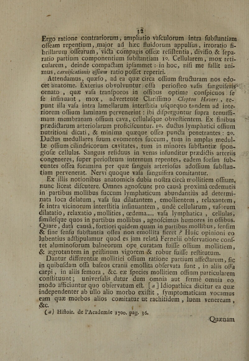 Ergo ratione contrariorum, ampliatio vafculorum intra fubftantiam obeam repentium, .major ad haec fluidorum appulfus, irroratio fi¬ brillarum oflearum, vifta compagis ofleae refiftentia, divifio &amp; fepa- ratio partium componentium fubftantiam io. Cellularem, mox reti¬ cularem, deinde compadtam ipfammet :*in hoc, nifi me fallit ani¬ mus , carnijicationis offium ratio poflfet reperiri. Attendamus, quaefo, ad ea quae circa oflium ftrudturam nos edo¬ cet anatome. Exterius obvolvuntur , ofla periofleo vafis (anguiferi#: ornato , quae vafa tranfporos in oflibus optime confpicuos. fe fe infinuant , mox , advertente Clariflimo Clopton Havers , re¬ punt illa vafa intra lamellarum interftitia ufquequo tandem ad inte¬ riorem oflium laminam pervenerint : ibi difperguntur fupra tenuifli- mam membranam oflium cava, cellulafque obveflientem. Ex finibus praedictarum arteriolarum proficifcuntur. io. duftus lymphatici oflium nutritioni dicati, &amp; minima quaeque oflea punda penetrantes: 20. Dudus medullares fuum evomentes fuccum, tum in amplas medul¬ lae oflium cilindricorum cavitates, tum in minores fubftantiae fpoti- giofae cellulas. Sanguis reiiduus in venas infunditur praedidis arteriis congeneres, fuper periofteum internum repentes, eadem forfan fub- euntes oflea foramina per quae fanguis arteriofus adoflium fubftan¬ tiam pervenerat. Nervi quoque vafa fanguifera comitantur. Ex illis notionibus anatomicis dubia noftra circa mollitiem oflium, nunc liceat difeutere. Omnes agnofcunc pro causa proxima oedematis in partibus mollibus fuccum lymphaticum abundantius ad determi¬ nata loca delatum, vafa fua dilatantem, emollientem, relaxantem, fe intra vicinorum interftitia infinuantem , unde cellularum, vaforum dilatatio, relaxatio , mollities, oedema. vafa lymphatica , cellulas, fimilefque quos in partibus mollibus, agnofeimus humores in oflibus. Quare, data causa, fortiori quidem quam in partibus mollibus, fenfim &amp; (ine fenfu fubftantia oflea non emollita fieret ? Huic opinioni eo lubentius adftipulamur quod ex jam relata Fernelii obfervatione conf- tet aluminoforum balneorum ope curatam fuifle oflium mollitiem, &amp; aegrotantem in priftinum vigorem &amp; robur fuilfe reftitutum. Dantur differentias mollitiei oflium ratione partium affedarum, fic in quibufdam offa bafeos cranii emollita obfervata funt , in aliis ofla carpi, in aliis femora , &amp;c. eae fpecies mollitiem oflium particularem conftituunt; univerfalis datur dum omnia aut ferme omnia eo modo afficiuntur quo obfervatum eft. [a] Idiopathica dicitur ea quse independenter ab ullo alio morbo exiftit , fymptomaticam vocamus eam quae morbos alios comitatur ut rachitidem , luem veneream , &amp;c. • i - Ca) Hiftoir, de TAcademic 1700. pag. 36, Quaenam