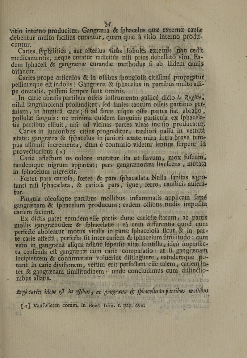 vitio intetno producitur. Gangraena &amp; fphacelus quae externae cauia: debentur multo facilius curantur, quam quae h. vitio interno produ^ cuntur. - L, , rv. - Caries fyphilitica , aut alterius vinus fobolejs .externis lion cedit medicamentis, neque curatur radicitus nili prius debellatoviru. Ea¬ dem fphaceli &amp; gangraenae curandae methodus fi ab iifdem caufis Oriantur. Caries prope articulos &amp; in offibus fpongiofis citiflime propagatur pefiimaeque eft indolis! Gangraena &amp; fphacelus in partibus multo adi¬ pe oneratis, peffimi femperTurit ominis. In carie abrafis partibus Oileis inftruniento gallice dido h fugiti e i nihil fanguinolenti profunditur, fed fanies tantum offeis partibus per¬ mixta, in humid&amp; carie; fi ad fanas ufque offis partes fiat abraiio, pullulat fanguis: ne minima quidem fanguinis particula ex fphacela- tis partibus effluit, nifi ad vicinas partes vivas incifio producatur. Caries in junioribus citius progreditur, tardiori partii in vetufta aetate: gangraena &amp; fphacelus in juniori aetate mira intra breve tem¬ pus artimiit incrementa, dume contrario videtur lentius ferpere ia provedioribus (a) Carie afledum os colore mutatur ita ut flavum, mox fufcumi tandemque nigrum appareat 5 pars gangraenodaea livefcens , mutata in fphacelutn nigrefcic. • Foetet pars cariofa, foetet &amp; pars fphacaelata. Nulla fanitas aegro¬ tanti nili fphacaelata, &amp; cariofa pars, igne, ferro, caurticis autera- tur. / ; • Pinguia oleofaque partibus mollibus inflammatis applicata faepe gangraenam &amp; fphacelum producunt; eadem oflibus nudis impofita cariem faciunt. Ex didis patet eumdem efle partis durae cariofae ftatum, ac partis mollis gangraenodeae &amp; fphacelatas : ea cutii differentia quod cum perfede aboleatur motus vitalis in parte fphacelofa ficut,^ in par¬ te carie affeda , perfeda fit inter cariem &amp; fphacelum fitnili tu do : cum vero in gangraena aliqua adhuc fuperfit vitae fcintilla, ideo imperfec¬ ta cenfenda eft gangraenae cum carie comparatio : at fi gangraenam incipientem &amp; confirmatam voluerint diflinguere , eatndemque po¬ nant in carie divifionem, verum erit perfedam efle talem, cariem in¬ ter &amp; gangraenam fimilitudinem: unde concludimus cum diftindio- . nibus allatis. Ergo caries idem efi in ojjibus, ac gangrena &amp; fphacelus in fartibus mollibus [a] Vanfwieten. comm. iri Boer. tom. iVpag. C96\