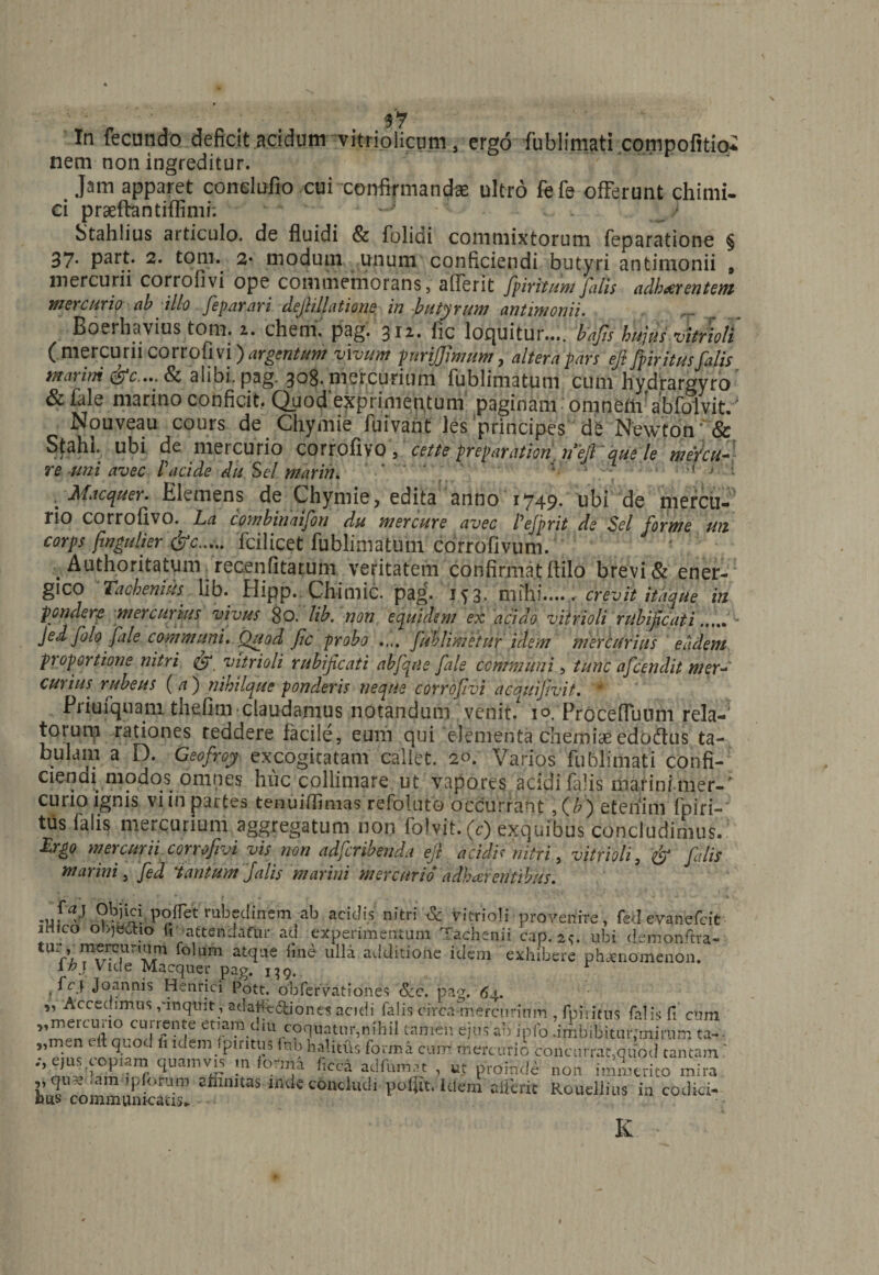 In fecundo deficit acidum vitriolicum, ergo fublimati compofitio* nem non ingreditur. Jam apparet conelufio cui confirmanda; ultro fefe offerunt chirni- ei praeftantiffimi. 'J - Stahlius articulo, de fluidi & folidi commixtorum feparatione § 37- P^rt. 2. tom. 2• modum unum conficiendi butyri antimonii , mercurii corrofivi ope commemorans . aflerit fpiritum falis adherentem mercurio ab illo feparari de/lillatione in butyrum antimonii. Boerhavius tom.a. ehem, pagi 311. fic loquitur..., bafis hujusMoli ( mercurii corrofivi) argentum vivum purifflmum, altera pars eft fpiritusfalis marini alibi, pag. 308. mercurium fublimatum cum hydrargyro &fale marino conficit. Quod exprimentum paginam omnem'abfolvit. ' Nouveau cours de Chymie fuivant les principes de Newton'& Stahl. ubi de mercurio CQrrofivoV cette preparation, riefctuele meYctt- Te uni avec P acide dii Sei marih. * > • Macquer. Elemens de Chymie, edita anno 1749. tibi de mercu¬ rio corrofivo. La combinaifon du mercure avec Pefprit de Sei forme un corps fwgulier &c..... fcilicet fublimatum corrofivum. . Authoritatum recenfitarum veritatem confirmat flilo brevi & ener- gico Taqhenius lib. Hipp. Chimic. pag. 1*3. mihi...., crevit itaque in pondere mercurius vivus 80. lib. non equidem ex acido vitrioli rubi ficati..... - Jed[olo fiale communi. Quod fic probo .... fiublimetur idem mercurius eadem proportione nitri vitrioli rubificati abfiqus fale communi, tunc aficendit mer- Curius, rubeus ( a ) nibilque ponderis neque corrofivi acauifivit. 4 Priuiquam thefim claudamus notandum venit/ 10. Procefluum rela-1 torurp rationes reddere facile, eum qui elementa chemias edoftus ta¬ bulam a D. Geofroy excogitatam callet. 20. Varios fublimati confi¬ ciendi modos omnes huc colliniare ut vapores acidi falis marini mer-* curio ignis vi in partes tenuiffimas refoluto occurrant,(/?) etenim fpiri¬ tus ialis mercurium aggregatum non folvit. (c) exquibus concludimus. £rgo mercurii corrofivi vis non adferibenda eft acidis nitri, vitrioli, & fidis marini ^ fied 'tantum Jalis marini mercurio adhaerentibus. .ufV Objici poffetrabeclinem ab acidis'nitri & vitrioli provenire, fed evanefeit aHico objectio fiattendafur ad experimentum Tachenii cap. 2«. ubi d.emonftra- tUA?^r,r folum atcf-,e ulla additione idem exhibere phaenomenon. ih} Vide Macquer pag. 139. r . Joannis Henrici Pott. obfervationes &c. pag. 64. „ Accedimus ,'inquit, atiahe6tiones acidi falis circa mercurium . fpititus falis fi cum er;?1?1.t!iu ypquatinr,nihil tamen ejus ab ipfo 'imbibitur,'mirum ta-- „men it quo J fi idem fpiritus tnb halitus forma cum mercurio concurrat,quod tantam ? ejus copiam quamvis m forma hcca adfumat , ut proinde non immerito mira ,,qu-ciam ipforum affinitas mete concludi polfit. Idem atterit Roueliius in codici- tus communicatis. K