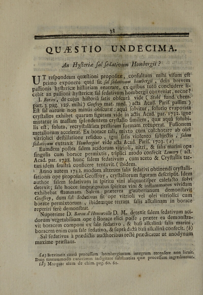 An Hyjferia fal fedativum Hombergii ? •. UT refpondeam quoftioni propofitse, confultum mihi vifuni eft primo exponere quid fit fil fedativum hombergii , dein brevem mflionis hyftericae hiftoriam enarrare, ex quibus tuto concludere li¬ cebit an pallioni hyfterico fal fedativum hombergii conveniat, necne. I. Borax, de cujus hiftoria fatis obfcura vide ( Stahl fund. dheni. part.3 pag. 125. mihi) Geofroy mat. med. )_adla Acad. Parif. paliim. ) Eft fal'natur» non minus obfcurae: aqua folyitur, folutio evaporata crvftallos exhibet quarum figuram vide in adis Acad. par. 1732. igne mutatur in maflam fpkndentem cryftallo fimilem, quae aqua folubi- lis eft foluta, recryftallifata priftinam formam retuperat. Fullonem metallorum accelerat. Ex borace tali, mixto cum colchotare ab olet vitriolici deftillatione refiduo , igni fatis violento fubjedis , filem fedativum extraxit Hombergius vide afta Acad. Pani. 1703. (a) Eumdem poftea falem acidorum vitrioli, mtn, &amp; falis manni ope fingulis cum borace permixtis, triplici modo confecit Aewn-jn att. Acad. par. 1728. hunc falem fedativum , cum aceto &amp; Cryftallis tar- tari idem fruftra conficere tentavit.f ibidem. ... i Anno autem 1732. modum alterum falis fedattvi obtinendi cryltaili- fationis ope propoluit Geoffroy, cryftallorum figuram defendit. Idem author falem fedativum in lpiritu vini aliquantifper calefacto detexit: fale hocce impraegnatus fpiritus vini &amp; inflammatus vividam exhibebat flammam. Salem praeterea glaubenanum demonftavit Geofroy, dum fal fedativus fit ope vitrioli vel olei vitriolici cum borace permixtorum , ibidemque terram falis alkalinam in borace reperiri fere demonftrat. ■ „ r. r , ,. . Nuperrime D Baron d’Henouville D. M. detexit falem fedativum aci¬ dorum vegetabilium ope e Borace elici poffe j praeter ea demonftra- vit boracem componi ex fale fedativo , &amp; hafi alkalina/alis manni boracem enim cum fale fedativo, &amp; fupra difta bafi alkalina confecit, (!) Sal fedativus a prtedi&amp;is audlhoribus refte prodicatur ut anodynum maxime praeltaas. {a 1 Brevitatis causa proceffiim hombergianum integrum recenfere non licuit. Duas tantummodo curavimus indigitare flibftantias qnx proceijum ingrediuntur* iSj Macquer elem de chim. pag. 60. 61.