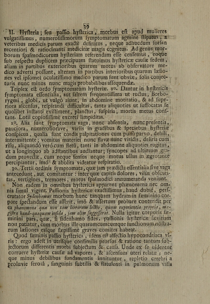 '' II. Hyfteria; feu paffio hyfterica, morbus eft apud mulieres vulgatiffimus, numeroiiffimorum fymptomatum agmine ftipatus, a1 veteribus medicis parum exade definitus , neque adhucdum forfan recentiori &amp; ratiocinanti medicinae magis cognitus. Ad genus mor¬ borum fpafmodicorum hyfteriam referendam efTe cenfemus 3 eoque fub refpedu duplicem praecipuam ftatuimus hyftericae caufae fedem, aliam in partibus exterioribus quarum motus ab obfervatore me¬ dico adverti poffunt, alteram in partibus interioribus quarum laefio- nes vel ipfomet oculatiffimo medico parum funt obvias, iolis conjec¬ turis nunc minus nunc magis probabilibus aflequendae. Triplex eft ordo fymptomatum hyfteriae. i°- Dantur in hyftericis fymptomata effentialia, aut faltem frequentiffima ut rudus, Borbo- rygmi , globi, ut vulgo aiunt, in abdomine motitatio, &amp; ad lupe- riora afcenfus, refpirandi difficultas, tanta aliquoties ut fuffocatas fe quolibet inflanti exiftiment, piandus, fufpiria, mortis metus conf- tans. Lotii copioliffime excreti limpiditas. z°. Alia funt fymptomata vaga, nunc abfentia, nuncprefentia,. pauciora, numerofiorave, variis in gradibus &amp; ipeciebus hyfteriae confpicua , qualia funt coi dis palpitationes cum pulfu parvo, debili, intermittente; vomitus materiei nunc flavae nunc viridis, deliria cum rifu, aliquando vero cum fletu, tanti in abdomine aliquoties rugitus, ut a longinquo ab aditantibus audiantur; fyncopes ad ultimum gra¬ dum provedae, cum neque fenfus neque motus ullus in aegrotante percipiantur, imo5 &amp; abolita videatur refpiratio. 3o./Tertii ordinis fymptomata, quae jam praedida effentialia five vaga antecedunt, aut comitantur : inter quae capitis dolores, vilus obfcuri- tas, vertigines, tremores, motus fpafmodici annumeranda veniunt. Non eadem in omnibus hyftericis apparent phaenomena nec om¬ nia fimul vigent. Paffionis hyftericae exadiffimus, haud dubie, perf- vtvXatQtSydenhamus morbum hunc tanquam hydram in faeminino cor¬ pore fpedandum effe afferit, imo &amp; affertum probare contendit per ea phanomena qua non tam librorum leBio, quam experientia propria, ma- giftra haud-quaquam infida , jam olim fuggejferai. Nulla igitur corporis Fas— minini pars, quae, fi fidenhamo fides, paftionis hyftericae laeyjtiam non patiatur, cum morbus illequarumcumcumquefundionumnoftra- rum laefiones eafque faepiffime graves comites habeat. Quod faeminis paffio hyfterica, idem- eft affedio hypocondriaca vi¬ ris: ergo adeft in utrifque confimilis prorfus &amp; ratione tantum fuh- jedorum differentis morbi fubjedum &amp; caufa. Unde ex fe uidentur corruere hyfteriae caufae ad vapores, &amp; afcenfum uteri relatae ; ne¬ que minus debilibus fundamentis innituntur , repletio cerebri a proluvie ferosa , fanguipis fubtilis &amp; flatulenti in pulmonum vafis