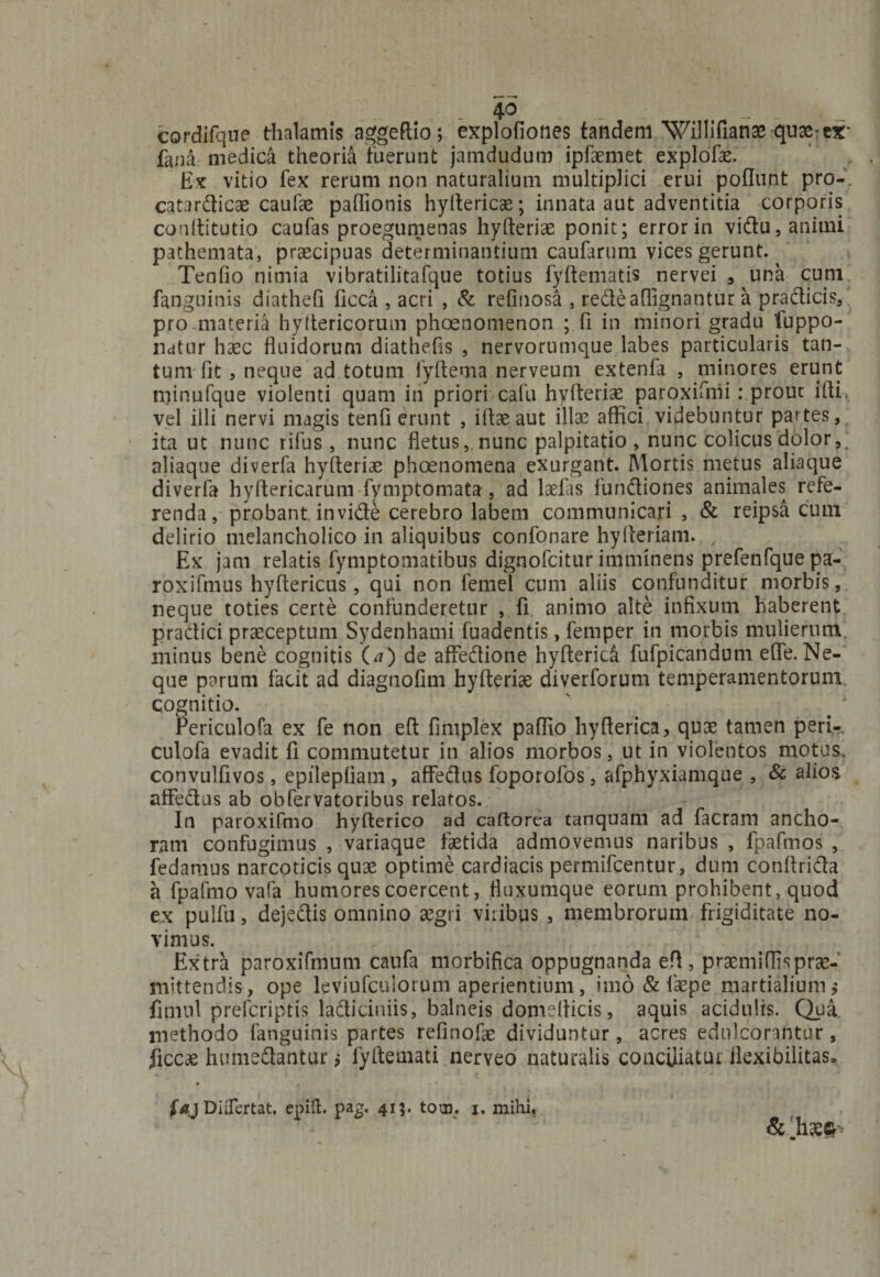 - 4° „ - - ~ cordifque thalamis aggeftio; explofiones tandem Willifianae quae-cx* fana medica theoria fuerunt jamdudum ipfaemet explofae. Ex vitio fex rerum non naturalium multiplici erui poliunt pro-, catardicae caufae paflionis hyftericae; innata aut adventitia corporis conftitutio caufas proegumenas hyfteriae ponit; error in vidu, animi pathemata, praecipuas determinantium caufarum vices gerunt. Tenfio nimia vibratilitafque totius fyftematis nervei , una cum fanguinis diatheh ficca , acri , &amp; refinosa , redeaflignantur a praeficis, pro materia hyftericorum phoenomenon ; fi in minori gradu fuppo- natur haec fluidorum diathefis , nervorumque labes particularis tan¬ tum fit , neque ad totum fyftema nerveum extenfa , minores erunt niinufque violenti quam in priori cafu hvfteriae paroxifnii: prout ifti, vel illi nervi magis tenfi erunt , ifiaeaut illae affici videbuntur partes, ita ut nunc rifus , nunc fletus, nunc palpitatio , nunc colicus dolor,; aliaque diverfa hyfteriae phoenomena exurgant. Mortis metus aliaque diverfa hyffericarum fymptomata, ad laefiis fundiones animales refe¬ renda, probant invide cerebro labem communicari, &amp; reipsa cum delirio melancholico in aliquibus confonare hyfteriam. / Ex jam relatis fymptomatibus dignofeitur imminens prefenfque pa- roxifmus hyftericus, qui non femel cum aliis confunditur morbis, neque toties certe confunderetur , fi animo alte infixum haberent pradici praeceptum Sydenhami fuadentis, femper in morbis mulierum, minus bene cognitis (a) de afFedione hyfteridi fufpicandum efle. Ne¬ que parum facit ad diagnofim hyfteriae diverforum temperamentorum cognitio. Periculofa ex fe non eft fimplex paffio hyfterica, quae tamen peri- culofa evadit fi commutetur in alios morbos, ut in violentos motus, convulfivos, epilepfiam , affedus foporofos, afphyxiamque , &amp; alios affedus ab obfervatoribus relatos. In paroxifmo hyfterico ad caftorea tanquam ad facram ancho- r.am confugimus , variaque faetida admovemus naribus , fpafmos , fedamus narcoticis quae optime cardiacis permifeentur, dum conftrida a fpafmo vafa humores coercent, fluxumque eorum prohibent, quod ex pulfu, dejedis omnino aegri viribus , membrorum frigiditate no¬ vimus. Extra paroxifmum caufa morbifica oppugnanda eft, praemiflisprae¬ mittendis, ope leviufculorum aperientium, imo &amp; faepe martialium ,■ fimnl preferiptis ladiciniis, balneis domefticis, aquis acidulis. Qua. methodo fanguinis partes refinofae dividuntur, acres edulcorantur , ficcae humedantur j fyftemati nerveo naturalis conciliatur flexibilitas»