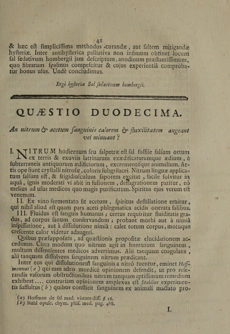 4T &amp; haec eft fimpliciflinia methodus ^curandae, aut faltem mitigandae hyfteriae, Inter antihyfterica palliativa non infimum obrinet locum fal fedativum hombergii jam defcriptum,anodinutn praeftantiffimum, quo fibrarum fpafmus compefcitur &amp; cujus experientia comproba¬ tur bonus ufus. Unde concludimus. Ergo hyfteria Sal fedativum hombergii. QUESTIO DUODECIMA. An nitrum &amp; acetum fanguinis calorem &amp; fluxilitatem augeant vel minuant ? I. VTI T R U M hodiernum feu falpetrae eft fal foffile falfum ortum UX ex terris &amp; exuviis latrinarum exaedificatarumque aedium , e lubterraneis antiquorum aedificiorum , excrementifque animalium. Ar¬ tis ope fiunt cryftalli nitrofae, coloris fubgrilacei. Nitrum linguae applica¬ tum faUum eft,&amp; frigidiufculum faporem excitat , facile folvitur in aqua, ignis moderati vi abit in fullonem , deffagrationem patitur, eo melius ad ufus medicos quo magis purificatum. Spiritus ejus verum eft venenum. II. Ex vino fermentato fit acetum , fpiritus deftillatione ertiitur, qui nihil aliud eft quatii pars aceti phlegmatica acidis onerata falibus. III. Fluidus eft fanguis humanus,- certus requiritur fluiditatis gra¬ dus, ad corpus fanum confervandum probant morbi aut a nimia infpiffatione, aut a dilFolutione nimia : calet totum corpus,motuque crefcente calor videtur adaugeri. Quibus praefuppofitis, ad quaeftionis propofitae elucidationem ac¬ cedimus. Circa modum quo nitrum agit in humanum fanguinem , multum diffentientes medicos advertimus. Alii tanquam coagulans , alii tanquam dilfolvens fanguinem nitrum praedicant. Inter eos qui diffolutioneril fanguinis a nitro tuentur, eminet Hojf- mannus (a ) qui eam adeo mordice opinionem defendit, ut pro rele- randis vaforum obftru&amp;ionibus nitrum tanquam aptiftimum remedium exhibeat.... contrariam opinionem amplexus eft ftahlius experimen¬ tis fuffultus ( b ) quibus conftitit fanguinem ex animali ma&amp;ato pro- i faj HofFman cie fal med. viitute diflf. § 16. f bj Stahl opufc. chym. phif, med. pag. 463, L