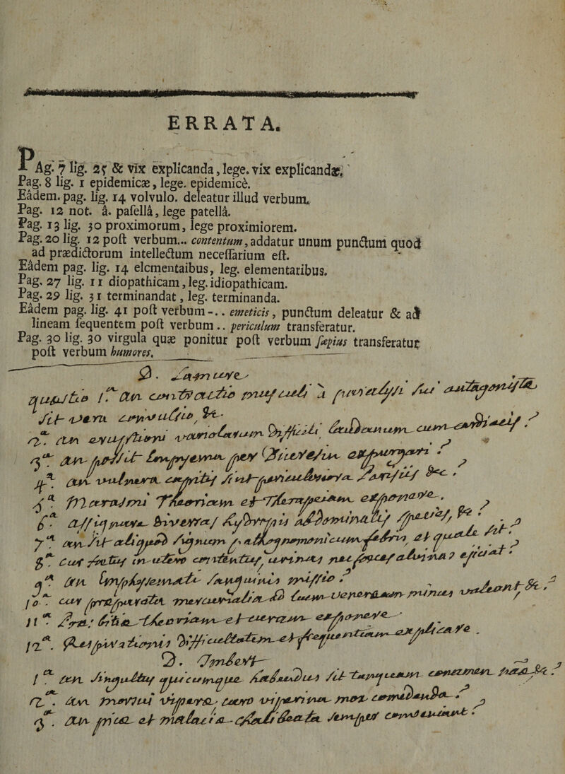 I Jmrn mmmmmrnwmMmmm ERRATA. p -- ., A Ag. 7 lig. 2? &amp; vix explicanda, lege, vix explicandas.' Pag. 8 lig. i epidemicae, lege, epidemici Eadem, pag. lig. 14 volvulo, deleatur illud verbum. Pag. 12 not. a. pafella, lege patella. £ag- 13 lig. 30 proximorum, lege proximiorem. Pag. 20 lig. 12 poft verbum... contentum,addatur unum punftum quod ad praedidtorum intelle&amp;um neceflarium eft. Eadem pag. lig. 14 elcmentaibus, leg. elementaribus. Pag, 27 lig. 11 diopathicam, leg. idiopathicam. Pag. 29 lig. 31 terminandat, leg. terminanda. Eadem pag. lig. 41 poft verbum-.. emeticis, pundtum deleatur &amp; ai lineam fequentem poft verbum., periculum transferatur. Pag- 3° lig- 3° virgula quae ponitur poft verbum fapius transferatur poft verbum humores^ ■ ___— futute e r.~Ctw tnufut/i u /uj /it iUru a//w, $*'• . * p, XtytuiiutTL cn yyr cUs\ ^uf.fturyu ctv^ v^yvtJriK. frict^ntjrru 'Ffarn&amp;tov ,, * , - , aJ/ifJblvirrcr/ u *^ jj y- ** /vf^ cxJa cnt£b /uprux^yv ^ ^ ^ # ^ £^ Cuf irr ii£t»c *J/CJ a* OtlA. /*l#4u4pua yyuy/U>/* A * n* J / f* JsvuyuJdztf tjjus c t*iru^tLZ- cjpn&amp;M&amp;M-- / Q^l ztvt TrurVItM v~i/pa^n rrurx^ c\T. /X{m c£L Tn/tktx r &amp; - ^ /tyyify&amp;f £**W*J^u f/ui Ve ,