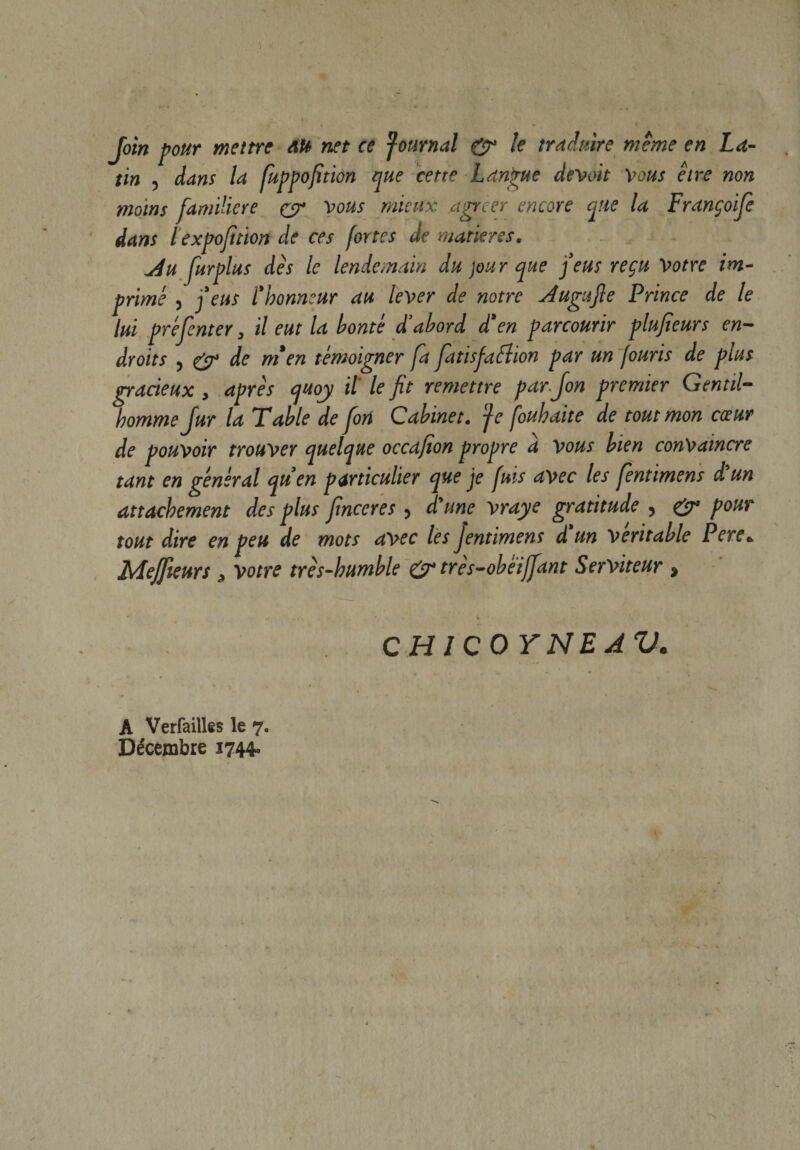 Join pour mettre AU net ce Journal &amp; le traduire meme en La¬ tin , dans la fuppofition que cette Langue devoit Vous être non moins familière y vous mieux agrcer encore que la Françoifie dans lexpofitton de ces fortes de matières. jiu furplus dès le lendemain du jour que feus reçu Votre im¬ primé , feus l'honneur au lever de notre Augufle Prince de le lui prèfienter, il eut la honte d’abord d’en parcourir plufieurs en¬ droits , y de m’en témoigner fa fatisjaùhon par un fouris de plus gracieux , après quoy il le fit remettre parjon premier Gentil¬ homme fur la Table de fon Cabinet. Je fouhaite de tout mon coeur de pouvoir trouver quelque occafion propre a vous bien convaincre tant en général qu’en particulier que je fuis avec les fentimens d'un attachement des plus finceres j d'une vraye gratitude , &amp; pour tout dire en peu de mots avec les fentimens d'un véritable Pere» Meffieurs ,, votre très-humble y très-obëiffiant Serviteur * ' * CH ICO Y NE AV. A Verfailles le 7. Décembre 1744»
