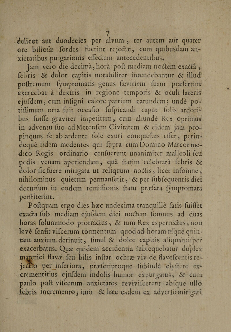 delicet aut duodecies per alvum , ter autem aut quater ere biliofæ Tordes fuerint rejedæ, cum quibusdam an- xietatibus pugationis cffedum antccedentibus. Jain vero die décima, horà poft raediam nodem exadâ , febris &amp; dolor capitis notabiliter intcndebantur &amp; illud' poftremum fymptomatis genus fævitiem fuam præfertim exercebat à dextris in rcgione temporis &amp; oculi lateris ejufdem, cum infigni calore partium earundem; undè po- tiftimum orta fuit occafio fufpicandi caput folis ardori- bus fuifle graviter impetitum, cum aliundè Rcx optimus in adventu iuo adMetenfem Civitarem &amp; eidem jam pro- pinquus fc ab ardente iole exuri conquérais dfet, perin- dequè iidcm mcdenres qui fupra cum Domino Marcotme- d'.co Regis ordinario cenfuerunt unanimitcr nialleoli feu pcdis venam aperiendam, quâ ftatim celebratâ febris &amp; dolor fie fuere mitigata ut reliquum nodis, licet infomne, nihilominus quietum permanferir, &amp; per fubfequentis diei dccurfum in eodem remiffionis ftatu præfata fymptomata perftiterint. Poftquam ergo dies hæc undecima tranquille fatis fuiffct exada fub mediam ejufdem dici nodem foranus ad duas horas folummodo protradus, &amp; tum Rex experredus, non levé fenfit vifeerum tormentum quodad horam ufquè qnin- tam anxiura.detinuit, fimul &amp; dolor capitis aüquantifper exacerbants. Quæ quidem accidentia (ublequebatur duplex tnqteriei flavæ feu bilis inftar ochræ viv dé flavefeentis re- jedfo per inferiora, præfcriptoque fubindè cl\ ft. rc ex- ercmentitius ejufdem indolis humor expurgatus, &amp; cum paulo poft vifeerum anxietates revivifeerenr abfque ul!o febris incrcmento, imo &amp; hæc eadem .ex adverfo mitigari