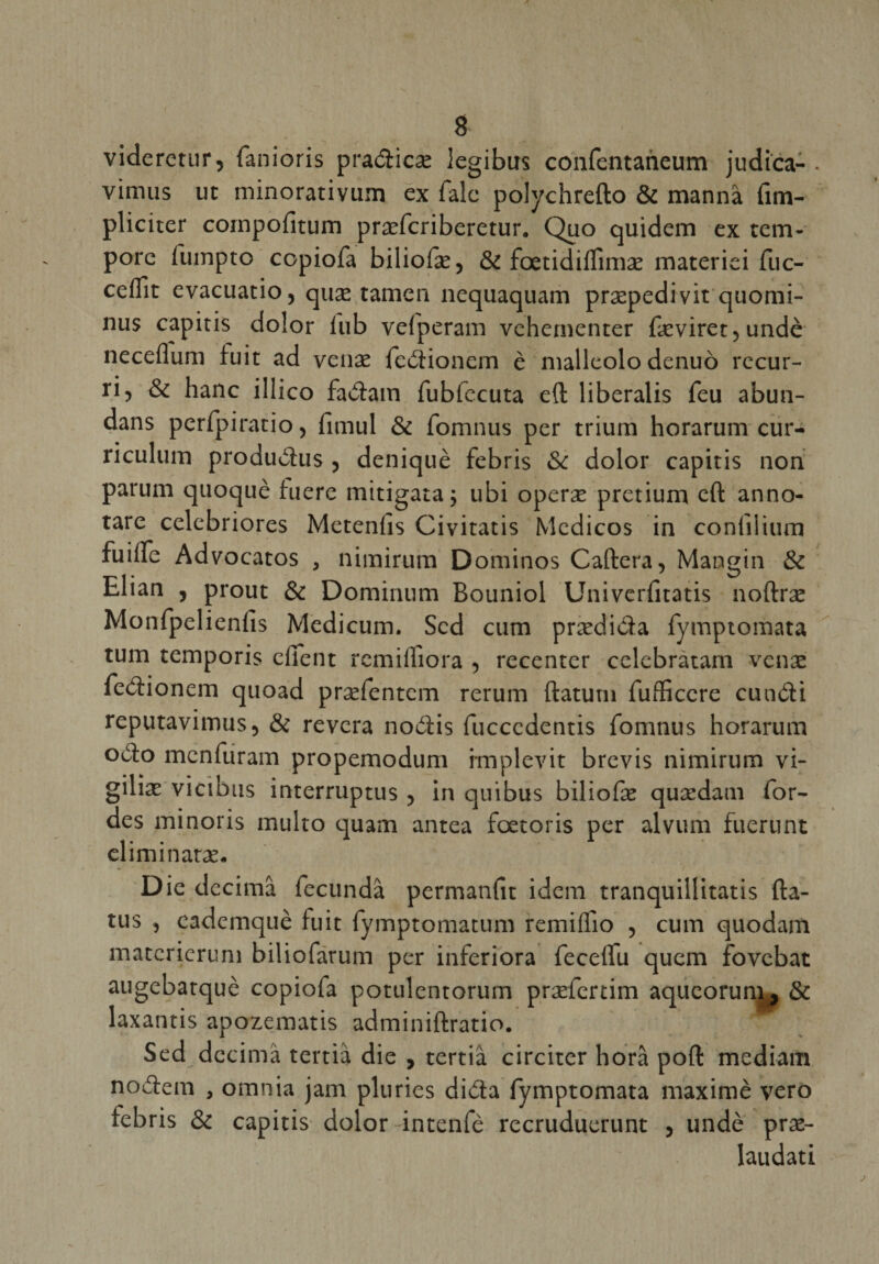 g viderctur, fanioris pradicæ legibus confentaneum judica- vimus ut minorarivum ex Talc polychrefto &amp; mannà fim- pliciter coinpofitum præfcriberetur. Quo quidem ex tem- pore fumpto copiofa biliofæ, &amp; fœtidiffimæ materici fuc- ceflît evacuatio, quæ tamen nequaquam præpedi vit quomi- nus capitis do!or lub vefperam vehetnenter fæviret,undè neceflum fuit ad venæ fedionem è nialleolo denuô recur- ri, &amp; hanc illico fadain fubfccuta eft liberalis feu abun- dans perfpiratio, lîmul &amp; fomnus per trium horarum cur¬ riculum produdus j deniquè febris Sc dolor capitis non parum quoquè hiere mitigata; ubi operæ pretium eft anno- tare celebriores Meteniîs Civitatis Medicos in coniiiium fuilfe Advocatos , nimirum Dominos Caftera, Mangin &amp; Elian , prout &amp; Dominum Bouniol Univcrfitatis noftræ Monfpelienfis Medicum. Scd cum prædida fymptomata tum temporis efient remiifiora , recentcr celebràtam venæ fedionem quoad præfentcm rerum ftatum fufEccre cundi reputavimus, &amp; rêvera nodis fucccdentis fomnus horarum odo menfuram propemodum rmplevit brevis nimirum vi- giliæ vicibus interruptus , in quibus biliofæ quædam Tor¬ des minoris multo quam antea fœtoris per alvum fuerunt eliminatæ. • V Die dccimâ fecundâ permanfit idem tranquillitatis fta- tus , eademquè fuit fymptomatum remiffio , cum quodam materierum biliofarum per inferiora fecelfu quem fovebat augebatquè copiofa potulentorum præfertim aqueorum, &amp; laxantis apozematis adminiftratio. Sed dccimâ tertià die , tertiâ circitcr horâ poft mediam nodem , omnia jam pluries dida fymptomata maximè vero febris &amp; capitis dolor intenfè recruduerunt , undè præ- laudati