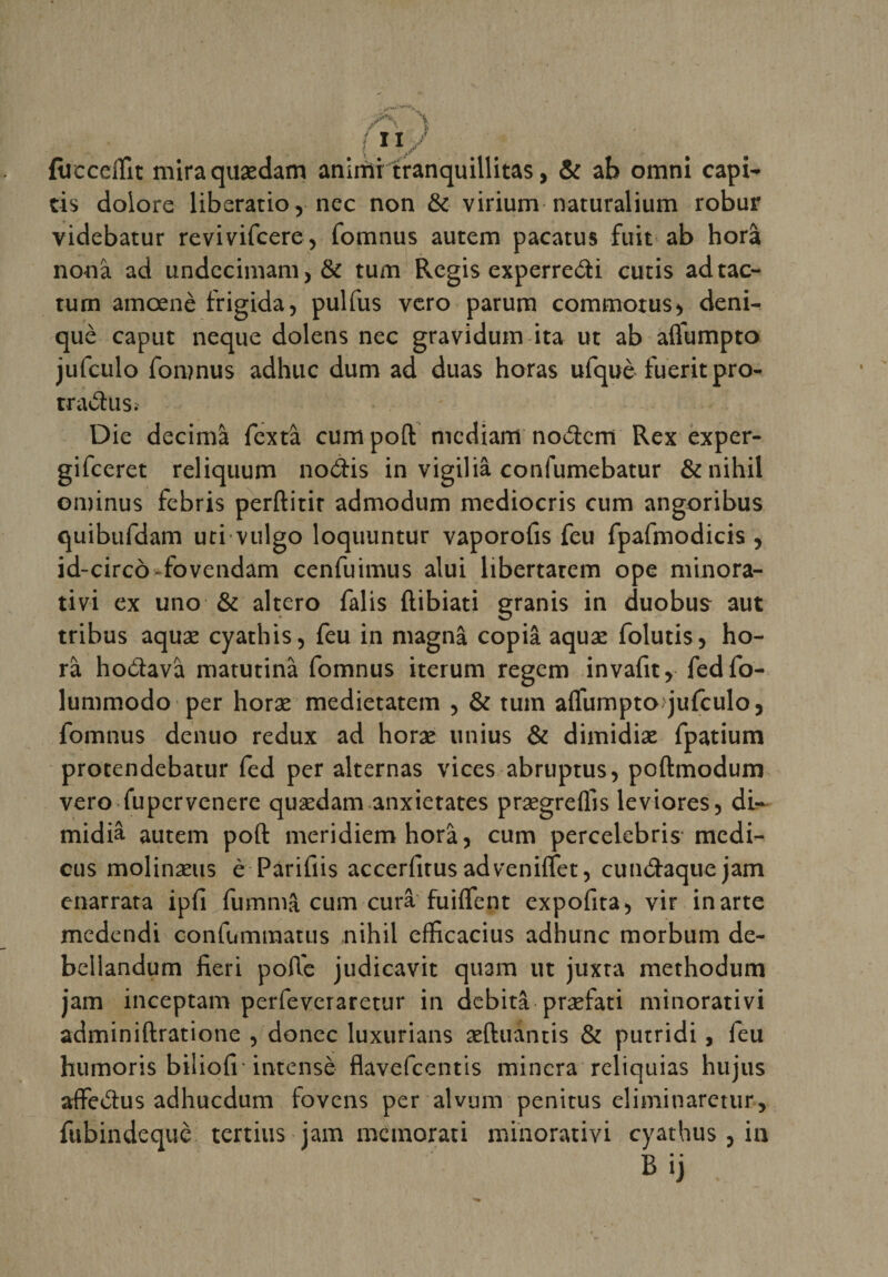 fiieceflit miraquædam animitranquillitas, &amp; ab omni capi- cis dolore liberatio r nec non &amp; virium naturalium robur videbatur revivifcere, fomnus autem pacatus fuit ab horâ nonâ ad undccimam, &amp; tum Regis experredi cutis adtac- tum amœnè frigida, pulfus vero parum commorus&gt; deni- què caput neque dolens nec gravidum ita ut ab afliumpto jufeulo fomnus adhuc dum ad duas horas ufquè fueritpro- rradus. Die décima fextâ cum pofl: niediam nodern Rex exper- gifeeret reliquum nodis in vigiliâ confumebatur &amp;nihil ominus febris perftitir admodum mediocris cum angoribus quibufdam uci vulgo loquuntur vaporofis feu fpafmodicis , id-circô-fovendam cenfuimus alui libertatem ope minora¬ tivi ex uno &amp; altero falis ftibiati granis in duobus aut tribus aquæ cyathis, feu in magnâ copia aquæ folutisj ho¬ râ hodavâ matutinâ fomnus iterum regem invafit, fedfo- lummodo per horæ medietatem , &amp; tum aflumpto jufeulo, fomnus denuo redux ad horæ unius &amp; dimidiæ fpatium protendebatur fed per alternas vices abruptus, poftmodum vero fupervenere quædam anxietates prægrdlis leviores, dU midiâ autem poft meridiem horâ, cum percelebris medi- cus molinaeus è Parifiis accerfirusadveniflfet, cundaquejam enarrata ipfi fummâ cum cura fuHfent expofita) vir inarte medendi confummatus nihil efficacius adhunc morbum de- beliandum fieri poft'e judicavit quam ut juxta methodum jam inceptam perfeveraretur in débita præfaci minorativi adminiftratione , donec luxurians æftuantis &amp; putridi, feu humoris biliofr intensè flavefeentis minera reliquias hujus affedus adhuedum tovens per alvum penitus eliminaretur, fubindequè tertius jam memorati minorativi cyathus , in Bij