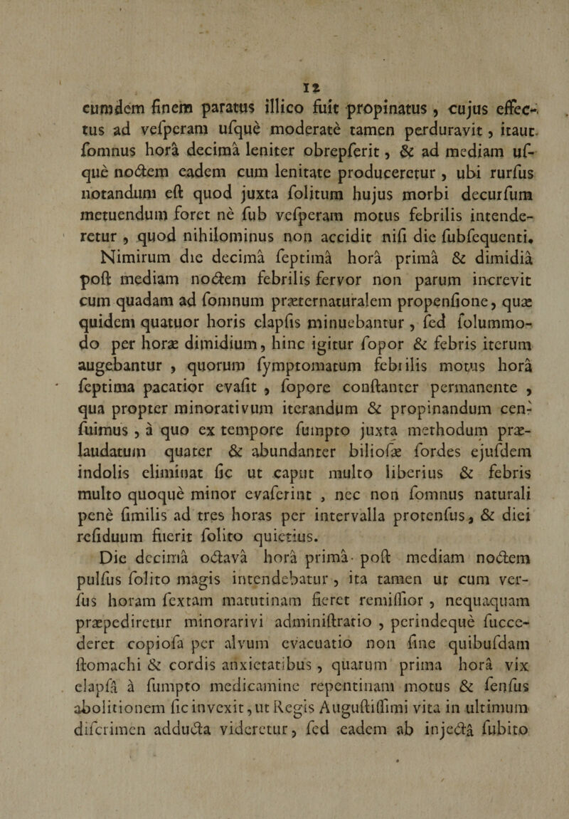 curndem finem paratus illico fuit propinatus, cujus eflfec-. tus ad vefperam ufquè moderatè tamen perduravit, itauc. fomnus horâ décima leniter obrepferit, &amp; ad mediam uf¬ què noètem eadem cum lenitate producerctur , ubi rurfus notandum eft quod juxta folitum hujus morbi decurfum metuendum foret nè fub vefperam motus febrilis intende- retur , quod nihilominus non accidit nifi die fubfequenti. Nimirum die décima feptimâ horâ prima &amp; dimidiâ poft mediam noâem febrilis fervor non parum increvit cum quadam ad fomnum præternaturalem propenfione, quæ quidem quatuor horis clapfis minuebantur, fed folummo- do per horæ dimidium, hinc igitur fopor &amp; febris iterum augebantur , quorum fymptomatum febrilis motus horâ feptima pacatior evafit , fopore conftanter permanente , qua propter minorativum iterandum &amp; propinandum cenr fuimus , à quo ex tempore fuinpto juxta methodum præ- laudatum quater &amp; abundanter biliofae fordes ejufdem indolis éliminât fie ut captit multo liberius &amp; febris multo quoquè minor evaferint , nec non fomnus naturali penè fimilis ad très horas per intervalla protenfus , &amp; diei refiduum fuerit folito quietius. Die décima o&amp;avâ horâ prima- poft mediam no&amp;em pulfus folito magis intendebatur, ita tamen ut cum ver- fus horam fextam matutinam fieret rcmilTior , nequaquam præpediretur minorarivi adminiftratio , perindequè fucce- deret copiofa per alvum evacuatio non fine quibufdam ftomachi &amp; cordis anxietatibus, quarum prima horâ vix elapfâ à fumpto medicamine repentinam motus &amp; fenfus aboiitionem ficitivexit,ut Regis Auguftiflimi vira in ultimum diferimen adduèla videretur, fed eadem ab injetftâ fubito